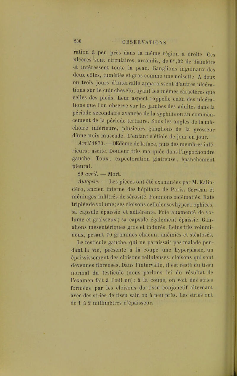 ration à peu près dans la mûme région à droite. Ces ulcères sont circulaires, arrondis, do 0',02 de diamètre et intéressent toute la peau. Ganglions inguinau.x des deux côtés, tuméfiés et gros comme une noisette. A deux ou trois jours d'intervalle apparaissent d'autres ulcéra- tions sur le cuir chevelu, ayant les mêmes caractères que celles des pieds. Leur aspect rappelle celui des ulcéra- tions que l'on observe sur les jambes des adultes dans la période secondaire avancée de la syphilis ou au commen- cement de la période tertiaire. Sous les angles de la mâ- choire inférieure, plusieurs ganglions de la grosseur d'une noix muscade. L'enfant s'étiole de jour en jour. Avril 1813. — OEdème de la face, puis des membres infé- rieurs ; ascite. Douleur très marquée dans l'hypochondre gauche. Toux, expectoration glaireuse, épanchement pleural. 29 avril. — Mort. Autopsie. — Les pièces ont été examinées par M. Kalin- déro, ancien interne des hôpitaux de Paris. Cerveau et méninges infiltrés de sérosité. Poumons œdématiés. Rate tripléede volume; ses cloisons celluleuseshypertrophiées, sa capsule épaissie et adhérente. Foie augmenté de vo- lume et graisseux ; sa capsule également épaissie. Gan- glions mésentériques gros et indurés. Reins très volumi- neux, pesant 70 grammes chacun, anémiés et stéatosés. Le testicule gauche, qui ne paraissait pas malade pen- dant la vie, présente à la coupe une hyperplasie, un épaississement des cloisons celluleuses, cloisons qui sont devenues fibreuses. Dans l'intervalle, il est resté du tissu normal du testicule (nous parlons ici du résultat do l'examen fait à l'œil nu) ; à la coupe, on voit des stries formées par les cloisons du tissu conjonctif alternant avec des stries de tissu sain ou à peu près. Les stries ont de 1 à 2 millimètres d'épaisseur.