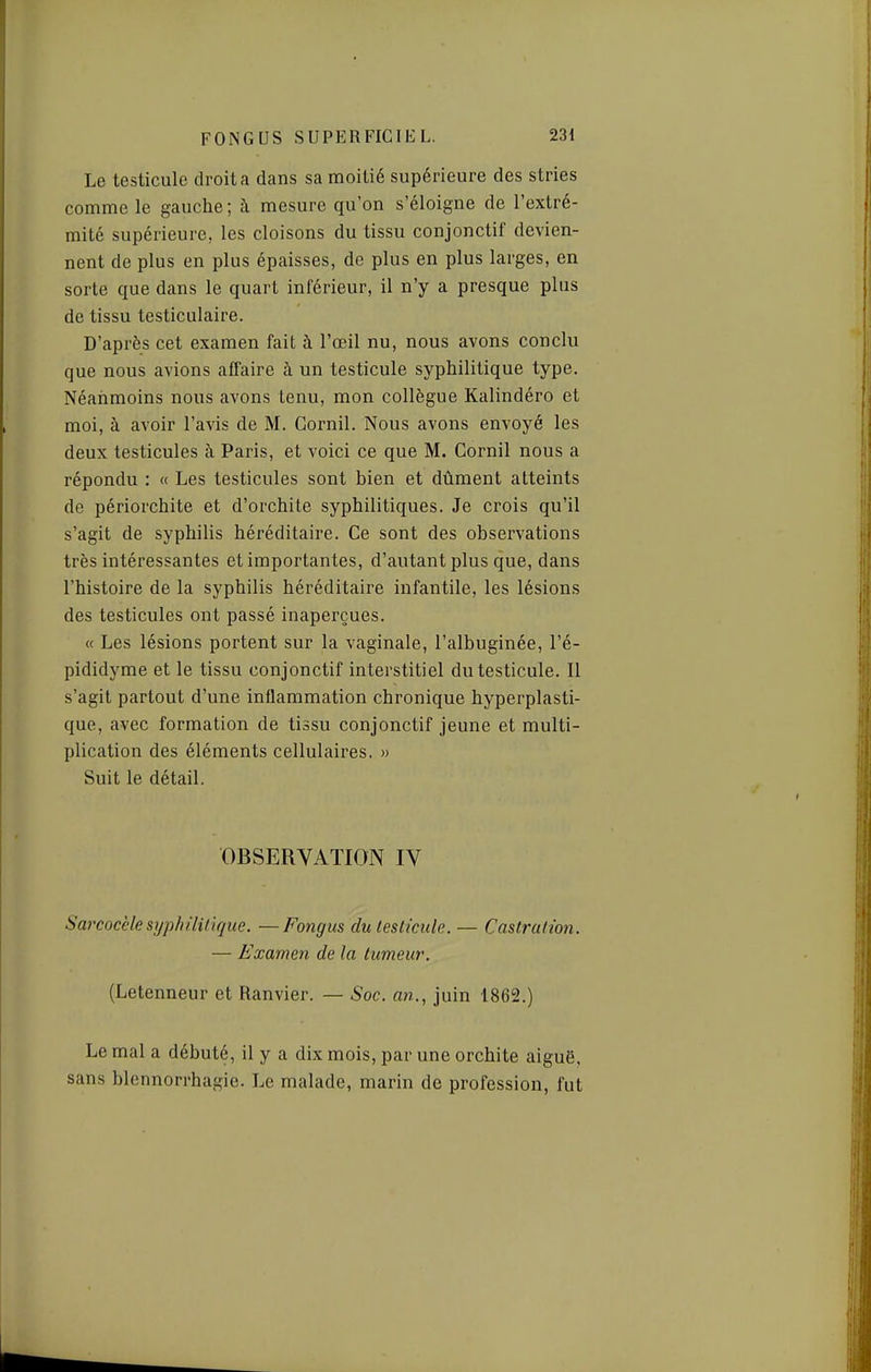 Le testicule droit a dans sa moitié supérieure des stries comme le gauche; à mesure qu'on s'éloigne de l'extré- mité supérieure, les cloisons du tissu conjonctif devien- nent de plus en plus épaisses, de plus en plus larges, en sorte que dans le quart inférieur, il n'y a presque plus de tissu testiculaire. D'après cet examen fait à l'œil nu, nous avons conclu que nous avions affaire à un testicule syphilitique type. Néanmoins nous avons tenu, mon collègue Kalindéro et moi, à avoir l'avis de M. Gornil. Nous avons envoyé les deux testicules à Paris, et voici ce que M. Gornil nous a répondu : « Les testicules sont bien et dûment atteints de périorchite et d'orchite syphilitiques. Je crois qu'il s'agit de syphilis héréditaire. Ce sont des observations très intéressantes et importantes, d'autant plus que, dans l'histoire de la syphilis héréditaire infantile, les lésions des testicules ont passé inaperçues. « Les lésions portent sur la vaginale, l'albuginée, l'é- pididyme et le tissu conjonctif interstitiel du testicule. Il s'agit partout d'une inflammation chronique hyperplasti- que, avec formation de tissu conjonctif jeune et multi- plication des éléments cellulaires. » Suit le détail. OBSERVATION IV Sarcocèle syphilitique. — Fongus du testicule. — Castration. — Examen de la tumeur. (Letenneur et Ranvier. — Soc. an., juin 1862.) Le mal a débuté, il y a dix mois, par une orchite aiguë, sans blennorrhagie. Le malade, marin de profession, fut