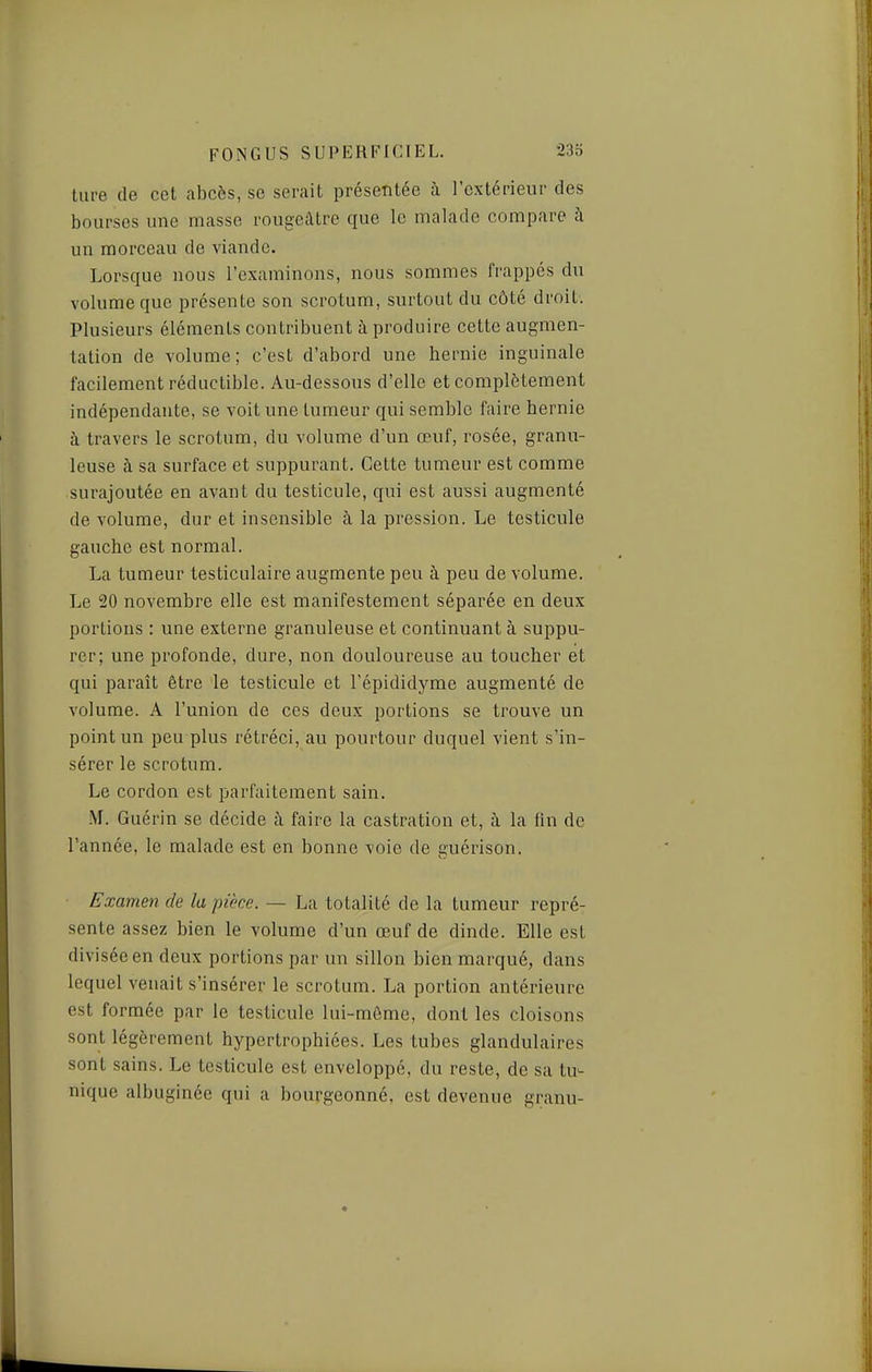 liii-e de cet abcès, se serait présentée à l'extérieur des bourses une masse rougeâtre que le malade compare à un morceau de viande. Lorsque nous l'examinons, nous sommes frappés du volume que présente son scrotum, surtout du côté droit. Plusieurs éléments contribuent à produire cette augmen- tation de volume; c'est d'abord une hernie inguinale facilement réductible. Au-dessous d'elle et complètement indépendante, se voit une tumeur qui semble faire hernie à travers le scrotum, du volume d'un œuf, rosée, granu- leuse à sa surface et suppurant. Cette tumeur est comme surajoutée en avant du testicule, qui est aussi augmenté de volume, dur et insensible à la pression. Le testicule gauche est normal. La tumeur testiciilaire augmente peu à peu de volume. Le 20 novembre elle est manifestement séparée en deux portions : une externe granuleuse et continuant à suppu- rer; une profonde, dure, non douloureuse au toucher et qui paraît être le testicule et l'épididyrae augmenté de volume. A l'union de ces deux portions se trouve un point un peu plus rétréci, au pourtour duquel vient s'in- sérer le scrotum. Le cordon est parfaitement sain. M. Guérin se décide à faire la castration et, à la fin de l'année, le malade est en bonne voie de guérison. Examen de la pièce. — La totalité de la tumeur repré- sente assez bien le volume d'un œuf de dinde. Elle est divisée en deux portions par un sillon bien marqué, dans lequel venait s'insérer le scrotum. La portion antérieure est formée par le testicule lui-môme, dont les cloisons sont légèrement hypertrophiées. Les tubes glandulaires sont sains. Le testicule est enveloppé, du reste, de sa tu-- nique albuginée qui a bourgeonné, est devenue granu-