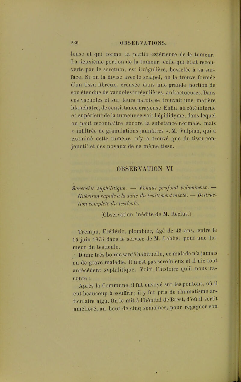 leuso et qui forme la partie extérieure do la tumeur. La deuxième portion de la tumeur, celle qui était recou- verte par le scrotum, est irrcgulière, bosselée à sa sur- face. Si on la divise avec le scalpel, on la trouve formée d'un tissu fibreux, creusée dans une grande portion de son étendue de vacuoles irrégulières, anfractueuses.Dans ces vacuoles et sur leurs parois se trouvait une matière blanchâtre, de consistance crayeuse. Enfin, au côté interne et supérieur de la tumeur se voit l'épididyme, dans lequel on peut reconnaître encore la substance normale, mais « infiltrée de granulations jaunâtres ».M. Vulpian, qui a examiné cette tumeur, n'y a trouvé que du tissu con- jonctif et des noyaux de ce même tissu. OBSERVATION VI Sarcod'/e syphilitique. — Fongus iwnfond volumineux. — Guérison rapide à la suite du traitement mixte. — Destruc- tion complète du testicule. (Observation inédite de M. Reclus.) ïrempu, Frédéric, plombier, âgé de 43 ans, entre le 15 juin 1875 dans le service de M. Labbé, pour une tu- meur du testicule. D'une très bonne santé habituelle, ce malade n'a jamais eu de grave maladie. Il n'est pas scrofuleux et il nie tout antécédent syphilitique. Voici l'histoire qu'il nous ra- conte : Après la Commune, il fut envoyé sur les pontons, où il eut beaucoup à souffrir; il y fut pris de rhumatisme ar- ticulaire aigu. On le mit à l'hôpital de Brest, d'où il sortit amélioré, au bout de cinq semaines, pour regagner son