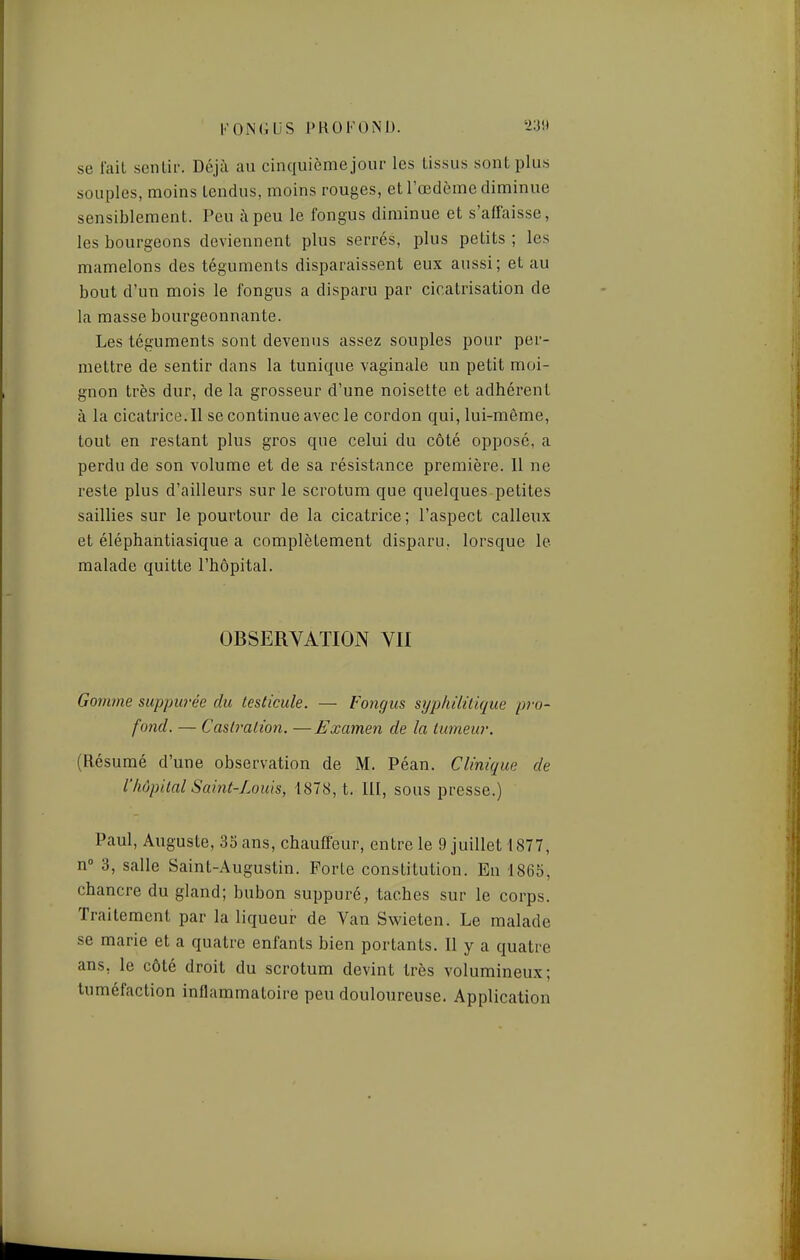 se lait senlii'. Déjà au cinquièmejour les tissus sont plus souples, moins tendus, moins rouges, et l'œdème diminue sensiblement. Peu il peu le fongus diminue et s'affaisse, les bourgeons deviennent plus serrés, plus petits ; les mamelons des téguments disparaissent eux aussi; et au bout d'un mois le fongus a disparu par cicatrisation de la masse bourgeonnante. Les téguments sont devenus assez souples pour per- mettre de sentir dans la tunique vaginale un petit moi- gnon très dur, de la grosseur d'une noisette et adhérent à la cicatrice. Il se continue avec le cordon qui, lui-môme, tout en restant plus gros que celui du côté opposé, a perdu de son volume et de sa résistance première. Il ne reste plus d'ailleurs sur le scrotum que quelques petites saillies sur le pourtour de la cicatrice ; l'aspect calleux et éléphantiasique a complètement disparu, lorsque le malade quitte l'hôpital. OBSERVATION Vil Gomme suppurée du testicule. — Fongus syphilitique pi-o- fond. — Castration. —Examen de la tumeur. (Résumé d'une observation de M. Péan. Clinique de l'hôpital Saint-Louis, 1878, t. lll, sous presse.) Paul, Auguste, 33 ans, chauffeur, entre le 9 juillet 4877, n» 3, salle Saint-Augustin. Forte constitution. En 1865, chancre du gland; bubon suppuré, taches sur le corps. Traitement par la liqueur de Van Swieten. Le malade se marie et a quatre enfants bien portants. Il y a quatre ans, le côté droit du scrotum devint très volumineux; tuméfaction inflammatoire peu douloureuse. Application