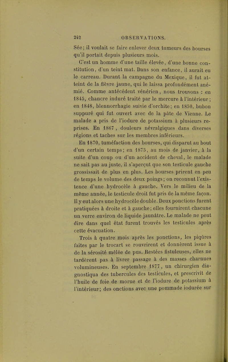 Sée ; il voulait se faire enlever deux tumeurs des bourses qu'il portait depuis plusieurs mois. C'est un homme d'une taille élevée, d'une bonne con- stitution, d'un teint mat. Dans son enfance, il aurait eu le carreau. Durant la campagne du Mexique, il fut at- teint de la fièvre jaune, qui le laissa profondément ané- mié. Comme antécédent vénérien , nous trouvons : en 1845, chancre induré traité par le mercure à l'intérieur ; en 1848, blennorrhagie suivie d'orchite; en 1850, bubon suppuré qui fut ouvert avec de la pâte de Vienne. Le malade a pris de l'iodure de potassium à plusieurs re- prises. En 1867 , douleurs névralgiques dans diverses régions et taches sur les membres inférieurs. En 1870, tuméfaction des bourses, qui disparut au bout d'un certain temps; en 1875, au mois de janvier, à la suite d'un coup ou d'un accident de cheval, le malade ne sait pas au juste, il s'aperçut que son testicule gauche grossissait de plus en plus. Les bourses prirent en peu de temps le volume des deux poings; on reconnut l'exis- tence d'une hydrocèle à gauche. Vers le milieu de la même année, le testicule droit fut pris de la même façon. Il y eut alors une hydrocèle double. Deux ponctions furent pratiquées à droite et à gauche; elles fournirent chacune un verre environ de liquide jaunâtre. Le malade ne peut dire dans quel état furent trouvés les testicules après cette évacuation. Trois à quatre mois après les ponctions, les piqûres faites par le trocart se rouvrirent et donnèrent issue à de la sérosité mêlée de pus. Restées flstuleuses, elles ne tardèrent pas à livrer passage à des masses charnues volumineuses. En septembre 1877, un chirurgien dia- gnostiqua des tubercules des testicules, et prescrivit de l'huile de foie de morue et de l'iodure de potassium à l'intérieur; des onctions avec une pommade iodurée sur