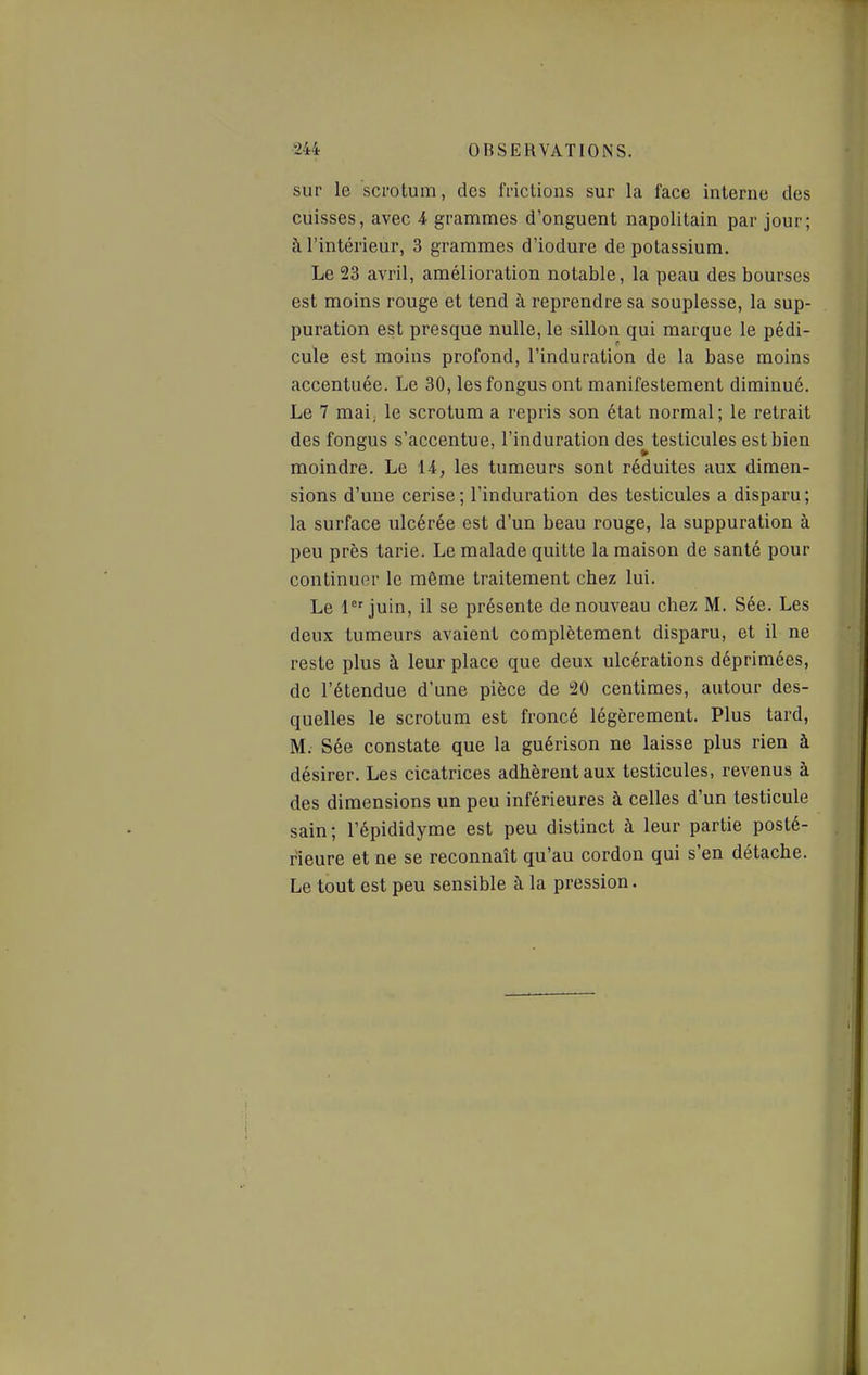 sur le scrotum, des frictions sur la face interne des cuisses, avec 4 grammes d'onguent napolitain par jour; à l'intérieur, 3 grammes d'iodure de potassium. Le 23 avril, amélioration notable, la peau des bourses est moins rouge et tend à reprendre sa souplesse, la sup- puration est presque nulle, le sillon qui marque le pédi- cule est moins profond, l'induration de la base moins accentuée. Le 30, les fongus ont manifestement diminué. Le 7 mai; le scrotum a repris son état normal; le retrait des fongus s'accentue, l'induration des^testicules est bien moindre. Le 14, les tumeurs sont réduites aux dimen- sions d'une cerise; l'induration des testicules a disparu; la surface ulcérée est d'un beau rouge, la suppuration à peu près tarie. Le malade quitte la maison de santé pour continuer le même traitement chez lui. Le 1 juin, il se présente de nouveau chez M. Sée. Les deux tumeurs avaient complètement disparu, et il ne reste plus à leur place que deux ulcérations déprimées, de l'étendue d'une pièce de !20 centimes, autour des- quelles le scrotum est froncé légèrement. Plus tard, M. Sée constate que la guérison ne laisse plus rien à désirer. Les cicatrices adhèrent aux testicules, revenus à des dimensions un peu inférieures à celles d'un testicule sain; l'épididyme est peu distinct à leur partie posté- rieure et ne se reconnaît qu'au cordon qui s'en détache. Le tout est peu sensible à la pression.