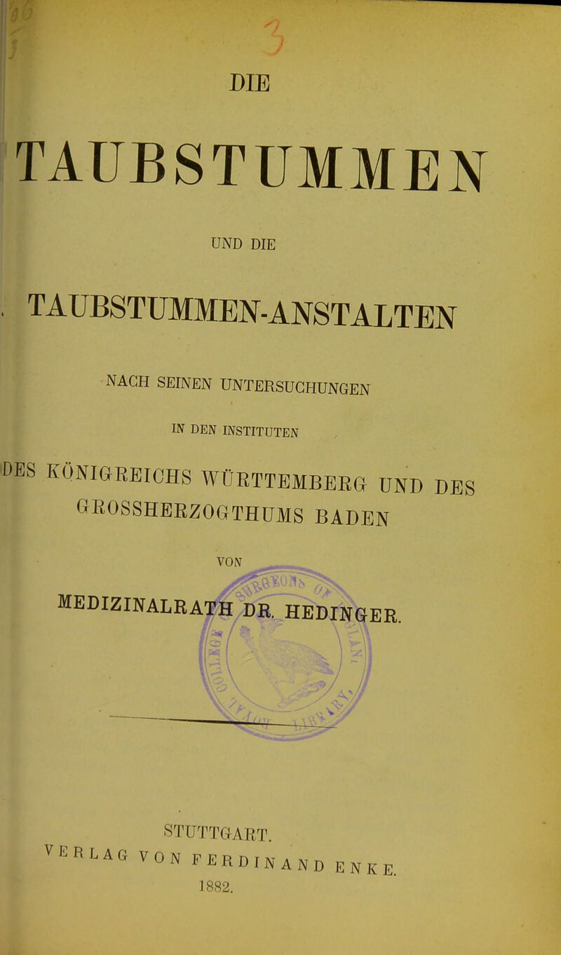 DIE TAUBSTUMMEN UND DIE TAUBSTUMMEN-ANSTALTEN NACH SEINEN UNTERSUCHUNGEN IN DEN INSTITUTEN DES KÖNIGREICHS WÜRTTEMBERG UND DES G^ßOSSHERZOGTHüMS BADEN VON -- _ MEDIZINALRATH dOe^DINGER. /CT / \ v-^ STUTTGART. VERLAG VON FERDINAND E N K E. 1882.