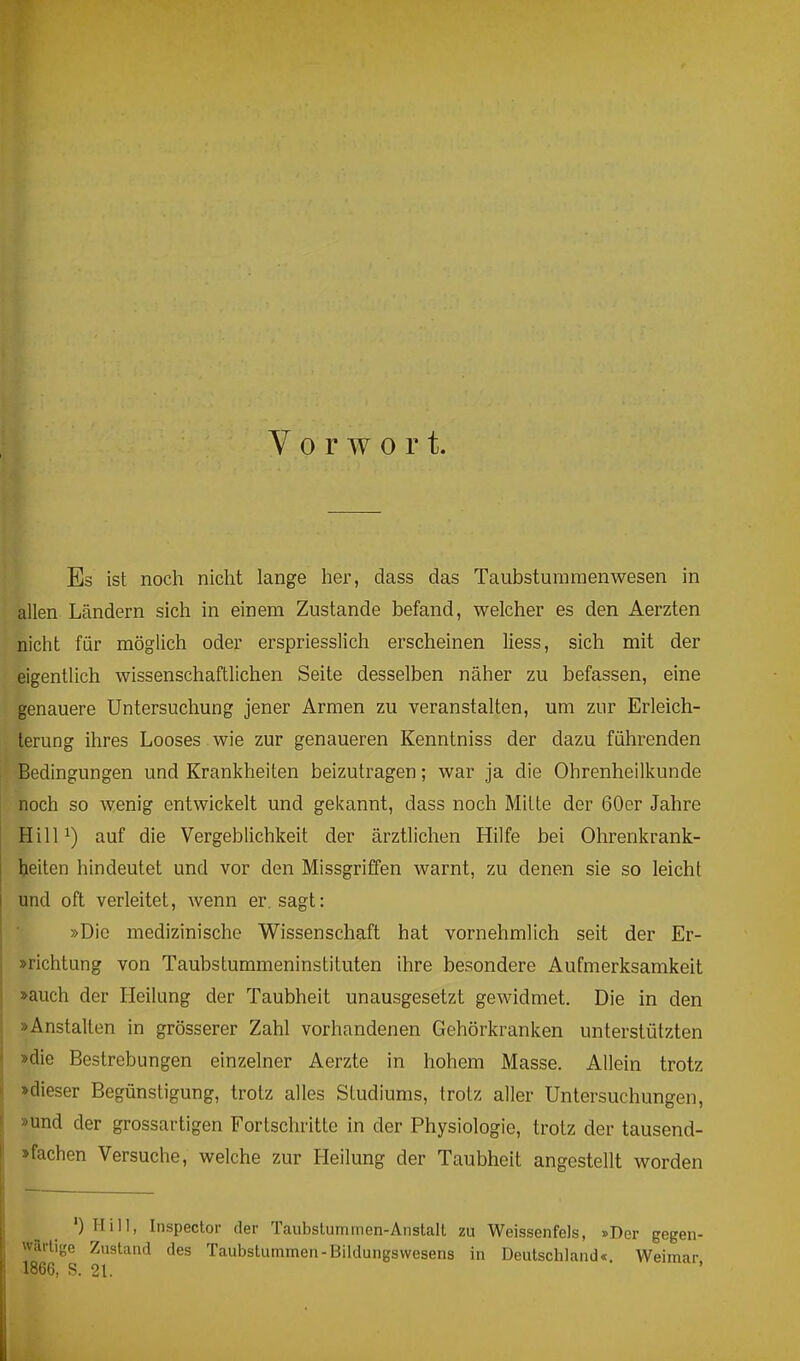 Vorwort. Es ist noch nicht lange her, dass das Taubsturaraenwesen in allen Ländern sich in einem Zustande befand, welcher es den Aerzten nicht für möglich oder erspriesslich erscheinen Hess, sich mit der eigentlich wissenschaftlichen Seite desselben näher zu befassen, eine genauere Untersuchung jener Armen zu veranstalten, um zur Erleich- terung ihres Looses , wie zur genaueren Kenntniss der dazu führenden Bedingungen und Krankheiten beizutragen; war ja die Ohrenheilkunde noch so wenig entwickelt und gekannt, dass noch Mitte der 60er Jahre HilP) auf die Vergeblichkeit der ärztlichen Hilfe bei Ohrenkrank- beiten hindeutet und vor den Missgriffen warnt, zu denen sie so leicht und oft verleitet, wenn er. sagt: »Die medizinische Wissenschaft hat vornehmlich seit der Er- »richtung von Taubstummeninstituten ihre besondere Aufmerksamkeit »auch der Heilung der Taubheit unausgesetzt gewidmet. Die in den »Anstalten in grösserer Zahl vorhandenen Gehörkranken unterstützten »die Bestrebungen einzelner Aerzte in hohem Masse. Allein trotz »dieser Begünstigung, trotz alles Studiums, trotz aller Untersuchungen, »und der grossartigen Fortschritte in der Physiologie, trotz der tausend- »fachen Versuche, welche zur Heilung der Taubheit angestellt worden ') Hill, Inspector der Tcaubslummen-Anstalt zu Weissenfeis, »Der gegen- wärtige Zustand des Taubstummen-Bildungswesens in Deutschland« Weimar 1866, S. 21.