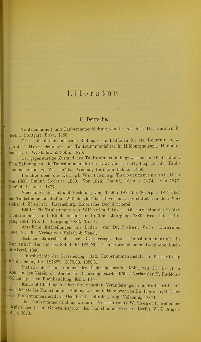 Literatur. 1) Deutsclie. Taubstummheit und Taubstummenbildung von Dr. Arthur Hartmann in BerUn. Stuttgart, Enke, 1880. Der Taubstumme und seine Bildung; ein Leitfaden für etc. Lehrer u. s. w. von J. D. Heil, Seminar- und Taubstummenlehrer in Hildburghausen. Hildburg- hausen, F. W. Gadow & Sohn, 1870. Der gegenwärtige Zustand des Taubstummenbildungswesens in Deutschland. Eine Mahnung an die Taubstummenlehrer u. s. w. von J. Hill, Inspector der Taub- stummenanstalt zu Weissenfeis. Weimar, Hermann Döhlau, 1866. Berichte über die König]. Württembg. TaubstummenansLalten von 1868. Gmünd, Löchner, 1869. Von 1874. Gmünd, Löchner, 1874. Von 1877. Gmünd, Löchner, 1877. Vierzehnter Bericht und Rechnung vom 1. Mai 1876 bis 30. April 1879 über die Taubstummenanstalt in Wilhelmsdorf bei Ravensburg; erstattet von dem Vor- steher J. Ziegler. Ravensburg, Maier'sche Biichdruckerei. Blätter für Taubstumme von Wilhelm Hirzel, Oberinspector der Königl. Taubstummen- und Blindenanstalt in Gmünd. Jahrgang 1880, Nro. 22. Jahr- gang 1881, Nro. 1. Jahrgang 1882, Nro. 1. Aerztliche Mittheilungen aus Baden, von Dr. Robert Volz. Karlsruhe, 1881, Nro. 5. Verlag von Malsch & Vogel. Sechster Jahresbericht der Grossherzogl. Bad. Taubstummenanstalt in Gerlachsheim für das Schuljahr 1879/80. Tauberbischofsheim, Lang'sche Buch- druckerei, 1880. Jahresberichte der Grossherzogl. Bad. Taubstummenanstalt in Meersburg für die Schuljahre 1878/79, 1879/80, 1880/81. Statistik der Taubstummen des Regierungsbezirks Köln, von Dr. Lent in Köln an den Verein der Aerzte des Regierungsbezirks Köln. Verlag der M. Du-Mont- Schauberg'schen Buchhandlung, Köln, 1870. Kurze Mittheilungen über die neuesten Veränderungen und Fortschritte auf dem Gebiete des Taubstummen-Bildungswesens in Hannover von Ed. Rössler, Director der Taubstummenanstalt in Osnabrück. Minden, Aug. Volkening, 1871. Das Taubstummen-Bildungswesen in Preussen von G. W. Saegert, Geheimer Regierungsrath und Generaünspector des Taubstummenwesens. Berlin W E Anger- stein, 1878.