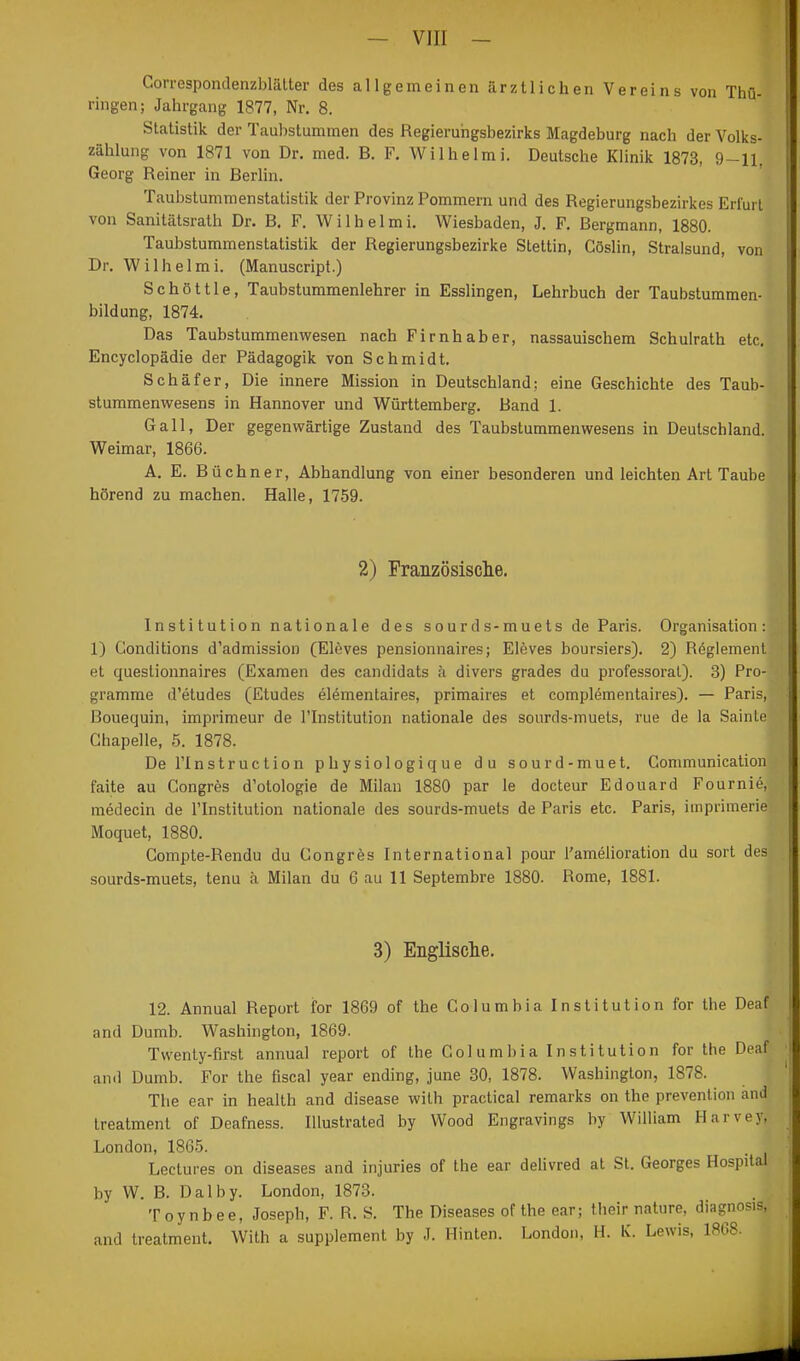 Correspondenzblälter des allgemeinen iirzliichen Vereins von Thü- ringen; Jahrgang 1877, Nr. 8. Statistik der Taubstummen des Regierungsbezirks Magdeburg nach der Volks- zählung von 1871 von Dr. med. B. F. Wilhelmi. Deutsche Klinik 1873, 9-11, Georg Reiner in Berlin. Taubstummenstatistik der Provinz Pommern und des Regierungsbezirkes Erfurt von Sanitätsrath Dr. B. F. Wilhelmi. Wiesbaden, J. F. Bergmann, 1880. Taubstummenstatistik der Regierungsbezirke Stettin, Göslin, Stralsund, von Dr. Wilhelmi. (Manuscript.) Schöttle, Taubstummenlehrer in Esslingen, Lehrbuch der Taubstummen- bildung, 1874. Das Taubstummenvi^esen nach Firnhaber, nassauischem Schulrath etc, Encyclopädie der Pädagogik von Schmidt. Schäfer, Die innere Mission in Deutschland; eine Geschichte des Taub- stummenwesens in Hannover und Württemberg. Band 1. Gall, Der gegenwärtige Zustand des Taubstummenwesens in Deutschland. Weimar, 1866. A. E. Büchner, Abhandlung von einer besonderen und leichten Art Taube hörend zu machen. Halle, 1759. 2) Frauzösisclie. Institution nationale des sourds-muets de Paris. Organisation: 1) Conditions d'admission (Eleves pensionnaires; Eleves boursiers). 2) Reglement et questionnaires (Examen des candidats k divers grades du professoral). 3) Pro- gramme d'etudes (Etudes elementaires, primaires et complementaires). — Paris, Bouequin, imprimeur de ITnstitution nationale des sourds-muets, rue de la Sainte Ghapelle, 5. 1878. De ITnstruction physiologique du sourd-muet. Communication faite au Congres d'otologie de Milan 1880 par le docteur Edouard Fournie, medecin de l'Institution nationale des sourds-muets de Paris etc. Paris, iinprimerie Moquet, 1880. Gompte-Rendu du Gongrös International pour l'amelioration du sort des sourds-muets, tenu h Milan du 6 au 11 Septembre 1880. Rome, 1881. 3) Englische. 12. Annual Report for 1869 of the Columbia Institution for the Deaf and Dumb. Washington, 1869. Twenty-flrst annual report of the Gol um I)ia I n s ti tution for the Deaf and Dumb. For the fiscal year ending, june 30, 1878. Washington, 1878. The ear in health and disease wilh practica! remarks on the prevenlion and treatment of Deafness. Illustrated by Wood Engravings by William Harvey, London, 1865. Lectures on diseases and injuries of the ear delivred at St. Georges Hospital by W. B. Dalby. London, 1873. T 0 y n b e e, Joseph, F. R. S. The Diseases of the ear; their nature, diagnosis, and treatment. With a Supplement by J. Hinten. London, H. K. Lewis, 1868.