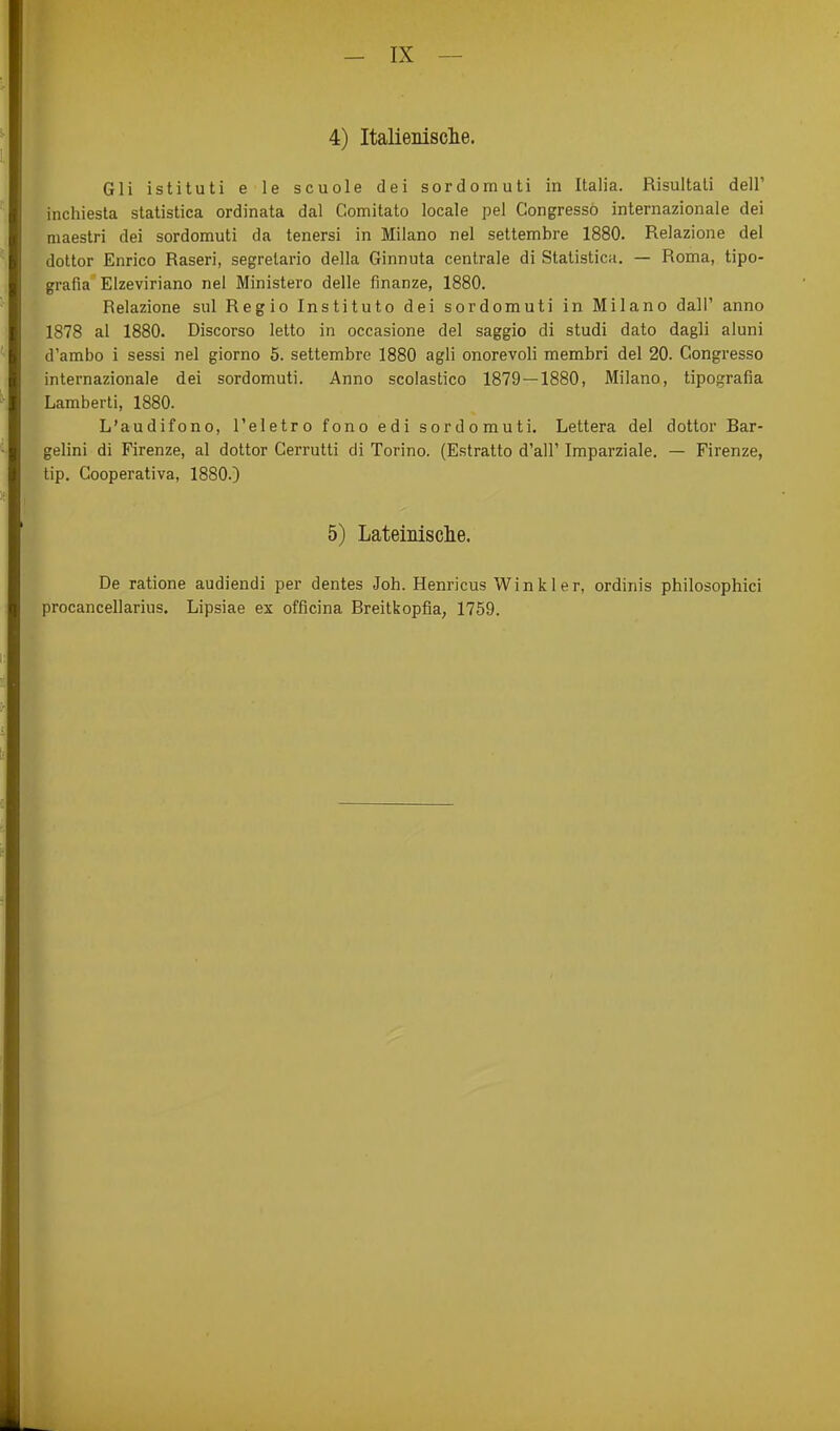 4) Italienisclie. Gli istituti e le scuole dei sordomuti in Italia. Risultali dell' inchiesta statistica ordinata dal Comitato locale pel Congressö internazionale dei maestri dei sordomuti da tenersi in Milano nel settembre 1880. Relazione dei dottor Enrico Raseri, segrelario della Ginnuta centrale di Statistica. — Roma, tipo- grafia Elzeviriano nel Ministero delle finanze, 1880. Relazione sul Regio Instituto dei sordomuti in Milano dalT anno 1878 al 1880. Discorso letto in occasione dei saggio di studi dato dagli aluni d'ambo i sessi nel giorno 5. settembre 1880 agli onorevoli membri dei 20. Congressö internazionale dei sordomuti. Anno scolastico 1879 — 1880, Milano, tipografia Lamberti, 1880. L'audifono, l'eletro fono edi sordomuti. Lettera dei dottor Bar- gelini di Firenze, al dottor Cerrutti di Torino. (Estratto d'all' Imparziale. — Firenze, tip. Cooperativa, 1880.) 5) Lateinisclie. De ratione audiendi per dentes Job. Henricus Wink 1er, ordinis philosophici procancellarius. Lipsiae ex officina Breitkopfia, 1759.