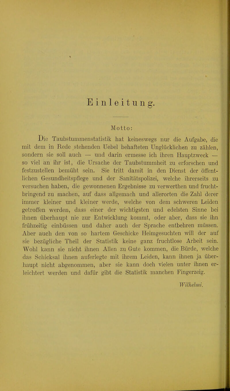 Einleitung. Motto: Die Taubstummenstatistik hat keineswegs nur die Aufgabe, die mit dem in Rede stehenden Uebel behafteten Unglücklichen zu zählen, sondern sie soll auch — und darin ermesse ich ihren Hauptzweck — so viel an ihr ist, die Ursache der Taubstummheit zu erforschen und festzustellen bemüht sein. Sie tritt damit in den Dienst der öffent- lichen Gesundheitsjoflege und der Sanitätspolizei, welche ihrerseits zu versuchen haben, die gewonnenen Ergebnisse zu verwerthen und frucht- bringend zu raachen, auf dass allgemach und allerorten die Zahl derer immer kleiner und kleiner werde, welche von dem schweren Leiden getroffen werden, dass einer der wichtigsten und edelsten Sinne bei ihnen überhaupt nie zur Entwicklung kommt, oder aber, dass sie ihn frühzeitig einbüssen und daher auch der Sprache entbehren müssen. Aber auch den von so hartem Geschicke Heimgesuchten will der auf sie bezügliche Theil der Statistik keine ganz fruchtlose Arbeit sein. Wohl kann sie nicht ihnen Allen zu Gute kommen, die Bürde, welche das Scliicksal ihnen auferlegte mit ihrem Leiden, kann ihnen ja über- haupt nicht abgenommen, aber sie kann doch vielen unter ihnen er- leichtert werden und dafür gibt die Statistik manchen Fingerzeig. Wilhelmi.