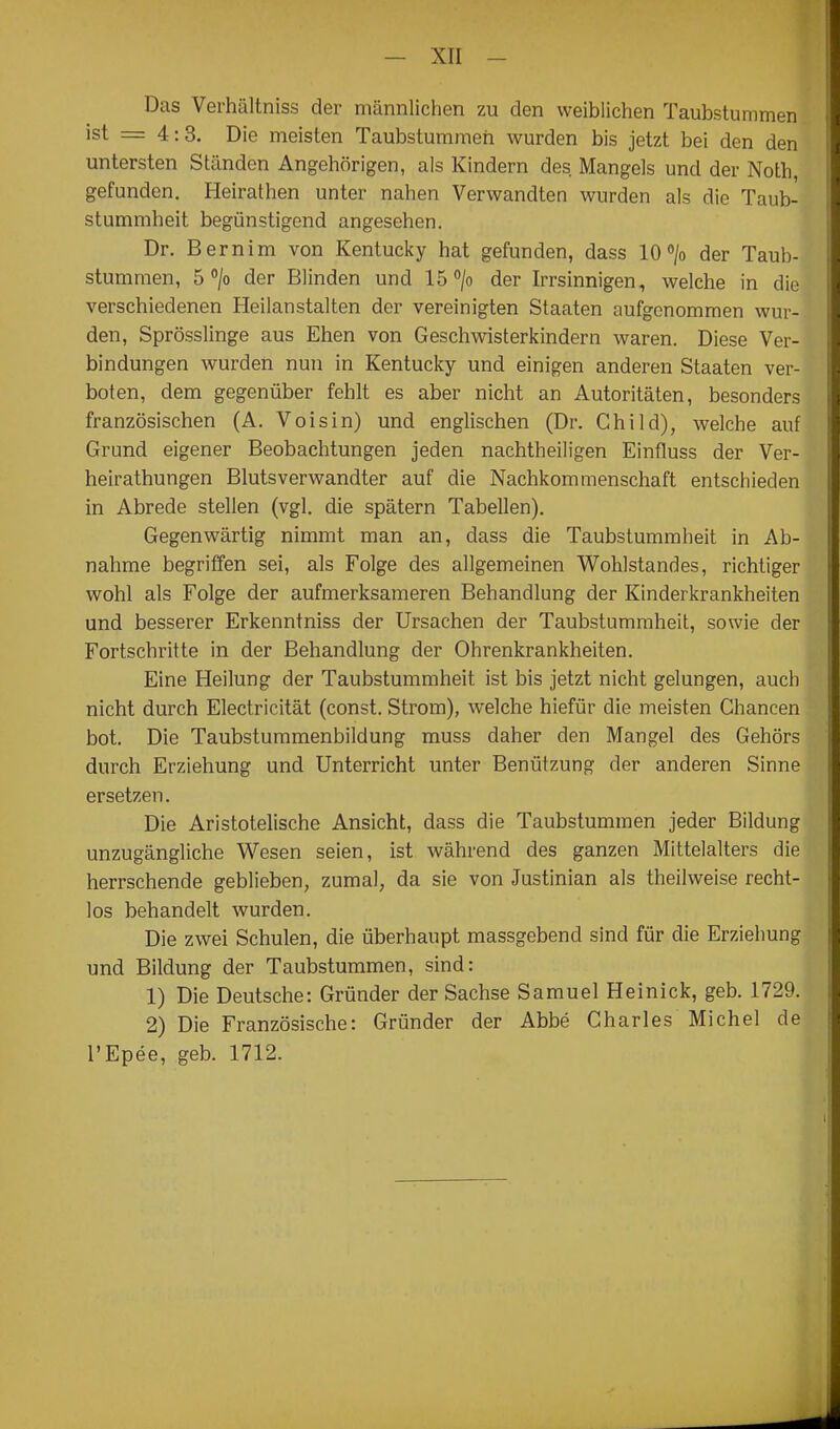 Das Verhältniss der männlichen zu den weiblichen Taubstummen ist = 4:3. Die meisten Taubstummen wurden bis jetzt bei den den untersten Ständen Angehörigen, als Kindern des. Mangels und der Noth, gefunden. Heirathen unter nahen Verwandten wurden als die Taub- stummheit begünstigend angesehen. Dr. Bern im von Kentucky hat gefunden, dass 10 > der Taub- stummen, 5^/0 der Blinden und IB^'/o der Irrsinnigen, welche in die verschiedenen Heilanstalten der vereinigten Staaten aufgenommen wur- den, Sprösslinge aus Ehen von Geschwisterkindern waren. Diese Ver- bindungen wurden nun in Kentucky und einigen anderen Staaten ver- boten, dem gegenüber fehlt es aber nicht an Autoritäten, besonders französischen (A. Voisin) und englischen (Dr. Child), welche auf Grund eigener Beobachtungen jeden nachtheiligen Einfluss der Ver- heirathungen Blutsverwandter auf die Nachkommenschaft entschieden in Abrede stellen (vgl. die spätem Tabellen). Gegenwärtig nimmt man an, dass die Taubstummheit in Ab- nahme begriffen sei, als Folge des allgemeinen Wohlstandes, richtiger wohl als Folge der aufmerksameren Behandlung der Kinderkrankheiten und besserer Erkenntniss der Ursachen der Taubstummheit, sowie der Fortschritte in der Behandlung der Ohrenkrankheiten. Eine Heilung der Taubstummheit ist bis jetzt nicht gelungen, auch nicht durch Electricität (const. Strom), welche hiefür die meisten Chancen bot. Die Taubstummenbildung muss daher den Mangel des Gehörs durch Erziehung und Unterricht unter Benützung der anderen Sinne ersetzen. Die Aristotelische Ansicht, dass die Taubstummen jeder Bildung unzugängliche Wesen seien, ist während des ganzen Mittelalters die herrschende geblieben, zumal, da sie von Justinian als theilweise recht- los behandelt wurden. Die zwei Schulen, die überhaupt massgebend sind für die Erziehung und Bildung der Taubstummen, sind: 1) Die Deutsche: Gründer der Sachse Samuel Heinick, geb. 1729. 2) Die Französische: Gründer der Abbe Charles Michel de l'Epee, geb. 1712.