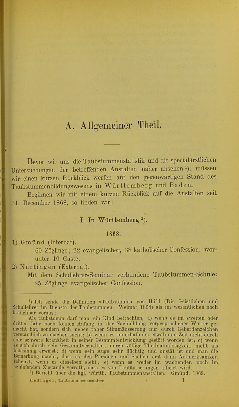 A. Allgemeiner Theil. Bevor wir uns die Taubsturamenstatistik und die specialärztlichen Untersuchungen der betreffenden Anstalten näher ansehen i), müssen wir einen kurzen Rückblick werfen auf den gegenwärtigen Stand des Taubstummenbildungswesens in Württemberg und Baden. Beginnen wir mit einem kurzen Rückblick auf die Anstalten seit 31. December 1868, so finden wir: I. In Württemberg 2). 1868. 1) Gmünd (Internat). 60 Zöglinge; 22 evangelischer, 38 katholischer Confession, wor- unter 10 Gäste. 2) Nürtingen (Externat). Mit dem Schullehrer-Seminar verbundene Taubstummen-Schule; 25 Zöglinge evangelischer Confession. ') Ich sende die Definition »Taubstumm« von Hill (Die Geistlichen und Schullehrer im Dienste der Taubstummen. Weimar 1868) als im wesentlichen noch brauchbar voraus: Als taubstumm darf man ein Kind betrachten, a) wenn es im zweiten oder dritten Jahr noch keinen Anfang in der Nachbildung vorgesprochener Wörter ge- macht hat, sondern sich neben roher Stimmäusserung nur durch Geberdenzeichen verständlich zu machen sucht; b) wenn es innerhalb der erwähnten Zeit nicht durch eine schwere Krankheit in seiner Gesammtentwicklung gestört worden ist; c) wenn es sich durch sein Gesammtverhalten, durch völlige Theilnahmlosigkeit, nicht als blödsinnig erweist; d) wenn sein Auge sehr flüchtig und unstät ist und man die Bemerkung macht, dass es den Personen und Sachen erst dann Aufmerksamkeit schenkt, wenn es dieselben sieht; e) wenn es weder im wachenden noch im schlafenden Zustande verräth, dass es von Lautäusserungen afficirt wird. ^) Bericht über die kgl. württb. Taubstummenanstalten. Gmünd, 1869.