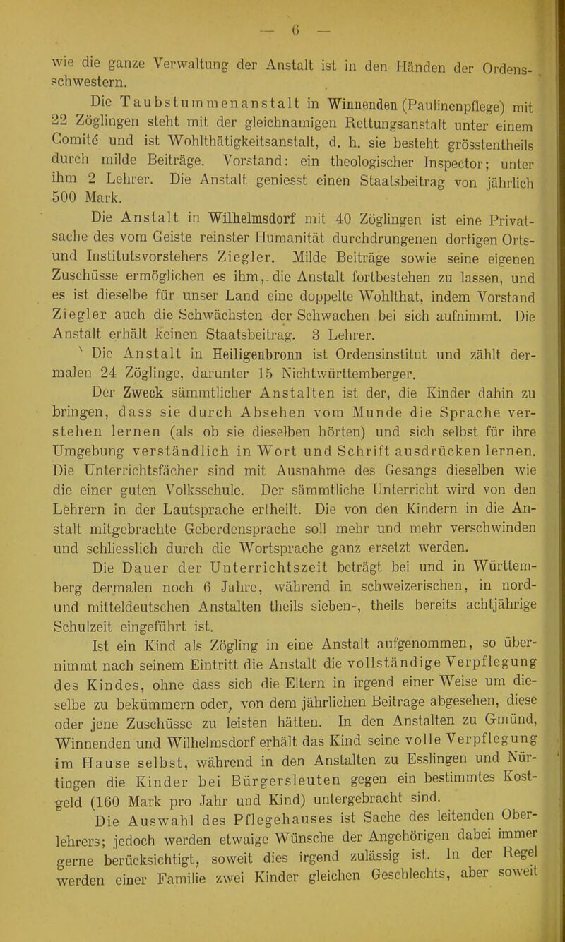 — ü — wie die ganze Verwaltung der Anstalt ist in den Händen der Ordens- schwestern. Die Taubstummenanstalt in Wimiendeii (Paulinenpflege) mit 22 Zöglingen steht mit der gleichnamigen Rettungsanstalt unter einem Comitd und ist Wohlthätigkeitsanslalt, d. h. sie besteht grösstentheils durch milde Beiträge. Vorstand: ein theologischer Inspector; unter ihm 2 Lehrer. Die Anstalt geniesst einen Staatsbeitrag von jährlich 500 Mark. Die Anstalt in Willieliiisdorf mit 40 Zöglingen ist eine Privat- sache des vom Geiste reinster Humanität durchdrungenen dortigen Orts- und Institutsvorstehers Ziegler. Milde Beiträge sowie seine eigenen Zuschüsse ermöglichen es ihm,.die Anstalt fortbestehen zu lassen, und es ist dieselbe für unser Land eine doppelte Wohllhat, indem Vorstand Ziegler auch die Schwächsten der Schwachen bei sich aufnimmt. Die Anstalt erhält keinen Staatsbeitrag. 3 Lehrer. Die Anstalt in Heiligenbronn ist Ordensinstitut und zählt der- malen 24 Zöglinge, darunter 15 Nichtwürttemberger. Der Zweck sämmtlicher Anstalten ist der, die Kinder dahin zu bringen, dass sie durch Absehen vom Munde die Sprache ver- stehen lernen (als ob sie dieselben hörten) und sich selbst für ihre Umgebung verständlich in Wort und Schrift ausdrücken lernen. Die Unterrichtsfächer sind mit Ausnahme des Gesangs dieselben wie die einer guten Volksschule. Der sämmtliche Unterricht wird von den Lehrern in der Lautsprache er (heilt. Die von den Kindern in die An- stalt mitgebrachte Geberdensprache soll mehr und mehr verschwinden und schliesslich durch die Wortsprache ganz ersetzt werden. Die Dauer der Unterrichtszeit beträgt bei und in Württem- berg dernialen noch 6 Jahre, während in schweizerischen, in nord- und mitteldeutschen Anstalten theils sieben-, theils bereits achtjährige Schulzeit eingeführt ist. Ist ein Kind als Zögling in eine Anstalt aufgenommen, so über- nimmt nach seinem Eintritt die Anstalt die vollständige Verpflegung des Kindes, ohne dass sich die Eltern in irgend einer Weise um die- selbe zu bekümmern oder, von dem jährlichen Beitrage abgesehen, diese oder jene Zuschüsse zu leisten hätten. In den Anstalten zu Gmünd, Winnenden und Wilhelrasdorf erhält das Kind seine volle Verpflegung im Hause selbst, während in den Anstalten zu Esslingen und Nür- tingen die Kinder bei Bürgersleuten gegen ein bestimmtes Kost- geld (160 Mark pro Jahr und Kind) untergebracht sind. Die Auswahl des Pflegehauses ist Sache des leitenden Ober- lehrers; jedoch werden etwaige Wünsche der Angehörigen dabei immer gerne berücksichtigt, soweit dies irgend zulässig ist. In der Regel werden einer Familie zwei Kinder gleichen Geschlechts, aber soweit