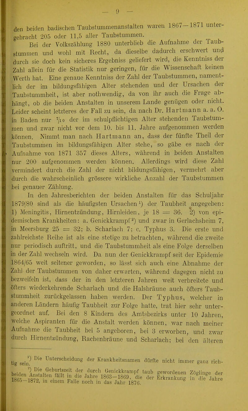 — ü — den beiden badischen Taubstummenanstalten waren 1807-1871 unter- gebracht 205 oder 11,5 aller Taubstummen. Bei der Volkszählung 1880 unterblieb die Aufnahme der Taub- stummen und wohl mit Recht, da dieselbe dadurch erschwert und durch sie doch kein sicheres Ergebniss geliefert wird, die Kenntniss der Zahl allein für die Statistik nur geringen, für die Wissenschaft keinen Werth hat. Eine genaue Kenntniss der Zahl der Taubstummen, nament- lich der im bildungsfähigen Alter stehenden und der Ursachen der Taubstummheit, ist aber nothwendig, da von ihr auch die Frage ab- hängt, ob die beiden Anstalten in unserem Lande genügen oder nicht. Leider scheint letzteres der Fall zu sein, da nach Dr. Hartmann a. a. 0. in Baden nur ^lo der im schulpflichtigen Alter stehenden Taubstum- men und zwar nicht vor dem 10. bis 11. Jahre aufgenommen werden können. Nimmt man nach Hartmann an, dass der fünfte Theil der Taubstummen im bildungsfähigen Alter stehe, so gäbe es nach der Aufnahme von 1871 357 dieses Alters, während in beiden Anstalten nur 200 aufgenommen werden können. Allerdings wird diese Zahl vermindert durch die Zahl der nicht bildungsfähigen, vermehrt aber durch die wahrscheinlich grössere wirkliche Anzahl der Taubstummen bei genauer Zählung. In den Jahresberichten der beiden Anstalten für das Schuljahr 1879/80 sind als die häufigsten Ursachen^) der Taubheit angegeben: 1) Meningitis, Hirnentzündung, Hirnleiden, je 18 = 36, 2) von epi- demischen Krankheiten: a, Genickkrampf ^) und zwar in Gerlachsheim 7, in Meersburg 25 = 32; b. Scharlach 7; c. Typhus 3. Die erste und zahlreichste Reihe ist als eine stetige zu betrachten, während die zweite nur periodisch auftritt, und die Taubstummheit als eine Folge derselben in der Zahl wechseln wird. Da nun der Genickkrampf seit der Epidemie 1864/65 weit seltener geworden, so lässt sich auch eine Abnahme der Zahl der Taubstummen von daher erwarten, während dagegen nicht zu bezweifeln ist, dass der in den letzteren Jahren weit verbreitete und öfters wiederkehrende Scharlach und die Halsbräune auch öfters Taub- stummheit zurückgelassen haben werden. Der Typhus, welcher in anderen Ländern häufig Taubheit zur Folge hatte, trat hier sehr unter- geordnet auf. Bei den 8 Kindern des Amtsbezirks unter 10 Jahren, welche Aspiranten für die Anstalt werden können, war nach meiner Aufnahme die Taubheit bei 5 angeboren, bei 3 erworben, und zwar durch Hirnentzündung, Rachenbräune und Scharlach; bei den älteren tig sein* ^'^ Unterscheidung der Krankheitsnamen dürfte nicht immer ganz rich- ^) Die Geburtszeit der durch Geniclckrampf taub gewordenen ZödinsTP Hpr SflS^f '^^^ 1863-1869. die der KankZg Ä jal're iöb&-1872, m emem Falle noch in das Jahr 1876.