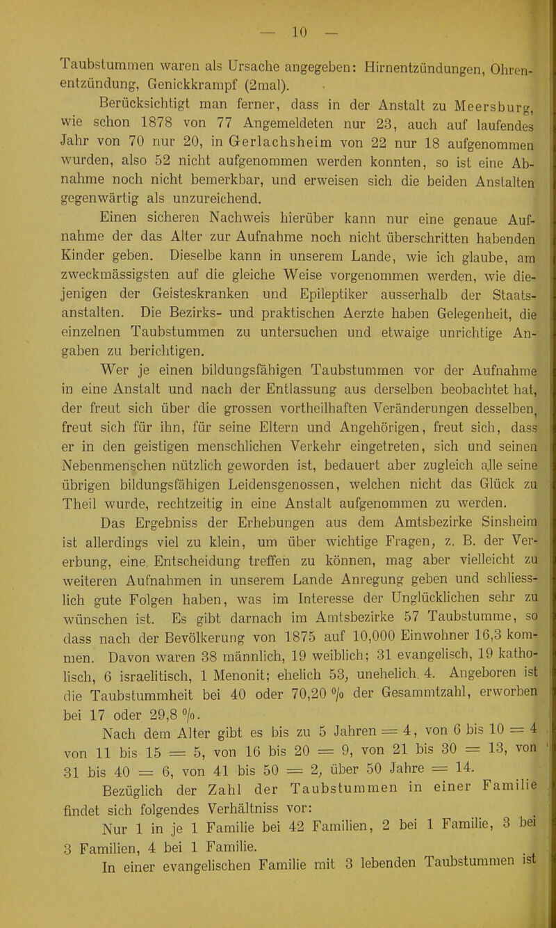 Taubstummen waren als Ursache angegeben: Hirnentzündungen, Ohren- entzündung, Genickkrampf (2mal). Berücksichtigt man ferner, dass in der Anstalt zu Meersburg, wie schon 1878 von 77 Angemeldeten nur 23, auch auf laufendes Jahr von 70 nur 20, in Gerlachsheim von 22 nur 18 aufgenommen wurden, also 52 nicht aufgenommen werden konnten, so ist eine Ab- nahme noch nicht bemerkbar, und erweisen sich die beiden Anstalten gegenwärtig als unzureichend. Einen sicheren Nachweis hierüber kann nur eine genaue Auf- nahme der das Alter zur Aufnahme noch nicht überschritten habenden Kinder geben. Dieselbe kann in unserem Lande, wie ich glaube, am zweckmässigsten auf die gleiche Weise vorgenommen werden, wie die- jenigen der Geisteskranken und Epileptiker ausserhalb der Staats- anstalten. Die Bezirks- und praktischen Aerzte haben Gelegenheit, die einzelnen Taubstummen zu untersuchen und etwaige unrichtige An- gaben zu berichtigen. Wer je einen bildungsfähigen Taubstummen vor der Aufnahme in eine Anstalt und nach der Entlassung aus derselben beobachtet hat, der freut sich über die grossen vortheilhaften Veränderungen desselben, freut sich für ihn, für seine Eltern und Angehörigen, freut sich, dass er in den geistigen menschlichen Verkehr eingetreten, sich und seinen Nebenmenschen nützlich geworden ist, bedauert aber zugleich alle seine übrigen bildungsfähigen Leidensgenossen, welchen nicht das Glück zu Theil wurde, rechtzeitig in eine Anstalt aufgenommen zu werden. Das Ergebniss der Erhebungen aus dem Amtsbezirke Sinsheim ist allerdings viel zu klein, um über wichtige Fragen, z. B. der Ver- erbung, eine, Entscheidung treffen zu können, mag aber vielleicht zu weiteren Aufnahmen in unserem Lande Anregung geben und schliess- lich gute Folgen haben, was im Interesse der Unglücklichen sehr zu wünschen ist. Es gibt darnach im Amtsbezirke 57 Taubstumme, so dass nach der Bevölkerung von 1875 auf 10,000 Einwohner 16,3 kom- men. Davon waren 88 männlich, 19 weiblich; 31 evangelisch, 19 katho- lisch, 6 israelitisch, 1 Menonit; ehelich 53, unehelich. 4. Angeboren ist die Taubstummheit bei 40 oder 70,20 > der Gesammtzahl, erworben bei 17 oder 29,8 >. Nach dem Alter gibt es bis zu 5 Jahren = 4, von 6 bis 10 = 4 von 11 bis 15 = 5, von 16 bis 20 = 9, von 21 bis 30 = 13, von 31 bis 40 = 6, von 41 bis 50 = 2, über 50 Jahre = 14. Bezüglich der Zahl der Taubstummen in einer Familie findet sich folgendes Verhältniss vor: Nur 1 in je 1 Familie bei 42 Familien, 2 bei 1 Familie, 3 bei 3 Familien, 4 bei 1 Familie. In einer evangelischen Familie mit 3 lebenden Taubstummen ist