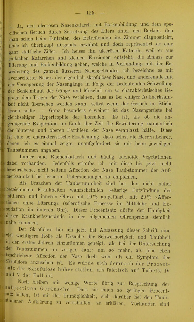 Ja, den ulcerösen Nasenkatarrh mit Borkenbildung und dem spe- cifisch'en Geruch durch Zersetzung des Eiters unter den Borken, den man schon beim Eintreten des Betreffenden ins Zimmer diagnosticirt, finde ich überhaupt nirgends erwähnt und doch repräsentirt er eine ganz stattliche Ziffer. Ich heisse ihn ulcerösen Katarrh, weil er aus einfachen Katarrhen und kleinen Erosionen entsteht, die Anlass zur Eiterung und Borkenbildung geben, welche in Verbindung mit der Er- weiterung des ganzen äusseren Nasengebäudes, ich bezeichne es mit »verbreiterter Nase«, der eigentlich skrofulösen Nase, und anderemale mit der Verengerung der Nasengänge in Folge der bedeutenden Schwellung der Schleimhaut der Gänge und Muschel ein so charakteristisches Ge- präge dem Träger der Nase verleihen, dass es bei einiger Aufmerksam- keit nicht übersehen werden kann, selbst wenn der Geruch im Stiche lassen sollte. — Ganz besonders erweitert ist das Nasengerüste bei gleichzeitiger Hypertrophie der Tonsillen. Es ist, als ob die un- genügende Exspiration im Laufe der Zeit die Erweiterung namentlich der hinteren und oberen Parthieen der Nase veranlasst hätte. Diess ist eine so charakteristische Erscheinung, däss selbst die Herren Lehrer, denen ich es einmal zeigte, unaufgefordert sie mir beim jeweiligen Taubstummen angaben. Immer sind Rachenkatarrh und häufig adenoide Vegetationen dabei vorhanden. Jedenfalls erlaube ich mir diese bis jetzt nicht beschriebene, nicht seltene Affection der Nase Taubstummer der Auf- merksamkeit bei ferneren Untersuchungen zu empfehlen. Als Ursachen der Taubstummheit sind bei den nicht näher bezeichneten Krankheiten wahrscheinlich »eiterige Entzündung des mittleren und inneren Ohrs« mit 10/o aufgeführt, mit 20 7o »Affec- tionen ohne Eiterung« (sclerotische Processe im Mittelohr und Ex- sudation im inneren Ohr). Dieser Procentsatz dürfte der Häufigkeit dieser Krankheitszustände in der allgemeinen Ohrenpraxis ziemlich nahe kommen. Der Skrofulöse bin ich jetzt bei Abfassung dieser Schrift eine viel wichtigere Rolle als Ursache der Schwerhörigkeit und Taubheit m den ersten Jahren einzuräumen geneigt, als bei der Untersuchung der Taubstummen im vorigen Jahr; um so mehr, als jene eben beschriebene Affection der Nase doch wohl als ein Symptom der Skrofulöse anzusehen ist. Es würde sich demnach der Procent- iatz der Skrofulöse höher stellen, als faktisch auf Tabelle IV und V der Fall ist. ^ Noch bleiben mir wenige Worte übrig zur Besprechung der ubjectiven Geräusche. Dass sie einen so geringen Procent- atz bilden, ist mit der Unmöglichkeit, sich darüber bei den Taub- tummen Aufklärung zu verschaffen, zu erklären. Vorhanden sind