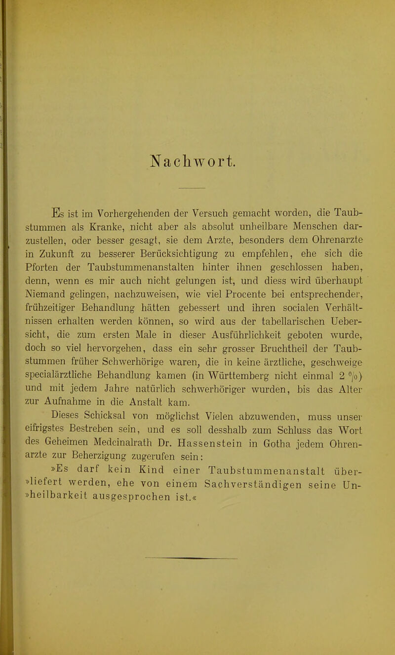 Nachwort. Es ist im Vorhergehenden der Versuch gemacht worden, die Taub- stummen als Kranke, nicht aber als absolut unheilbare Menschen dar- zustellen, oder besser gesagt, sie dem Arzte, besonders dem Ohrenarzte in Zukunft zu besserer Berücksichtigung zu empfehlen, ehe sich die Pforten der Taubstummenanstalten hinter ihnen geschlossen haben, denn, wenn es mir auch nicht gelungen ist, und diess wird überhaupt Niemand gelingen, nachzuweisen, wie viel Procente bei entsprechender, frühzeitiger Behandlung hätten gebessert und ihren socialen Verhält- nissen erhalten werden können, so wird aus der tabellarischen Ueber- sicht, die zum ersten Male in dieser Ausführlichkeit geboten wurde, doch so viel hervorgehen, dass ein sehr grosser Bruchtheil der Taub- stummen früher Schwerhörige waren, die in keine ärztliche, geschweige specialärztliche Behandlung kamen (in Württemberg nicht einmal 2 » und mit jedem Jahre natürlich schwerhöriger wurden, bis das Alter zur Aufnahme in die Anstalt kam. Dieses Schicksal von möglichst Vielen abzuwenden, muss unser eifrigstes Bestreben sein, und es soll desshalb zum Schluss das Wort des Geheimen Medcinalrath Dr. Hassenstein in Gotha jedem Ohren- arzte zur Beherzigung zugerufen sein: »Es darf kein Kind einer Taubstummenanstalt über- »liefert werden, ehe von einem Sachverständigen seine Un- »heilbarkeit ausgesprochen ist.«