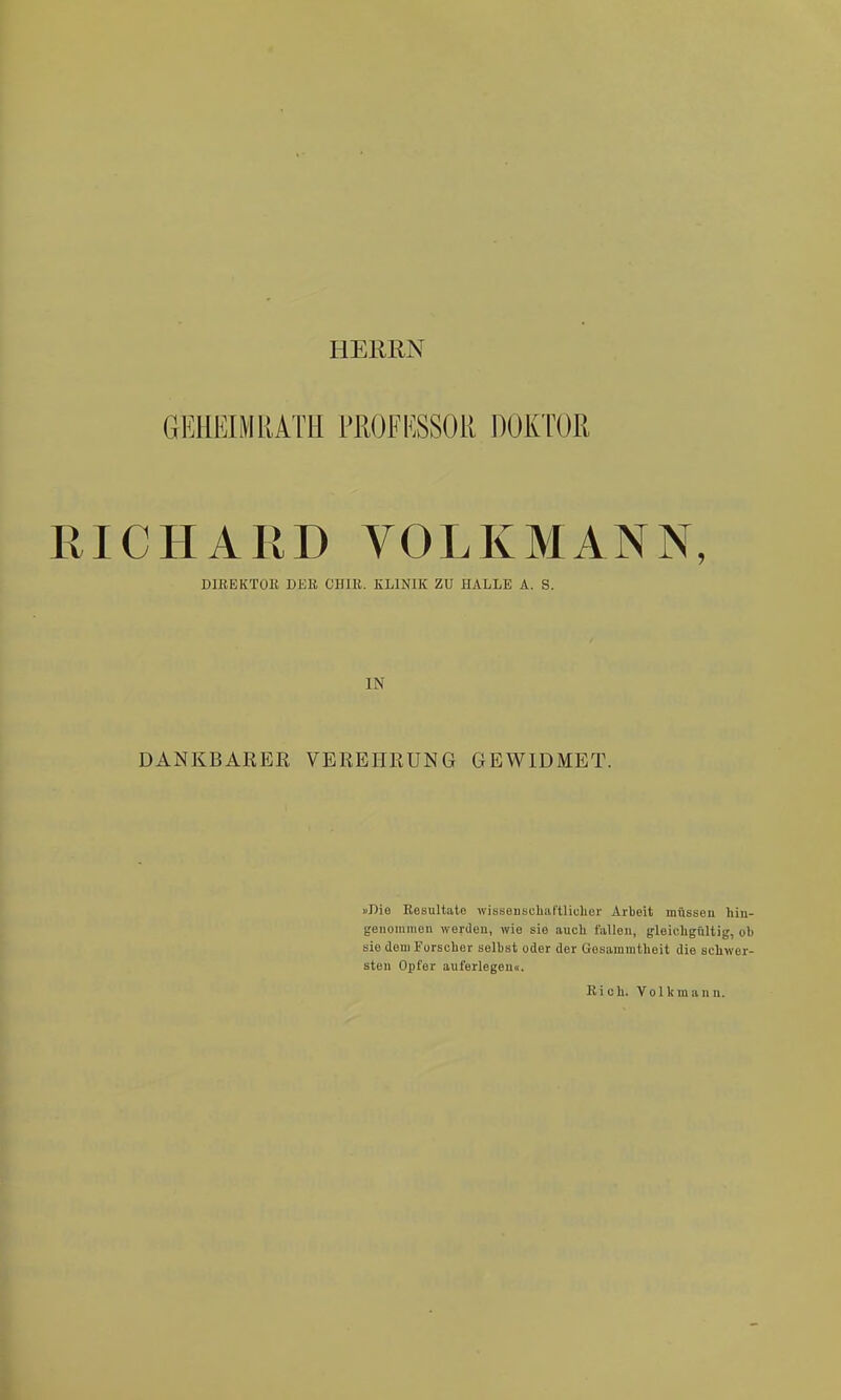 HERRN GEHEIMRATH PllOFKSSOll DOKTOR RICHARD VOLKMANN, DIREKTOE DER CHIE. ELINIK ZU HALLE A. S. IN DANKBAEEß VEREHRUNG GEWIDMET. »Die Resultate wissenschaftliclier Arbeit müssen hiu- geiiüinmen werden, wie sie auch fallen, gleicligültig, ob sie dem Fürseber selbst oder der Gesammtheit die schwer- sten Opfer auferlegen«. Kich. Volkraann.