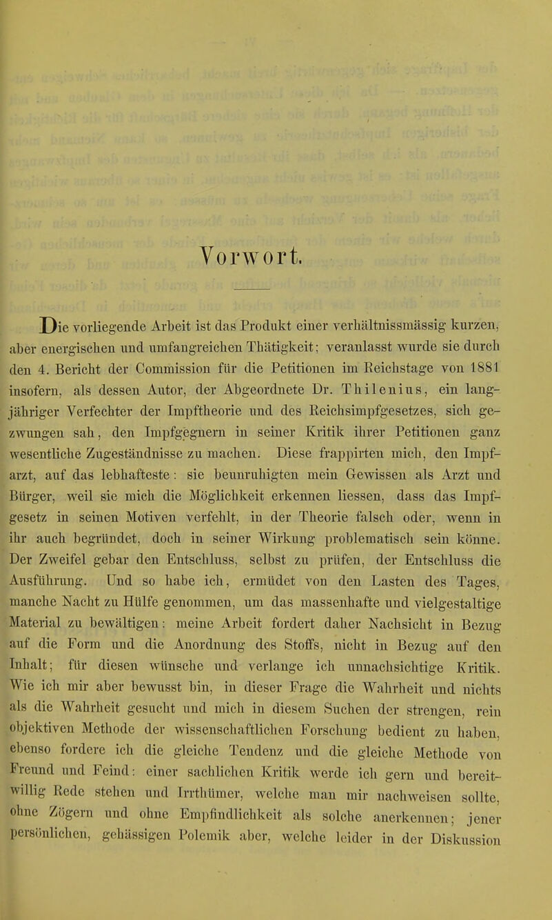 Vorwort. Die voiiieg-ende Arbeit ist das Produkt einer verhültnissmässig- kurzen, aber energiscben und umfangreicben Thätigkeit; veranlasst wurde sie durcb den 4. Bericht der Commission für die Petitionen im Eeiclistage von 1881 insofern, als dessen Autor, der Abgeordnete Dr. Thilenius, ein lang- jähriger Verfechter der Impftheorie und des Reichsimpfgesetzes, sich ge- zwungen sah, den Impfgegnern in seiner Kritik ihrer Petitionen ganz wesentliche Zugeständnisse zu machen. Diese frappirten mich, den Impf- arzt, auf das lebhafteste: sie beunruhigten mein Gewissen als Arzt und Bürger, weil sie mich die Möglichkeit erkennen Hessen, dass das Impf- gesetz in seinen Motiven verfehlt, in der Theorie falsch oder, wenn in ihr auch begründet, doch in seiner Wirkung problematisch sein könne. Der Zweifel gebar den Entschluss, selbst zu prüfen, der Entschluss die Ausführung. Und so habe ich, ermüdet von den Lasten des Tages, manche Nacht zu Hülfe genommen, um das massenhafte und vielgestaltige Material zu bewältigen: meine Arbeit fordert daher Nachsicht in Bezug auf die Form und die Anordnung des Stoffs, nicht in Bezug auf den Inhalt; für diesen wünsche und verlange ich unnachsichtige Kritik. Wie ich mir aber bewusst bin, in dieser Frage die Wahrheit und nichts als die Wahrheit gesucht und mich in diesem Suchen der strengen, rein objektiven Methode der wissenschaftlichen Forschung bedient zu haben, ebenso fordere ich die gleiche Tendenz und die gleiche Methode von Freund und Feind: einer sachlichen Kritik werde ich gern und bereit- willig Rede stehen und Irrthümer, welche man mir nachweisen sollte, ohne Zögern und ohne Empfindlichkeit als solche auerkennen; jener persönlichen, gehässigen Polemik aber, welche leider in der Diskussion