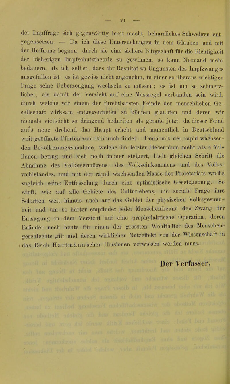 der Irai)ffrage sich gegenwärtig breit macht, beliarrlichee Schweigen ent- gegensetzen. — Da ich diese Untersuchungen in dem Glauben und mit der Hoffnung begann, durch sie eine sichere Bürgschaft für die Richtigkeit der bisherigen Irapfschutztheorie zu gewinnen, so kann Niemand mehr bedauern, als ich selbst, dass ihr Resultat zu Ungunsten des Impfzwanges ausgefallen ist; es ist gewiss nicht angenehm, in einer so Uberaus wichtigen Frage seine Ueberzeugung wechseln zu müssen; es ist um so schmerz- licher, als damit der Verzicht auf eine Massregel verbunden sein wird, durch welche wir einem der furchtbarsten Feinde der menschlichen Ge- sellschaft wirksam entgegentreten zu können glaubten und deren wir niemals vielleicht so dringend bedurften als gerade jetzt, da dieser Feind aufs neue drohend das Haupt erhebt und namentlich in Deutschland weit geöffnete Pforten zum Einbruch findet. Denn mit der rapid wachsen- den Bevölkerungszunahme, welche im letzten Decennium mehr als 4 Mil- lionen betrug und sich noch immer steigert, hielt gleichen Schritt die Abnahme des Volksvermögens, des Volkseinkommens und des Volks- wohlstandes, und mit der rapid wachsenden Masse des Proletariats wuchs zugleich seine Entfesselung durch eine optimistische Gesetzgebung. So wirft, wie auf alle Gebiete des Culturlebens, die sociale Frage ihre Schatten weit hinaus auch auf das Gebiet der physischen Volksgesund- heit und um so härter emjjfindet jeder Menschenfreund den Zwang der Entsagung in dem Verzicht auf eine prophylaktische Operation, deren Erfinder noch heute für einen der grössten Wohlthäter des Menschen- geschlechts gilt und deren wirklicher Nutzeffekt von der Wissenschaft in \das Reich Hartmann'scher Illusionen verwiesen werden muss. Der Verfasser.