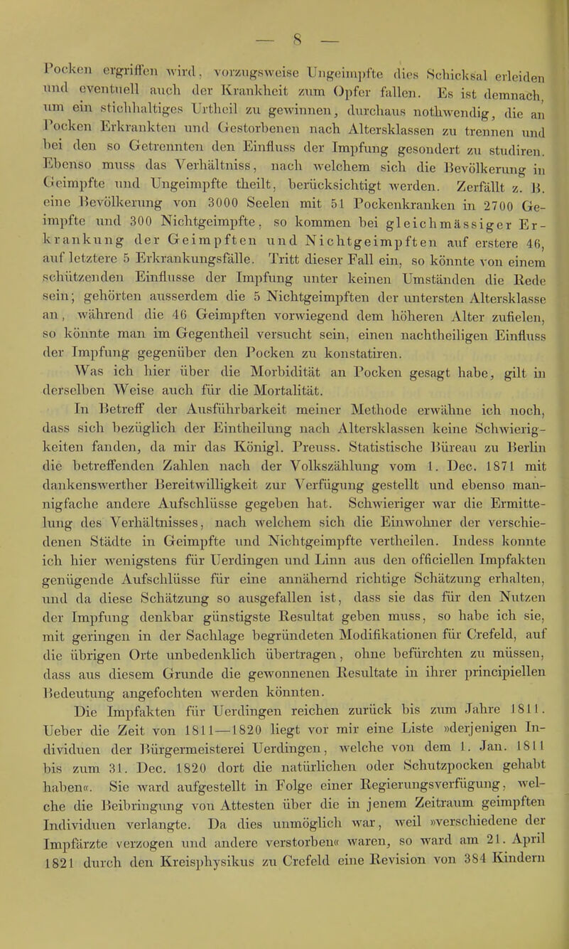 Pocken ergriffen wird, vorzugsweise Ungeini])fte dies Schicksal erleiden und eventuell auch der Krankheit zum Opfer fallen. Es ist demnach, nm ein stichhaltiges Urtheil zu gewinnen, durchaus nothwendig, die an Pocken Erkrankten und Gestorbenen nach Altersklassen zu trennen und hei den so Getrennten den Einfluss der Impfung gesondert zu studiren. Ebenso muss das Verhältniss, nach welchem sich die Bevölkerung in Geimpfte und Ungeirapfte theilt, berücksichtigt werden. Zerfällt z. Ii. eine Bevölkerung von 3000 Seelen mit 51 Pockenkranken in 2700 Ge- impfte und 300 Nichtgeimpfte, so kommen bei gleichmässiger Er- krankung der Geimpften und Nichtgeimpften auf erstere 46, auf letztere 5 Erkrankungsfälle. Tritt dieser Fall ein, so könnte von einem schützenden Einflüsse der Impfung unter keinen Umständen die Hede sein; gehörten ausserdem die 5 Nichtgeimpften der untersten Altersklasse an, während die 46 Geimpften vorwiegend dem höheren Alter zufielen, so könnte man im Gegentheil versucht sein, einen nachtheiligen Einfluss der Impfung gegenüber den Pocken zu konstatiren. Was ich hier über die Morbidität an Pocken gesagt habe, gilt in derselben Weise auch für die Mortalität. In Betreff der Ausführbarkeit meiner Methode erM'ähne ich noch, dass sich bezüglich der Eintheilung nach Altersklassen keine Schwierig- keiten fanden, da mir das Königl. Preuss. Statistische ]3üreau zu Berlin die betreffenden Zahlen nach der Volkszählung vom 1. Dec. 1871 mit dankenswerther Bereitwilligkeit zur Verfügung gestellt und ebenso man- nigfache andere Aufschlüsse gegeben hat. Schwieriger war die Ermitte- lung des Verhältnisses, nach welchem sich die Einwohner der verschie- denen Städte in Geimpfte und Nichtgeimpfte vertheilen. Indess konnte ich hier wenigstens für Uerdingen und Linn aus den officiellen Impfakten genügende Aufschlüsse für eine annähernd richtige Schätzung erhalten, und da diese Schätzung so ausgefallen ist, dass sie das für den Nutzen der Impfung denkbar günstigste Resultat geben muss, so habe ich sie, mit geringen in der Sachlage begründeten Modifikationen für Crefeld, auf die übrigen Orte unbedenklich übertragen, ohne befürchten zu müssen, dass aus diesem Grunde die gewonnenen Resultate in ihrer principiellen Bedeutung angefochten werden könnten. Die Impfakten für Uerdingen reichen zurück bis znm Jahre 1811. Ueber die Zeit von 1811—1820 liegt vor mir eine Liste »derjenigen In- dividuen der Bürgermeisterei Uerdingen, Avelche von dem 1. Jan. 1811 bis zum 31. Dec. 1820 dort die natürlichen oder Schutzpocken gehabt haben«. Sie ward aufgestellt in Folge einer Regierungsverfügung, wel- che die Beibringung von Attesten über die in jenem Zeitraum geimpften Individuen verlangte. Da dies unmöglich war, weil »verschiedene der Impfärzte verzogen und andere verstorben« waren, so ward am 21. April 1821 durch den Kreisphysikus zu Crefeld ehie Revision von 384 Kindern