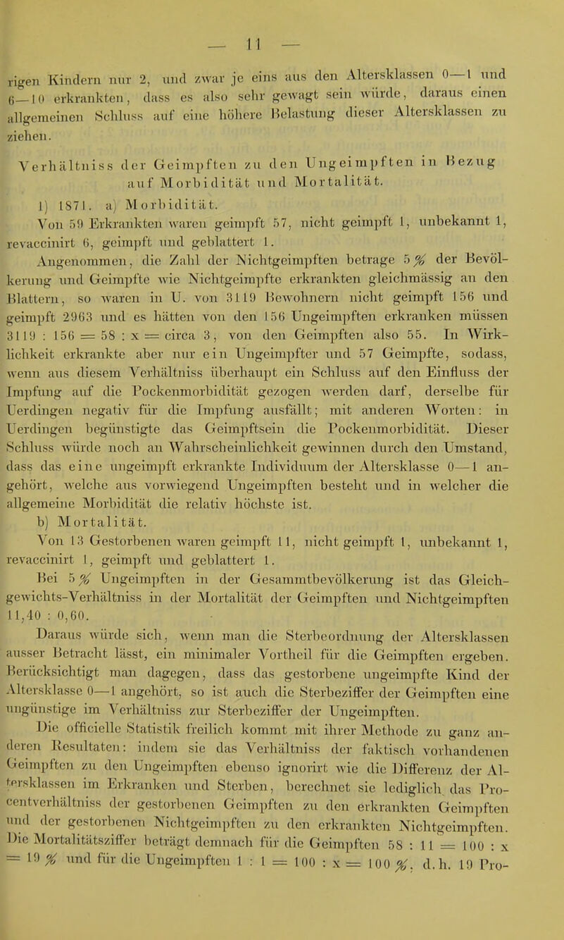 rige7i Kindern nur 2, und zwar je eins aus den Altersldassen 0—1 und 6—10 erkrankten, dass es also sehr gewagt sein würde, daraus einen allgemeinen Schluss auf eine höhere Belastung dieser Altersklassen zu ziehen. Verhältniss der Geimpften zu den Ungeimpften in Bezug auf Morbidität und Mortalität. 1) 1871. a) Morbidität. Von 59 Erkrankten waren geimpft .57, nicht geimpft 1, unbekannt 1, revacchiirt 0, geimj)ft und geblättert 1. Angenommen, die Zahl der JNichtgeimpften betrage 5^ der Bevöl- kerung und Geimpfte wie Nichtgeimpfte erkrankten gleichmässig an den Blattern, so waren in TJ. von 3119 Bewohnern nicht geimpft 156 und geimpft 2963 und es hätten von den 1.56 Ungeimpften erkranken müssen 3119: 156 = 58:x = circa 3, von den Geimpften also 55. In Wirk- lichkeit erkrankte aber nur ein Ungeimpfter imd 57 Geimpfte, sodass, wenn aus diesem Verhältniss überhaupt ein Schluss auf den Einfiuss der Impfung auf die Pockenmorbidität gezogen werden darf, derselbe für Uerdingen negativ für die Impfung ausfällt; mit anderen Worten: in Uerdingen begünstigte das Geimpftsein die Pockenmorbidität. Dieser iSchluss würde noch an Wahrscheinlichkeit gewinnen durch den Umstand, dass das eine ungeimpft erkrankte Individuum der Altersklasse 0—1 an- gehört, welche aus vorwiegend Ungeimpften bestellt und in welcher die allgemeine Morbidität die relativ höchste ist. b) Mortalität. Von 13 Gestorbenen waren geimpft 11, nicht geimpft 1, unbekannt 1, revaccinirt 1, geimpft wiid geblättert 1. Bei 5 ^ Ungeimpften in der Gesammtbevölkerung ist das Gleich- gewichts-Verhältniss in der Mortalität der Geimpften imd Nichtgeimpften 1 1,40 : 0,60. Daraus würde sich, wenn man die Sterbeordnung der Altersklassen ausser 13etraclit lässt, ein minimaler Vortheil für die Geimpften ergeben. Berücksichtigt man dagegen, dass das gestorbene ungeimpfte Kind der Altersklasse 0—1 angehört, so ist auch die Sterbeziffer der Geimpften eine ungünstige im Verhältniss zur Sterbeziffer der Ungeimpften. Die officielle Statistik freilich kommt mit ihrer Methode zu ganz an- deren Resultaten: indem sie das Verhältniss der faktisch vorhandenen Geimpften zu den Ungeimpften ebenso ignorirt wie die Differenz der Al- tprsklassen im Erkranken und Sterben, berechnet sie lediglich, das Pro- centverhältniss der gestorbenen Geimpften zu den erkrankten Geimpften und der gestorbenen Nichtgeimpften zu den erkrankton Nichtgeimpften. Die Mortalitätsziflfer beträgt demnach für die Geimpften 58 : 11 = 100 : x = 19 X und für die Ungeimpften 1:1 = 100 : x = 100 ^. d.h. 19 Pro-