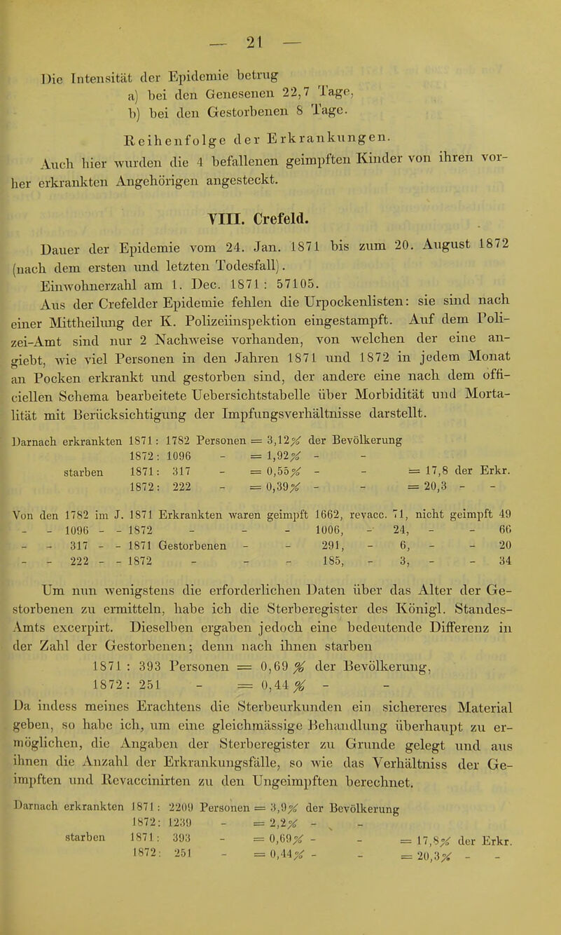 Die Intensität der Epidemie betrug a) bei den Genesenen 22,7 Tage, b) bei den Gestorbenen 8 Tage. Reihenfolge der Erkrankungen. Auch hier wurden die 4 befallenen geimpften Kinder von ihren vor- her erkrankten Angehörigen angesteckt. yni. Crefeld. Uauer der Epidemie vom 24. Jan. 1871 bis zum 20. August 1872 (nach dem ersten und letzten Todesfall). Einwohnerzahl am 1. Dec. 1871: 57105. Aus der Crefelder Epidemie fehlen die Urpockenlisten: sie sind nach einer Mttheilung der K. Polizeiinspektion eingestampft. Auf dem Poli- zei-Amt sind nur 2 Nachweise vorhanden, von welchen der eine an- giebt, wie viel Personen in den Jahren 1871 und 1872 in jedem Monat an Pocken erkrankt und gestorben sind, der andere eine nach, dem offi- ciellen Schema bearbeitete Uebersichtstabelle über Morbidität und Morta- lität mit Berücksichtigung der Impfungsverhältnisse darstellt. Darnach erkrankten 1871: 1782 Personen = 3,12X der Bevölkerung 1872: 1096 - = 1,92X - starben 1871: 317 - = 0,55X - - == 17,8 der Erkr. 1872: 222 - = 0,39X - - = 20,3 - Von den 1782 im J. 1871 Erkrankten waren geimpft 1662, revacc. 71, nicht geimpft 49 - - 1096 - - 1872 - - - 1006, - 24, - - 66 - - 317 - - 1871 Gestorbenen - - 291, - 6, - - 20 - - 222 - - 1872 - - - 185, - 3, - - 34 Um nun Avenigstens die erforderlichen Daten über das Alter der Ge- storbenen zu ennitteln, habe ich die Sterberegister des Königl. Standes- Amts excerpirt. Dieselben ergaben jedoch eine bedeutende Differenz in der Zahl der Gestorbenen; denn nach ihnen starben 1871 : 393 Personen = 0,69 X t^er Bevölkerung, 1872: 251 - = 0,44 ^ - Da indess meines Erachtens die Sterbeurkunden ein sichereres Material geben, so habe ich., um eine gleichmässige Behandlung überhaupt zu er- möglichen, die Angaben der Sterberegister zu Grunde gelegt und aiis ihnen die Anzahl der Erkrankungsfälle, so wie das Verhältniss der Ge- impften und Revaccinirten zu den Ungeimpften berechnet. Darnach erkrankten 1871: 2209 Personen = 3,9X der Bevölkerung 1872: 1239 - = 2,2^ - starben 1871: 393 - = 0,69^ - ' - = 17,8;^ der Erkr. 1872; 251 - = 0,44X- - = 2ü,3X -