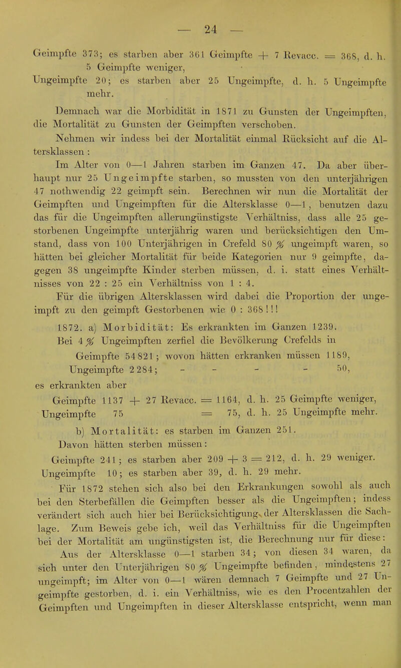 Geimpfte 373; es starben aber 361 Geimpfte + 7 Revacc. = 368, d. b. 5 Geimpfte -weniger, Ungeimpfte 2{); es starben aber 25 Ungeimpfte, d. b. 5 Ungeimpfte mebr. Demnach Avar die Morbidität in 1871 zu Gunsten der Ungeimpften, die Mortalität zu Gunsten der Geimpften verschoben. Nehmen wir indess bei der Mortalität einmal Rücksicht auf die Al- tersklassen : Im Alter von 0—l Jahren starben im Ganzen 47. Da aber über- haupt nur 25 Ungeimpfte starben, so mussten von den imterjährigen 47 nothwendig 22 geimpft sein. Berechnen Avir nun die Mortalität der Geimpften und Ungeimpften für die Altersklasse 0—1, benutzen dazu das für die Ungeimpften allerungünstigste Verhältniss, dass alle 25 ge- storbenen Ungeimpfte unterjährig w^aren und berücksichtigen den Um- stand, dass von 100 Unterjährigen in Crefeld 80 ^ ungeimpft waren, so hätten bei gleicher Mortalität für beide Kategorien nur 9 geimpfte, da- gegen 38 ungeimpfte Kinder sterben müssen, d. i. statt eines Verhält- nisses von 22 : 25 ein Verhältniss von 1:4. Für die übrigen Altersklassen wird dabei die Proportion der unge- impft zu den geimpft Gestorbenen wie 0 : 368!!! 1872. a) Morbidität: Es erkrankten im Ganzen 1239. Bei 4 ^ Ungeimpften zerfiel die Bevölkerung Crefelds in Geimpfte 54 821 ; wovon hätten erkranken müssen 1189, Ungeimpfte 2 284; - - - - ^0, es erkrankten aber Geimpfte 1137 -f- 27 Revacc. = 1164, d. h. 25 Geimpfte weniger, Ungeimpfte 75 = 75, d. h. 25 Ungeimpfte mehr. b) Mortalität: es starben im Ganzen 251. Davon hätten sterben müssen: Geimpfte 241; es starben aber 209 -|- 3 = 212, d. h. 29 weniger. Ungeimpfte 10; es starben aber 39, d. h. 29 mehr. Für 1872 stehen sich also bei den Erkrankungen sowohl als auch bei den Sterbefällen die Geimpften besser als die Ungeimpften; indess verändert sich auch hier bei Berücksichtigung, der Altersklassen die Sach- lage. Zum Beweis gebe ich, weil das Verhältniss für die Ungeimpften bei der Mortalität am ungünstigsten ist, die Berechnung nur für diese: Aus der Altersklasse 0—1 starben 34; von diesen 34 waren, da sich unter den Unterjährigen 80^ Ungeimpfte befinden, mindestens 27 ungeimpft; im Alter von 0—1 wären demnach 7 Geimpfte und 27 Un- geimpfte gestorben, d. i. ein Verhältniss, wie es den Frocentzahlen der Geimpften und Ungeimpften in dieser Altersklasse entspricht, wenn man