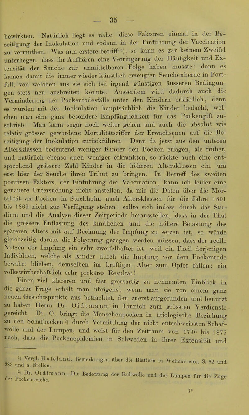 bewirkten. Natürlich liegt es nahe, diese Faktoren einmal in der Be- seitigimg der Inokulation und sodann in der Einführung der Vaccination 2U vermuthen. Was nun erstere betrifft i), so kann es gar keinem Zweifel unterliegen, dass ihr Aufhören eine Verringerung der Häu%keit und Ex- tensität der Seuche zur unmittelbaren Folge haben musste: denn es kamen damit die immer wieder künstlich erzeugten Seuchenherde in Fort- fall, von welchen aus sie sich bei irgend günstigen äusseren Bedingun- gen stets neu ausbreiten konnte. Ausserdem wird dadurch auch die Verminderung der Pockentodesfälle unter den Kindern erklärlich, denn es wurden mit der Inokulation hauptsächlich die Kinder bedacht, wel- chen man eine ganz besondere Empfänglichkeit für das Pockengift zu- schrieb. Man kann sogar noch weiter gehen und auch die absolut wie relativ grösser gewordene Mortalitätsziffer der Erwachsenen auf die Be- seitigung der Inokulation zurückführen. Denn da jetzt aus den unteren Altersklassen bedeutend weniger Kinder den Pocken erlagen, als früher, und natürlich ebenso auch, weniger erkrankten, so rückte auch eine ent- sprechend grössere Zahl Kinder in die höheren Altersklassen ein, um erst hier der Seuche ihren Tribut zu bringen. In Betreff des zweiten positiven Faktors, der Einführung der Vaccination, kann ich leider eine genauere Untersuchung nicht anstellen, da mir die Daten über die Mor- talität an Pocken in Stockholm nach Altersklassen für die Jahre 1801 bis 1869 nicht zur Verfügung stehen; sollte sich indess durch, das Stu- dium und die Analyse dieser Zeitperiode herausstellen, dass in der That die grössere Entlastung des kindlichen und die höhere Belastung des späteren Alters mit auf Rechnung der Impfung zu setzen ist, so würde gleichzeitig daraus die Folgerung gezogen werden müssen, dass der reelle Nutzen der Impfung ein sehr zw^eifelhafter ist, weil ein Theil derjenigen Individuen, welche als Kinder durch die Impfung vor dem Pockentode bewahrt blieben, demselben im kräftigen Alter zum Opfer fallen: ein volkswirthschaftlich sehr prekäres Resultat! Einen viel klareren und fast grossartig zu nennenden Einblick in die ganze Frage erhält man übrigens, wenn man sie von einem ganz neuen Gesichtspunkte aus betrachtet, den zuerst aufgefunden und benutzt zu haben Herrn Dr. Oi dt mann in Linnich zum grössten Verdienste gereicht. Dr. 0. bringt die Menschenpocken in ätiologische Beziehung zu den Schafpocken 2) durch Vermittlung der nicht entschweissten Schaf- wolle und der Lumpen, und weist für den Zeitraum von 1790 bis 1875 nach, dass die Pockenepidemien in Schweden in ihrer Extensität und ') Vergl. Hufeland, Bemerkungen über die Blattern iti Weimar etc S 82 und 2S3 und a. Stellen. 2; Dr. Oidtmann, Die Bedeutung der Rohwolle und der Lumpen für die Züge aer fockenseuche. ° 3*