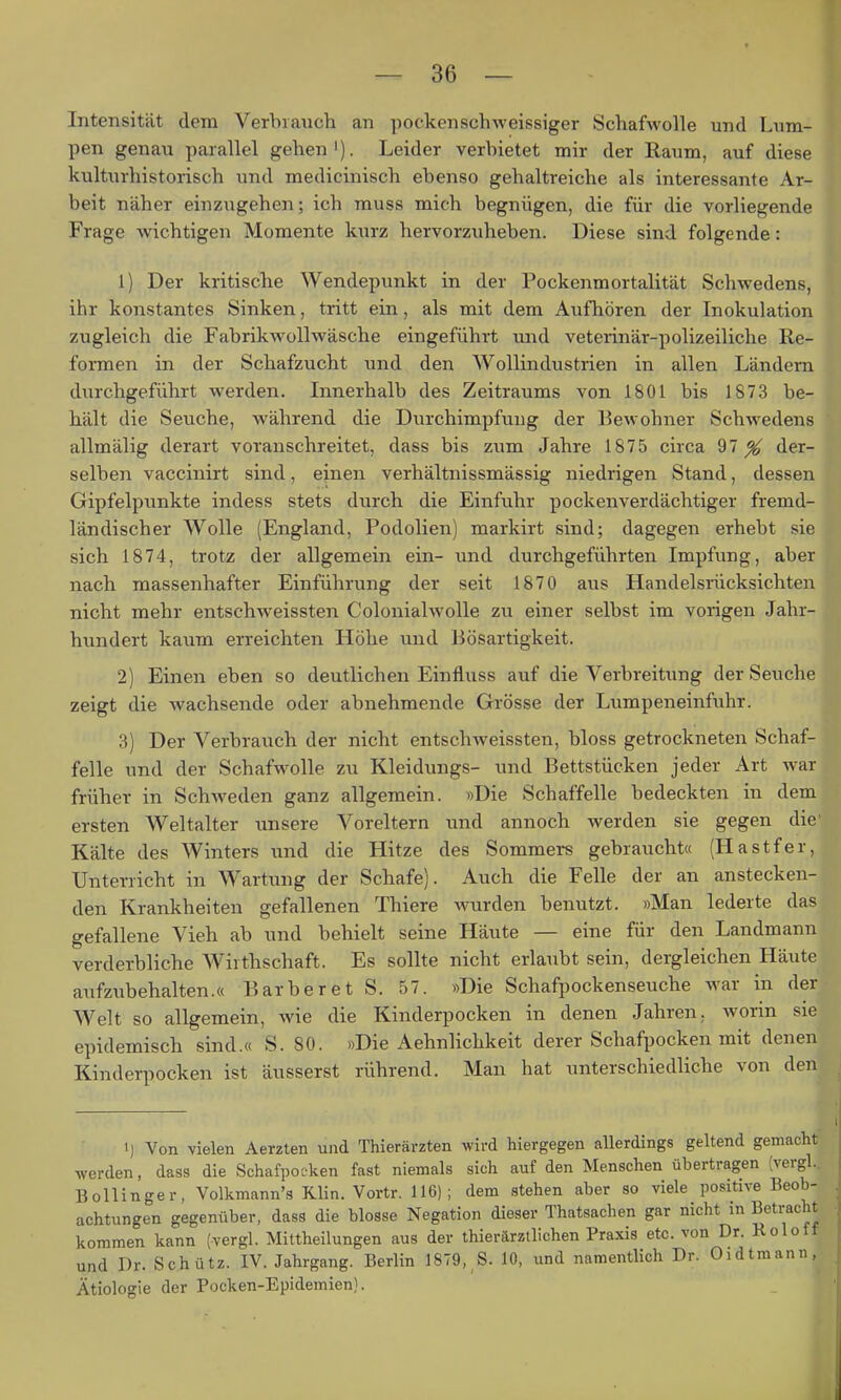 Intensität dem Verbianch an pockenschweissiger Schafwolle und Lum- pen genau parallel gehen'). Leider verbietet mir der Raum, auf diese kulturhistorisch und medicinisch ebenso gehaltreiche als interessante Ar- beit näher einzugehen; ich muss mich begnügen, die für die vorliegende Frage wichtigen Momente kurz hervorzuheben. Diese sind folgende: 1) Der kritische Wendepunkt in der Pockenmortalität Schwedens, ihr konstantes Sinken, tritt ein, als mit dem Aufhören der Inokulation zugleich die FabrikAvoUwäsche eingeführt und veterinär-polizeiliche Re- formen in der Schafzucht und den Wollindustrien in allen Ländern durchgeführt werden. Innerhalb des Zeitraums von 1801 bis 1873 be- hält die Seuche, während die Durchimpfung der Bewohner Schwedens allmälig derart voranschreitet, dass bis zum Jahre 1875 circa 97^ der- selben vaccinirt sind, einen verhältnissmässig niedrigen Stand, dessen Gipfelpunkte indess stets durch die Einfuhr pockenverdächtiger fremd- ländischer Wolle (England, Podolien) markirt sind; dagegen erhebt sie sich 1874, trotz der allgemein ein- und durchgeführten Impfung, aber nach massenhafter Einführung der seit 1870 aus Handelsrücksichten nicht mehr entschweissten Colonialwolle zu einer selbst im vorigen Jahr- hundert kaum erreichten Höhe und Bösartigkeit. 2) Einen eben so deutlichen Einfluss auf die Verbreitung der Seuche zeigt die wachsende oder abnehmende Grösse der Lumpeneinfuhr. 3) Der Verbrauch der nicht entschweissten, bloss getrockneten Schaf- felle und der Schafwolle zu Kleidungs- und Bettstücken jeder Art war früher in Schweden ganz allgemein. »Die Schaffelle bedeckten in dem ersten Weltalter unsere Voreltern und annoch werden sie gegen die' Kälte des Winters und die Hitze des Sommei-s gebrauchta (Hastfer, Unterricht in Wartung der Schafe). Auch die Felle der an anstecken- den Krankheiten gefallenen Thiere wurden benutzt. »Man lederte das gefallene Vieh ab und behielt seine Häute — eine für den Landmann verderbliche Wirthschaft. Es sollte nicht erlaubt sein, dergleichen Häute aufzubehalten.« Barberet S. 57. »Die Schafpockenseuche war in der Welt so allgemein, wie die Kinderpocken in denen Jahren, worin sie epidemisch sind.« S. 80. »Die Aehnlichkeit derer Schafpocken mit denen Kinderpocken ist äusserst rührend. Man hat unterschiedliche von den 1) Von vielen Aerzten und Thierärzten wird hiergegen allerdings geltend gemacht werden, dass die Schafpocken fast niemals sich auf den Menschen übertragen [vergl. Bollinger, Volkmann's Klin. Vortr. 116); dem stehen aber so viele positive Beob- achtungen gegenüber, dass die blosse Negation dieser Thatsachen gar nicht in Betracht kommen kann (vergl. Mittheilungen aus der thierärztlichen Praxis etc. von Dr. Roloff und Dr. Schütz. IV. Jahrgang. Berlin 1879, S. 10, und namentlich Dr. Oidtmann, Ätiologie der Pocken-Epidemien).