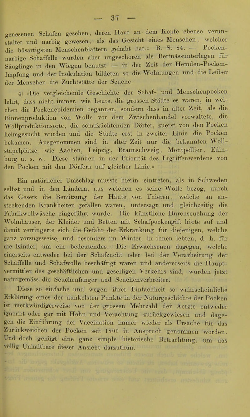 genesenen Schafen gesehen, deren Haut an dem Kopfe ebenso verun- staltet und narbig gewesen, als das Gesicht eines Menschen, welcher die bösartigsten Menschenblattern gehabt hat.« B. S. 84. — Pocken- narbige Schaffelle wurden aber ungeschoren als Bettnässunterlagen für Säuglinge in den Wiegen benutzt — in der Zeit der Hemden-Pocken- Iinpfung und der Inokulation bildeten so die Wohnungen und die Leiber der Menschen die Zuchtstätte der Seuche. 4) »Die vergleichende Geschichte der Schaf- und Menschenpocken lehrt, dass nicht immer, wie heute, die grossen Städte es waren, in wel- chen die Pockenepidemien begannen, sondern dass in alter Zeit, als die Binnenproduktion von Wolle vor dem Zwischenhandel vorwaltete, die Wollproduktionsorte, die schafzüchtenden Dörfer, zuerst von den Pocken heimgesucht wurden und die Städte erst in zweiter Linie die Pocken bekamen. Ausgenommen sind in alter Zeit nur die bekannten Woll- stapelplätze, wie Aachen, Leipzig. Braunschweig, Montpellier; Edin- buig u. s. w. Diese standen in der Priorität des Ergriffenwerdens von den Pocken mit den Dörfern auf gleicher Linie.« Ein natürlicher Umschlag musste hierin eintreten, als in Schweden selbst und in den Ländern, aus welchen es seine Wolle bezog, durch das Gesetz die Benützung der Häute von Thieren, w eiche an an- steckenden Krankheiten gefallen waren, untersagt und gleichzeitig die Fabrikwollwäsche eingeführt wurde. Die künstliche Durchseuchung der Wohnhäuser, der Kleider und Betten mit Schafpockengift hörte auf und damit verringerte sich die Gefahr der Erkrankung für diejenigen, welche ganz vorzugsweise, und besonders im Winter, in ihnen lebten, d. h. für die Kinder, um ein bedeutendes. Die Erwachsenen dagegen, welche einerseits entweder bsi der Schafzucht oder bei der Verarbeitung der Schaffelle und Schafwolle beschäftigt waren und andererseits die Haupt- vermittler des geschäftlichen und geselligen Verkehrs sind, wurden jetzt naturgemäss die Seuchenfänger und Seuchenverbreiter. Diese so einfache und wegen ilirer Einfachheit so wahrscheinliche Erklärung eines der dunkelsten Punkte in der Naturgeschichte der Pocken ist merkwürdigerweise von der grossen Mehrzahl der Aerzte entweder ignorirt oder gar mit Hohn und Verachtung zurückgewiesen und dage- gen die Einführung der Vaccination immer wieder als Ursache für das Zurückweichen der Pocken seit 1800 in Anspruch genommen worden. Und doch genügt eine ganz simple historische Betrachtung, um das völlig Unhaltbare dieser Ansicht darzuthun.