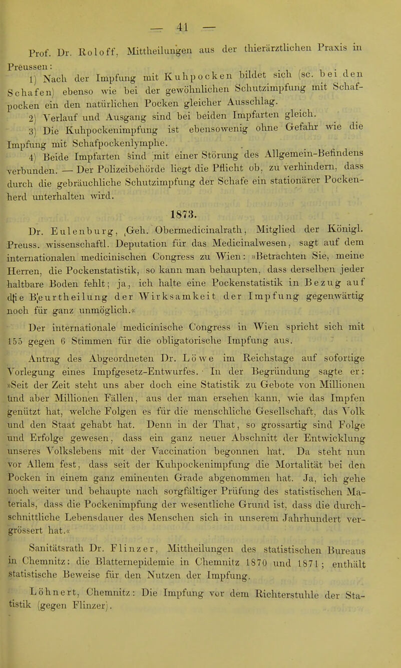 Prof. Dr. Kol off, Mittheüuugen aus der thierärztlichen Praxis in Preussen: . , , i • i 1) Nach der Impfung mit Kuhpocken bildet sich (sc. bei den Schafen) ebenso wie bei der gewöhnlichen Schutzimpfung mit Schaf- pocken ein den natürlichen Pocken gleicher Ausschlag. •2: ^'erlauf und Ausgang sind bei beiden Impfiirten gleich. 3) Die Kuhpockenimpfung ist ebensowenig ohne Gefahr wie die Impfung mit Schafpockenlymphe. 4) Beide Imptarten Sind mit einer Störung des AUgemein-Befindens verbunden. — Der Polizeibehörde liegt die Pflicht ob. zu verhindern, dass durch die gebräuchliche Schutzimpfung der Schafe ein stationärer Pocken- herd unterhalten wird. 1873. Dr. Eulenburg, ,Geh. Obermedicinalrath, Mitglied der Königl. Preuss. wisseiischaftl. Deputation für das Medicinalwesen, sagt auf dem internationalen medicinischen Congress zu Wien: »Betrachten Sie, meine Herren, die Pockenstatistik, so kann man behaupten, dass derselben jeder haltbare Boden fehlt; ja, ich halte eine Pockenstatistik in Bezug auf djie Bjeurtheilung der Wirksamkeit der Impfung gegenwärtig Boch für ganz unmöglich.« Der internationale medicinische Congress in Wien spricht sich mit 155 gegen 6 Stimmen für die obligatorische Impfung aus. Antrag des Abgeordneten Dr. Löwe im Reichstage auf sofortige Vorlegung eines Impfgesetz-Eiitwurfes. • In der Begründung sagte er: »Seit der Zeit steht uns aber doch eine Statistik zu Gebote von Millionen Und aber Millionen Fällen, aus der man ersehen kann, wie das Impfen genützt hat, welche Folgen es für die menschliche Gesellschaft, das Volk und den Staat gehabt hat. Denn in der Tliat, so grossartig sind Folge und Erfolge gewesen, dass ein ganz neuer Abschnitt der Entwicklung unseres Volkslebens mit der Vaccination begonnen hat. Da steht mm vor Allem fest, dass seit der Kuhpockenimpfung die Mortalität bei den Pocken in einem ganz eminenten Grade abgenommen hat. Ja, ich gehe noch weiter und behaupte nach sorgfältiger Prüfung des statistischen Ma- terials, dass die Pockenimpfung der wesentliche Grund ist, dass die durch- schnittliche Lebensdauer des Menschen sich in unserem Jahrhundert ver- grössert hat.« Sanitätsrath Dr. Flinzer, Mittheilungen des statistischen Bureaus in Chemnitz: die Blatternepidemie in Chemnitz 1870 und 1871; enthält statistische Beweise für den Nutzen der Impfung. Löhnert, Chemnitz: Die Impfung vor dem Richterstuhle der Sta- tistik (gegen Flinzer).