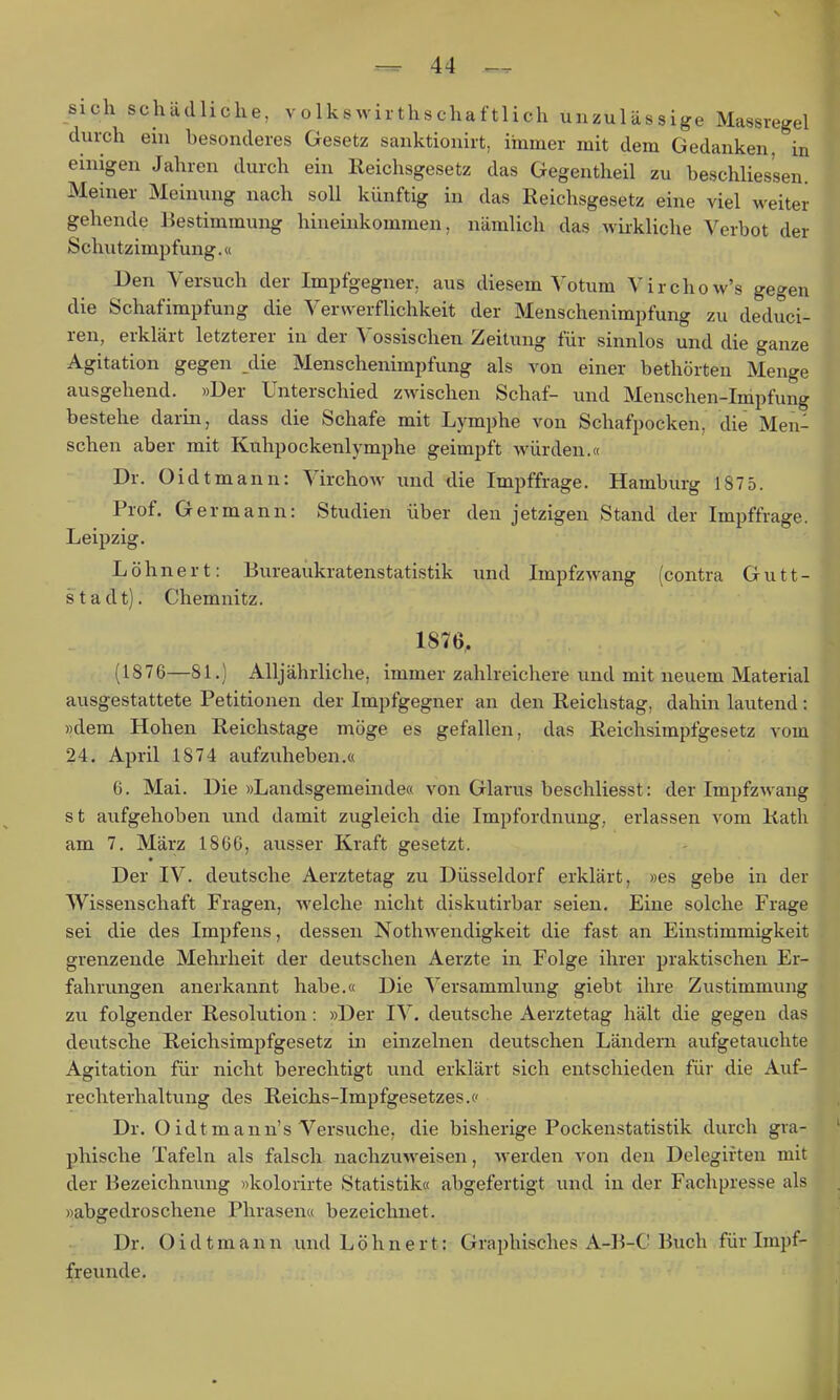 sich schädliche, volkswirthschaftlich unzulässige Massregel durch ehi besonderes Gesetz sanktionirt, ihimer mit dem Gedanken, in einigen Jahren durch ein Reichsgesetz das Gegentheil zu beschlies'sen. Meiner Meinung nach soll künftig in das Reichsgesetz eine viel weiter gehende Bestimmung hineinkommen, nämlich das wiikliche Verbot der Schutzimpfung.« Den Versuch der Impfgegner, aus diesem Votum Virchow's gegen die Schafimpfung die Verwerflichkeit der Menschenimpfung zu deduci- ren, erklärt letzterer in der Vossischen Zeitung für sinnlos und die ganze Agitation gegen _die Menschenimpfung als von einer bethörten Menge ausgehend. »Der Unterschied zwischen Schaf- und Menschen-Impfung bestehe darin, dass die Schafe mit Lymphe von Schafpocken, die Men- schen aber mit Kuhpockenlymphe geimpft würden.« Dr. Oidtmann: Virchow und die Impffrage. Hamburg 1875. Prof. Germann: Studien über den jetzigen Stand der Impffrage. Leipzig. Löhnert: Bureaukratenstatistik und Impfzwang (contra Gutt- stadt). Chemnitz. 1876, (1876—81.) Alljährliche, immer zahlreichere und mit neuem Material ausgestattete Petitionen der Impfgegner an den Reichstag, dahin lautend: »dem Hohen Reichstage möge es gefallen, das Reichsimpfgesetz vom 24. April 1874 aufzuheben.« 6. Mai. Die »Landsgemeinde« von Glarus beschliesst: der Impfzwang st aufgehoben und damit zugleich die Impfordnung, erlassen vom Rath am 7, März 1866, ausser Kraft gesetzt. Der IV. deutsche Aerztetag zu Düsseldorf erklärt, »es gebe in der Wissenschaft Fragen, welche nicht diskutirbar seien. Eine solche Frage sei die des Impfens, dessen Nothwendigkeit die fast an Einstimmigkeit grenzende Mehrheit der deutschen Aerzte in Folge ihrer praktischen Er- fahrungen anerkannt habe.« Die Versammlung giebt ihre Zustimmung zu folgender Resolution: »Der IV. deutsche Aerztetag hält die gegen das deutsche Reichsimpfgesetz in einzelnen deutschen Ländern aufgetauchte Agitation für nicht berechtigt und erklärt sich entschieden für die Auf- rechterhaltung des Reichs-Impfgesetzes.« Dr. Oidtmann's Versuche, die bisherige Pockenstatistik durch gra- phische Tafeln als falsch nachzuweisen, werden von den Delegiiten mit der Bezeichnung »kolorirte Statistik« abgefertigt und in der Fachpresse als »abgedroschene Phrasen« bezeichnet. Dr. Oidtmann und Löhnert: Graphisches A-B-C Buch für Impf- freunde.