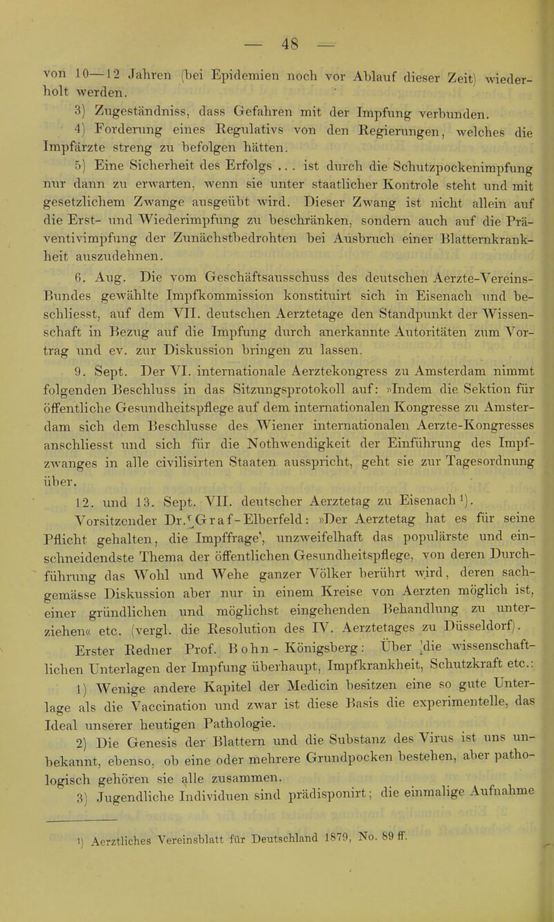 von 10—12 Jahren (bei Epidemien noch vor Ablauf dieser Zeit) wieder- holt werden. 3) Zugeständniss, dass Gefahren mit der Impfung verbunden. 4) Forderung eines Regulativs von den Regierungen, welches die Impfärzte streng zu befolgen hätten. 5) Eine Sicherheit des Erfolgs ... ist durch die Schutzpockenimpfung nur dann zu erwarten, wenn sie unter staatlicher Kontrole steht und mit gesetzlichem Zwange ausgeübt wird. Dieser Zwang ist nicht allein auf die Erst- und Wiederimpfung zu beschränken, sondern auch aiif die Prä- ventivimpfung der Zunächstbedrohten bei Ausbruch einer Elatternkrank- heit aiiszudehnen. 6. Aug. Die vom Geschäftsausschuss des deutschen Aerzte-Vereins- Bundes gewählte Impfkommission konstituirt sich in Eisenach und be- schliesst, auf dem VII. deutschen Aerztetage den Standpunkt der Wissen- schaft in Bezug auf die Impfung durch anerkannte Autoritäten zum Vor- trag \md ev. zur Diskussion bringen zu lassen. 9. Sept. Der VI. internationale Aerztekongress zu Amsterdam nimmt folgenden Beschluss in das Sitzungsprotokoll auf: «Indem die Sektion für öffentliche Gesxindheitspflege auf dem internationalen Kongresse zu Amster- dam sich dem Beschlüsse des Wiener internationalen Aerzte-Kongresses anschliesst und sich für die Nothwendigkeit der Einführung des Impf- zwanges in alle civilisirten Staaten ausspricht, geht sie zur Tagesordnung über. 12. und 13. Sept. VII. deutscher Aerztetag zu Eisenach Vorsitzender Dr.^^Graf-Elberfeld: «Der Aerztetag hat es für seine Pflicht gehalten, die Impffrage', unzweifelhaft das populärste und ein- schneidendste Thema der öffentlichen Gesundheitspflege, von deren Durch- führung das Wohl und Wehe ganzer Völker berührt wird, deren sach- gemäfcse Diskussion aber nur in einem Kreise von Aerzten möglich ist, einer gründlichen und möglichst eingehenden Behandlung zu unter- ziehen« etc. (vergl. die Resolution des IV. Aerztetages zu Düsseldorf). Erster Redner Prof.: B ohn - Königsberg : Über ;die wissenschaft- lichen Unterlagen der Impfung überhaupt, Impfkrankheit, Schutzkraft etc.: 1) Wenige andere Kapitel der Medicin besitzen eine so gute Unter- lac^e als die Vaccination \md zwar ist diese Basis die experimentelle, das Ideal unserer heutigen Pathologie. 2) Die Genesis der Blattern und die Substanz des Virus ist uns un- bekannt, ebenso, ob eine oder mehrere Grundpocken bestehen, aber patho- logisch gehören sie ^lle zusammen. 3) Jugendliche Individuen sind prädisponirt; die einmalige Aufnahme 1) Aerztliches Vereinsblatt für Deutschland 1879, No. 89 ff.