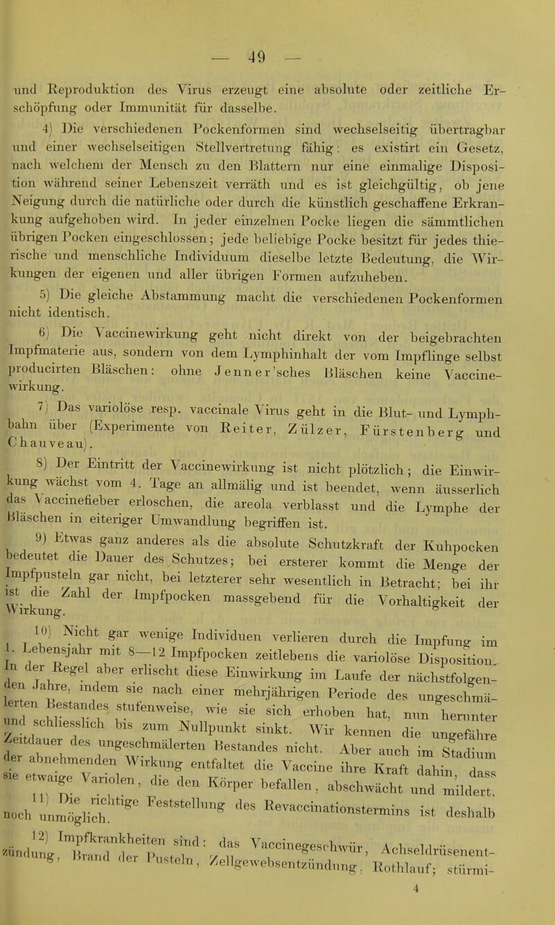 und Reproduktion des Virus erzeugt eine absolute oder zeitliche Er- schöpfung oder Immunität für dasselbe. 4) Die verschiedenen Pockenformen sind wechselseitig übertragbar und einer wechselseitigen Stellvertretung fähig: es existirt ein Gesetz, nach welchem der Mensch zu den Blattern nur eine einmalige Disposi- tion während seiner Lebenszeit verräth und es ist gleichgültig, ob jene Neigung durch die natürliche oder durch die künstlich geschaffene Erkran- kung aufgehoben wird. In jeder einzelnen Pocke liegen die sämmtlichen übrigen Pocken eingeschlossen; jede beliebige Pocke besitzt für jedes thie- rische und menschliche Individuum dieselbe letzte Bedeutung, die Wir- kungen der eigenen und aller übrigen Formen aufzuheben. 5) Die gleiche Abstammung macht die verschiedenen Pockenformen nicht identisch. 6) Die Vaccinewirkung geht nicht direkt von der beigebrachten Impfmaterie aus, sondern von dem Lymphinhalt der vom Impflinge selbst producirten Bläschen: ohne Jenner'sches Bläschen keine Vaccine- wii'kung. 7) Das variolöse resp. vaccinale Virus geht in die Blut- und Lymph- bahn über (Experimente von Reiter, Zülzer, Fürstenberg und Chauveau). 8) Der Eintritt der Vaccinewirkung ist nicht plötzlich; die Einwir- kung wächst vom 4. Tage an allmälig und ist beendet, wenn äusserlich das \accmefieber erioschen, die areola verblasst und die Lymphe der Klaschen m eiteriger Umwandlung begriffen ist. 9) Etwas ganz anderes als die absolute Schutzkraft der Kuhpocken bedeutet die Dauer des Schutzes; bei ersterer kommt die Menge der Impfpusteln gar nicht, bei letzterer sehr wesentlich in Betracht; bei ihr Wirk^g^^^ massgebend für die Vorhaltigkeit der 10) Nicht gar wenige Individuen verlieren durch die Impfun- im K Lebensjahr mit 8-12 Impfpocken zeitlebens die variolöse Disposkion n der Regel aber eriischt diese Einwirkung im Laufe der nächstfolgen- iZ i ^''^ ^'^-i'^-Sen Periode des ungeschmä- leiten Bestandes stufenweise, wie sie sich erhoben hat, nun herunter und «ehhesshch bis zum Nullpunkt sinkt. Wir kenneil die unZZl Zeitdauer des ungeschmälerten Bestandes nicht. Aber auch im sl H n! der abnehmenden Wirkung entfaltet die Vaccine ihr ft khin t - etwaige Variolen, die den Körper befallen, abschwächt und Ldtt: noch unmJ^lilh^^ ^''''''''''''' Bevaccinationstermins ist deshalb -ndlng 'ltT!;e;'r M ' ' ^^--^--^wür, Achseldrüsenent- ng, Bland dei lustein, /ellgewebsentzündung, Rothlauf; stürmi- 4