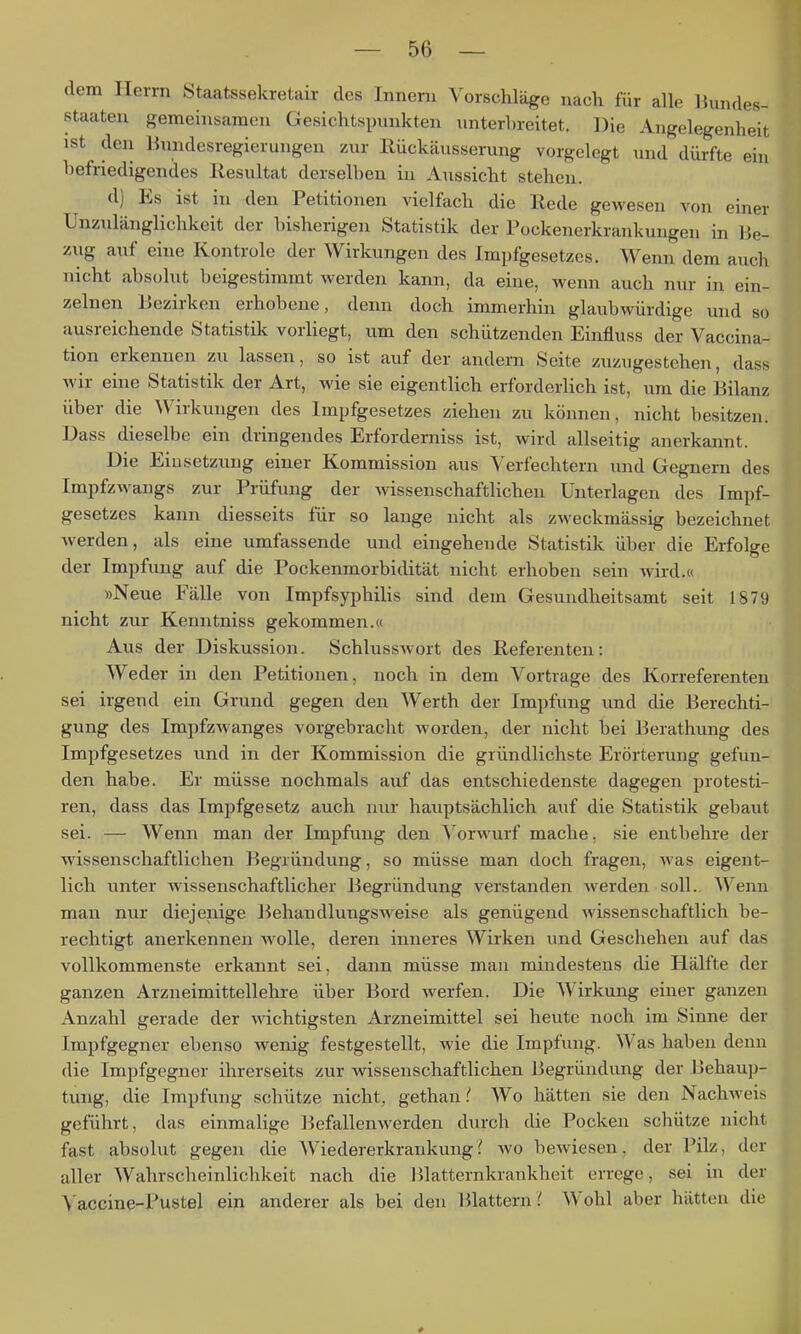 dem Herrn Staatssekretair des Innern Vorschläge nach für alle Bundes- staaten gemeinsamen Gesichtspunkten unterbreitet. Die Angelegenheit ist den liundesregierungen zur Rückäusserung vorgelegt und dürfte ehi befriedigendes llesultat derselben in Aussicht stehen. d) Es ist in den Petitionen vielfach die Rede gewesen von einer Unzulänglichkeit der bisherigen Statistik der Pockenerkrankungen in Be- zug auf eine Kontrole der Wirkungen des Impfgesetzes. Wenn dem auch nicht absolut beigestimmt werden kann, da eine, wenn auch nur in ein- zelnen Bezirken erhobene, denn doch immerhin glaubwürdige und so ausreichende Statistik vorliegt, um den schützenden Einfiuss der Vaccina- tion erkennen zu lassen, so ist auf der andern Seite zuzugestehen, dass wir eine Statistik der Art, wie sie eigentlich erforderlich ist, um die Bilanz über die Wirkungen des Impfgesetzes ziehen zu können, nicht besitzen. Dass dieselbe ein dringendes Erforderniss ist, wird allseitig anerkannt. Die Einsetzung einer Kommission aus Verfechtern und Gegnern des Impfzwangs zur Prüfung der wissenschaftlichen Unterlagen des Impf- gesetzes kann diesseits für so lange nicht als zweckmässig bezeichnet werden, als eine umfassende und eingehende Statistik über die Erfolge der Impfung auf die Pockenmorbidität nicht erhoben sein wird.« »Neue Fälle von Impfsyphilis sind dem Gesundheitsamt seit 1879 nicht zur Kenntniss gekommen.« Aus der Diskussion. Schlusswort des Referenten: Weder in den Petitionen, noch in dem Vortrage des Korreferenten sei irgend ein Grund gegen den Werth der Impfung und die Berechti- gung des Impfzwanges vorgebracht worden, der nicht bei Berathung des Impfgesetzes und in der Kommission die gründlichste Erörterung gefun- den habe. Er müsse nochmals auf das entschiedenste dagegen protesti- ren, dass das Impfgesetz auch nur hauptsächlich auf die Statistik gebaut sei. — Wenn man der Impfung den V orwurf mache, sie entbehre der wissenschaftlichen Begründung, so müsse man doch fragen, was eigent- lich unter wissenschaftlicher Begründung verstanden werden soll.. Wenn man nur diejenige BehandlungSM^eise als genügend Avissenschaftlich be- rechtigt anerkennen wolle, deren inneres Wirken und Geschehen auf das vollkommenste erkannt sei, dann müsse man mindestens die Hälfte der ganzen Arzneimittellehre über Bord werfen. Die Wirkung einer ganzen Anzahl gerade der wichtigsten Arzneimittel sei heute noch im Sinne der Impfgegner ebenso wenig festgestellt, wie die Impfung. Was haben denn die Impfgegner ihrerseits zur wissenschaftlichen Begründung der Behaup- tung, die Impfung schütze nicht, gethan Wo hätten sie den Nachweis geführt, das einmalige ]3efallenwerden durch die Pocken schütze nicht fast absolut gegen die Wiedererkrankung? wo bewiesen, der Pilz, der aller Wahrscheinlichkeit nach die Blatternkrankheit errege, sei in der A'accine-Pustel ein anderer als bei den Blattern.' Wohl aber hätten die