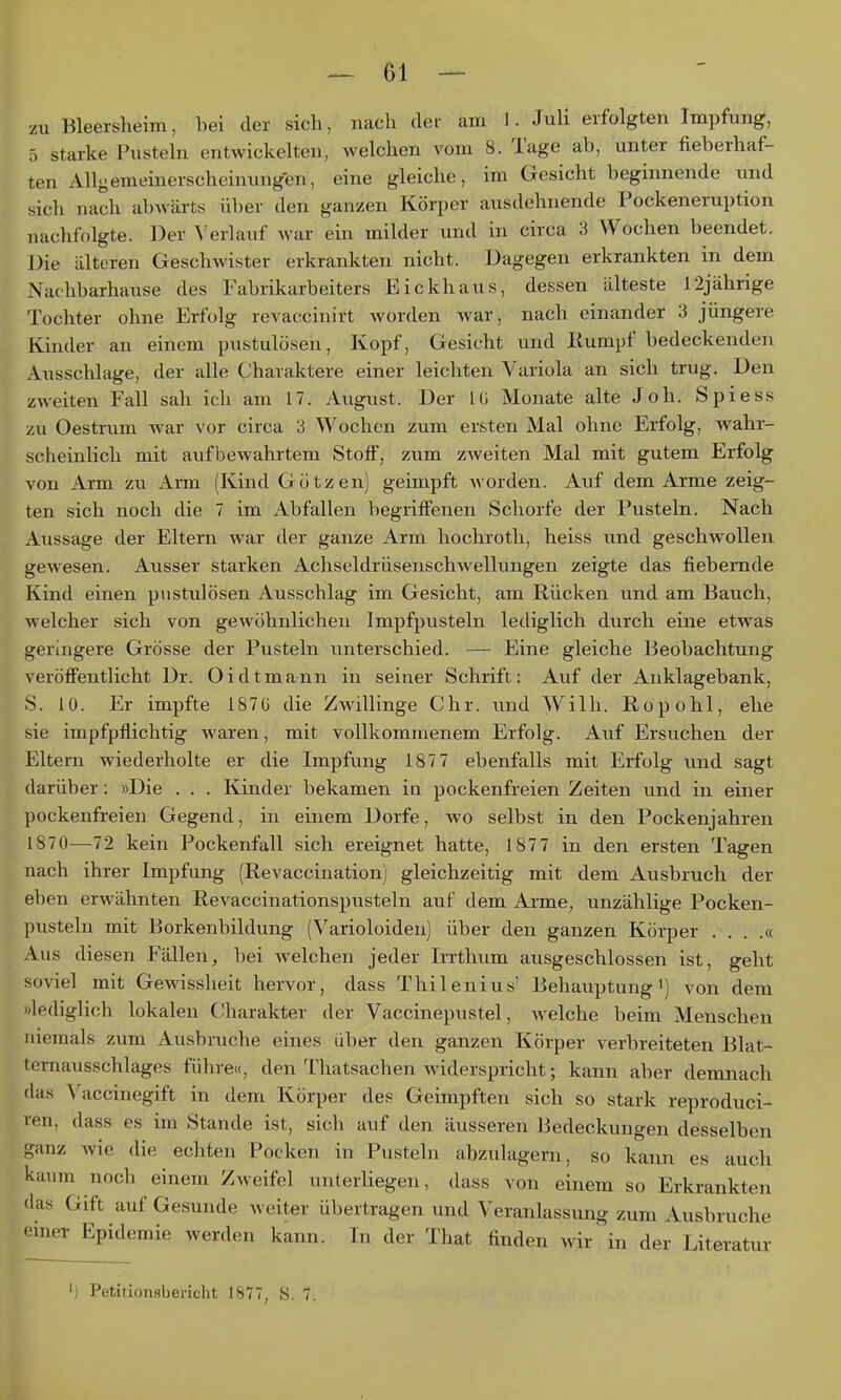 zu Bleersheim, hei der sich, nach der am I. Juli erfolgten Impfung, 5 starke Pusteln entwickelten, welchen vom 8. Tage ab, unter fieberhaf- ten Allyemeinerscheinungen, eine gleiche, im Gesicht beginnende und sich nach ab^vürts über den ganzen Körper ausdehnende Pockeneruption nachfolgte. Der erlauf war ein milder und in circa 3 Wochen beendet. Die älteren Geschwister erkrankten nicht. Dagegen erkrankten in dem Nachbarhause des Fabrikarbeiters Eickhaus, dessen älteste 12jährige Tochter ohne Erfolg revaccinirt worden war, nach einander 3 jüngere Kinder an einem pustulösen, Kopf, Gesicht und Rumpf bedeckenden Ausschlage, der alle Charaktere einer leichten Variola an sich trug. Den zweiten Fall sah ich am 17. August. Der l(i Monate alte Joh. Spiess zu Oestrum war vor circa 3 Wochen zum ersten Mal ohne Erfolg, wahr- scheinlich mit aufbewahrtem Stoff, zum zweiten Mal mit gutem Erfolg von Arm zu Arm (Kind Götzen) geimpft Avorden. Auf dem Arme zeig- ten sich noch die 7 im Abfallen begriffenen Schorfe der Pusteln. Nach Aussage der Eltern war der ganze Arm hochroth, heiss und geschwollen gewesen. Ausser starken Achseldrüsenschwellungen zeigte das fiebernde Kind einen pustulösen Ausschlag im Gesicht, am Rücken und am Bauch, welcher sich von gewöhnlichen Impfpusteln lediglich durch eine etwas geringere Grösse der Pusteln unterschied. — Eine gleiche Beobachtung veröffentlicht Dr. Oidtmann in seiner Schrift: Auf der Anklagebank, S. 10. Er impfte 1870 die Zwillinge Chr. \md Wilh. Ropohl, ehe sie impfpflichtig waren, mit vollkomuienem Erfolg. Auf Ersuchen der Eltern wiederholte er die Impfung 187 7 ebenfalls mit Ei*fblg und sagt darüber: »Die . . . Kinder bekamen in pockenfreien Zeiten und in einer pockenfreien Gegend, in einem Dorfe, wo selbst in den Pockenjahren 1870—72 kein Pockenfall sich ereignet hatte, 1877 in den ersten Tagen nach ihrer Impfung (Revaccination) gleichzeitig mit dem Ausbruch der eben erwähnten Revaccinationspusteln auf dem Arme, unzählige Pocken- pusteln mit Borkenbildung (Varioloideu) über den ganzen Körper . . . .« Aus diesen Fällen, bei welchen jeder Irrthum ausgeschlossen ist, geht soviel mit GeMassheit hervor, dass Thilenius' Behauptung') von dem »lediglich lokalen Charakter der Vaccinepustel, welche beim Menschen niemals zum Ausbruche eines über den ganzen Körper verbreiteten Blat- temausschlages führe«, den Thatsachen widerspricht; kann aber demnach das Vaccinegift in dem Körper des Geimpften sich so stark reproduci- ren, dass es im Stande ist, sich auf den äusseren liedeckungen desselben ganz wie die echten Pocken in Pusteln abzulagern, so kann es auch kaum noch einem Zweifel unterliegen, dass von einem so Erkrankten das Gift auf Gesunde weiter übertragen und Veranlassung zum Ausbruche emer Epidemie werden kann. In der That finden wir in der Literatur ') Petiiionsbericht 1877, S. 7.