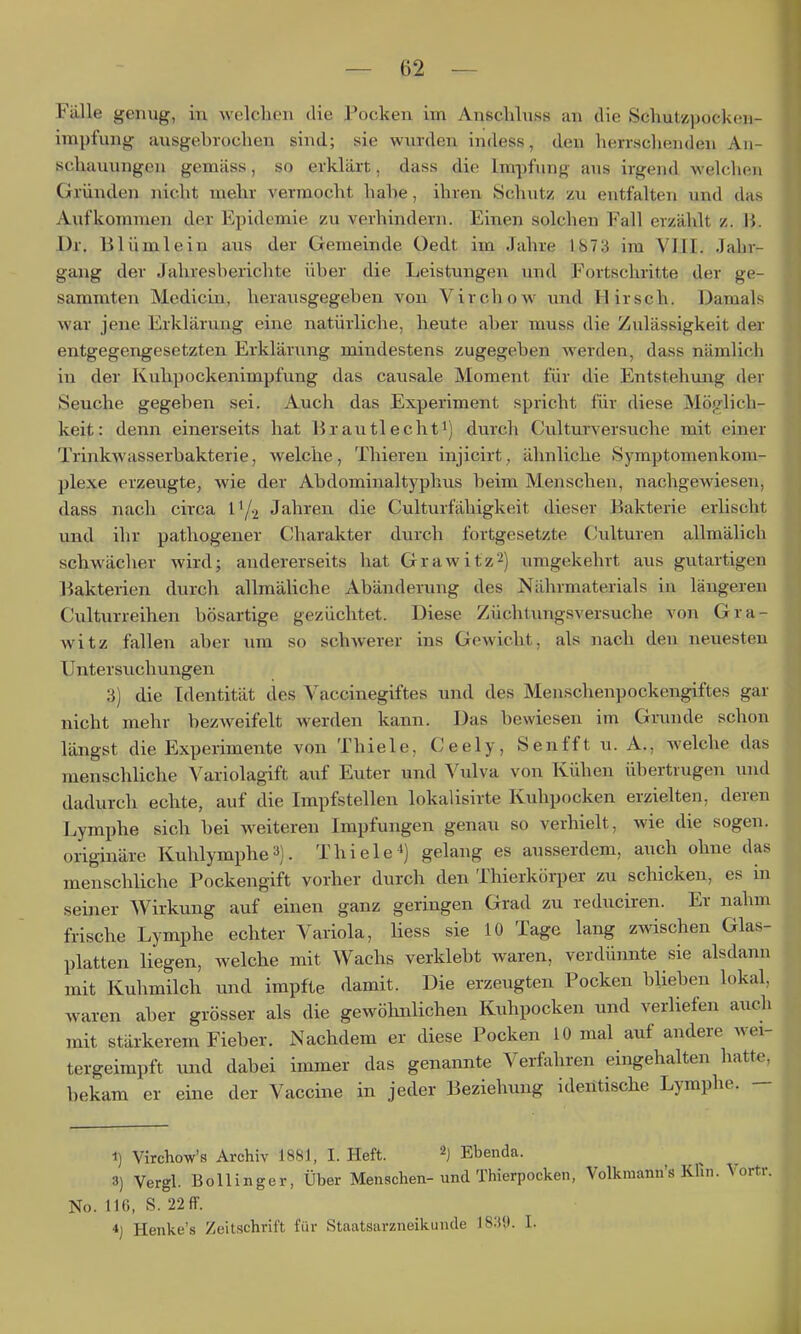 Fälle genug, in welclicii die I*ocken im Anscliluss an die Scliutzpockon- impfung ausgebrochen sind; sie wurden indess, den herrschenden An- schauungen gemäss, so erklärt, dass die Impfung aus irgend welchen Gründen nicht mehr vermocht habe, ihren Schutz zu entfalten und das Aufkommen der Epidemie zu verhindern. Einen solchen Fall erzählt z. II. -Ur. Blümlein aus der Gemeinde Oedt im Jahre 1873 im VIII. Jahr- gang der Jahresberichte über die Leistungen und Fortschritte der ge- sammten Medicin, herausgegeben von Virchow und Hirsch. Damals war jene Erklärung eine natürliche, heute aber muss die Zulässigkeit der entgegengesetzten Erklärung mindestens zugegeben werden, dass nämlich in der Kuhpockenimpfung das causale Moment für die Entstehung der Seuche gegeben sei. Auch das Experiment spricht für diese Möglich- keit: denn einerseits hat Brautlechti) durch Culturversuche mit einer Trinkwasserbakterie, welche, Thieren injicirt, ähnliche Symptomenkom- plexe erzeugte, wie der Abdominaltyphus beim Menschen, nachgewiesen, dass nach circa l'/2 Jahren die Culturfähigkeit dieser Bakterie erlischt und ihr patliogeuer Charakter durch fortgesetzte Culturen allmälich schwächer wird; andererseits hat Grawitz'^) umgekehrt aus gutartigen Bakterien durch allmäliche Abändei-ung des Nährmaterials in längeren Culturreihen bösartige gezüchtet. Diese Züchtungsversuche von Gra- witz fallen aber um so schAverer ins Gewicht, als nach den neuesten Untersuchungen 3) die Identität des Vaccinegiftes und des Menschenpockengiftes gar nicht mehr bezweifelt werden kann. Das bewiesen im Grunde schon längst die Experimente von Thiele, Ceely, Senfft u. A., welche das menschliche Variolagift auf Euter und Vulva von Kühen übertrugen und dadurch echte, auf die Impfstellen lokalisirte Kuhpocken erzielten, deren Lymphe sich bei w^eiteren Impfungen genau so verhielt, wie die sogen, originäre Kuhlymphe3). Thiele^] gelang es ausserdem, auch ohne das menschliche Pockengift vorher durch den Thierkörper zu schicken, es in seiner Wirkung auf einen ganz geringen Grad zu reduciren. Er nahm frische Lymphe echter Variola, Hess sie 10 Tage lang zwischen Glas- platten liegen, welche mit Wachs verklebt waren, verdünnte sie alsdann mit Kuhmilch und impfte damit. Die erzeugten Pocken blieben lokal, waren aber grösser als die gewöhnlichen Kuhpocken und verliefen auch mit stärkerem Fieber. Nachdem er diese Pocken 10 mal auf andere wei- tergeimpft und dabei immer das genannte Verfahren eingehalten hatte, bekam er eine der Vaccine in jeder Beziehung identische Lymphe. — 1) Virchow's Archiv 1881, I. Heft. ^) Ebenda. 3) Vergl. Boll Inger, Über Menschen-und Thierpocken, Volkraann's Klin. Vortr. No. 116, S. 22 ff. *} Henke's Zeitschrift für Staatsarzneikunde 18.'»9. I.