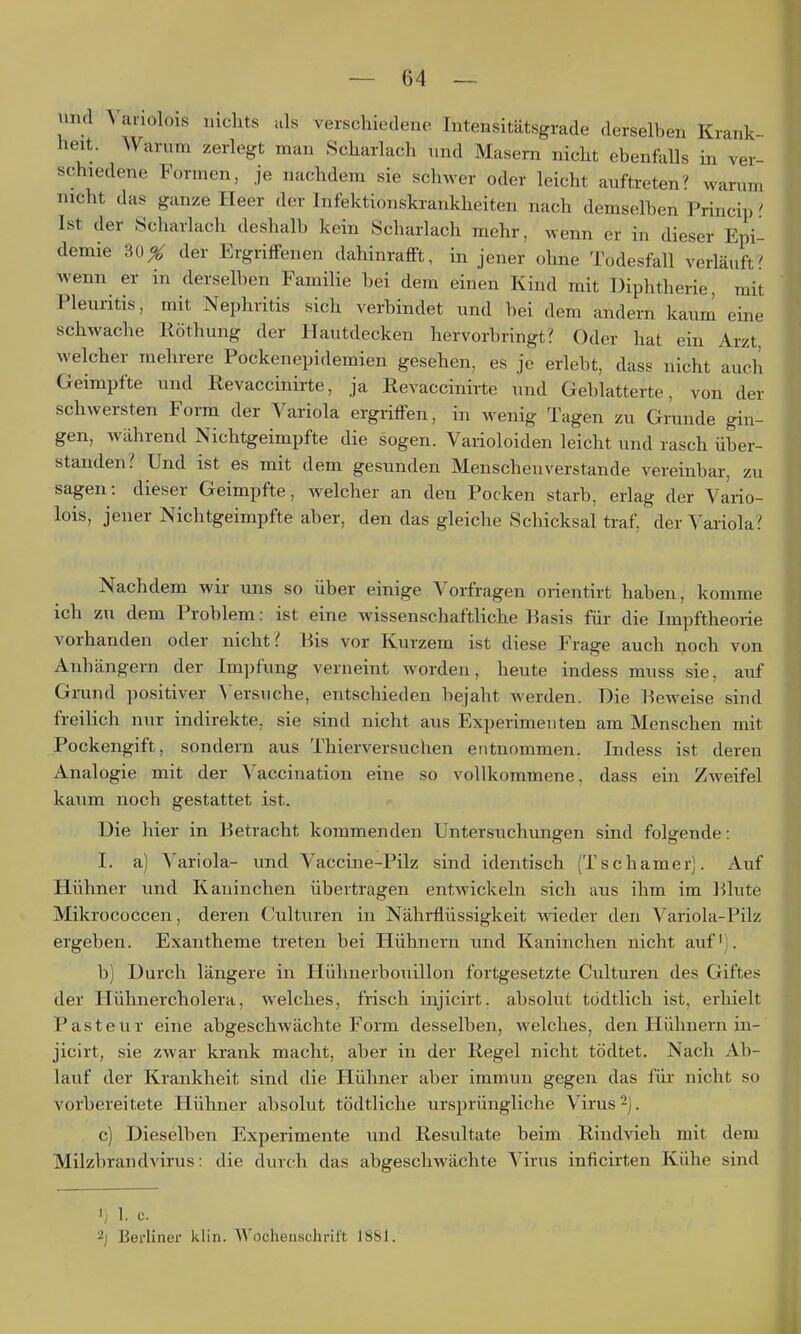 und \anolois nichts als verschiedene Intensitätsgrade derselben Krank- heit. Warum zerlegt man Scharlach und Masern nicht ebenfalls iii ver- schiedene Formen, je nachdem sie schwer oder leicht auftreten^ warum nicht das ganze Heer der Infektionskrankheiten nach demselben Princip' Ist der Scharlach deshalb kein Scharlach mehr, wenn er in dieser Epi- demie 30X der Ergriffenen dahinrafft, in jener ohne Todesfall verläuft? wenn er in derselben Familie bei dem einen Kind mit Diphtlierie, mit Pleuritis, mit Nephritis sich verbindet und bei dem andern kaum eine schwache Röthung der Hautdecken hervorbringt? Oder hat ein Arzt, welcher mehrere Pockenepidemien gesehen, es je erlebt, dass nicht auch Geimpfte und Revaccinirte, ja Eevaccinirte und Geblätterte, von der schwersten Form der Variola ergriffen, in wenig Tagen zu Grunde gin- gen, während Nichtgeimpfte die sogen. Varioloiden leicht und rasch über- standen? Und ist es mit dem gesunden Menschenverstände vereinbar, zu sagen: dieser Geimpfte, welcher an den Pocken starb, erlag der Vario- lois, jener Nichtgeimpfte aber, den das gleiche Schicksal traf, der Variola? Nachdem wii- uns so über einige Vorfragen orientirt haben, komme ich zu dem Problem: ist eine wissenschaftliche l^asis für die Impftheorie vorhanden oder nicht? Bis vor Kurzem ist diese Frage auch noch von Anhängern der Impfung verneint worden, heute indess muss sie, auf Grund i)Ositiver ^'ersuche, entschieden bejaht werden. Die Beweise sind freilich nur indirekte, sie sind nicht aus Experimenten am Menschen mit Pockengift, sondern aus Thierversuchen entnommen. Indess ist deren Analogie mit der Vaccination eine so vollkommene, dass ein Zweifel kaum noch gestattet ist. Die hier in Betracht kommenden Untersuchungen sind folgende: I. a) Variola- und Vaccine-Pilz sind identisch (Tschamei). Auf Hühner und Kaninchen übertragen entwickeln sich aus ihm im Blute Mikrococcen, deren Culturen in Nährflüssigkeit wieder den Variola-Pilz ergeben. Exantheme treten bei Hühnern und Kaninchen nicht auf). b) Durch längere in Hühneibouillon fortgesetzte Culturen des Giftes der Hühnercholera, welches, frisch injicirt, absolut tödtlich ist, erhielt Pasteur eine abgeschwächte Form desselben, welches, den Hühnern in- jicirt, sie zwar krank macht, aber in der Regel nicht tödtet. Nach Ab- lauf der Krankheit sind die Hühner aber immun gegen das für nicht so vorbereitete Hühner absolut tödtliche ursprüngliche Virus 2). c) Dieselben Experimente und Resultate beim Rindvieh mit dem Milzbrandvirus: die durch das abgeschwächte Virus inficirteii Kühe sind I; 1. C. 2] Berliner klin. Wochenschrift 1881.