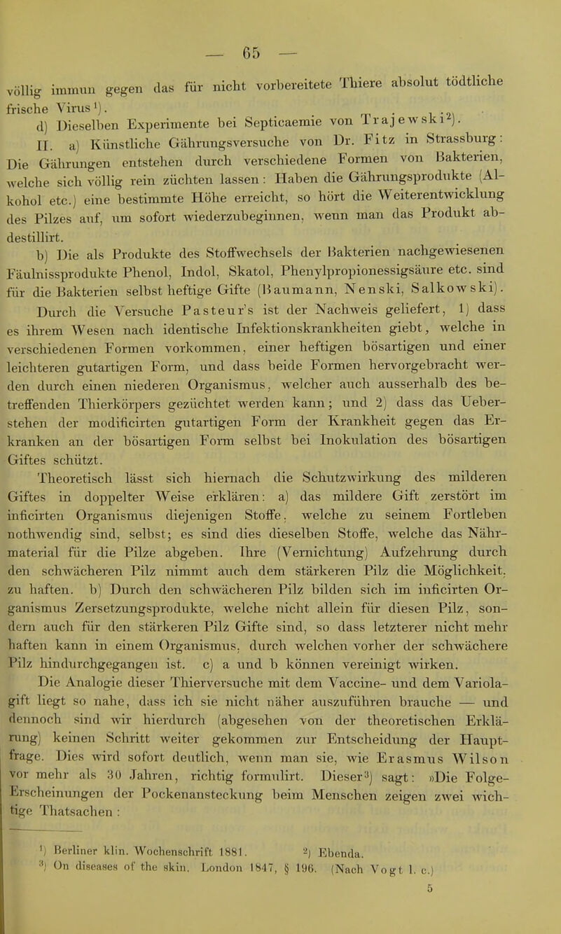 völlig immun gegen das für nicht vorbereitete Tbiere absolut tödtliche frische Virus'). . , d) Dieselben Experimente bei Septicaeraie von 1 raj ewski j. II. a) Künstliche Gährungsversuche von Dr. Fitz in Strassburg: Die Gährungen entstehen durch verschiedene Formen von Bakterien, Avelche sich völlig rein züchten lassen: Haben die Gährungsprodukte (Al- kohol etc.) eine bestimmte Höhe erreicht, so hört die Weiterentwicklung des Pilzes auf, um sofort wiederzubeginnen, wenn man das Produkt ab- destillirt. b) Die als Produkte des Stoffwechsels der Bakterien nachgewiesenen Fäulnissprodukte Phenol, Indol, Skatol, Phenylpropionessigsäure etc. sind für die Bakterien selbst heftige Gifte (Baumann, Nenski, Salkowski). Durch die Versuche Pasteur's ist der Nachweis geliefert, 1) dass es ihrem Wesen nach identische Infektionskrankheiten giebt, welche in verschiedenen Formen vorkommen, einer heftigen bösartigen und einer leichteren gutartigen Foim, und dass beide Formen hervorgebracht wer- den durch einen niederen Organismus, welcher auch ausserhalb des be- treffenden Thierkörpers gezüchtet werden kann; und 2) dass das Ueber- stehen der modiftcirten gutartigen Form der Krankheit gegen das Er- kranken an der bösartigen Form selbst bei Inokulation des bösartigen Giftes schützt. Theoretisch lässt sich hiernach die Schutzwirkung des milderen Giftes in doppelter Weise erklären: a) das mildere Gift zerstört im inficirteu Organismus diejenigen Stoffe, welche zu seinem Fortleben nothwendig sind, selbst; es sind dies dieselben Stoffe, welche das Nähr- material für die Pilze abgeben. Ilire (Vernichtung) Aufzehrung durch den schAvächeren Pilz nimmt auch dem stärkeren Pilz die Möglichkeit, zu haften, b) Durch den schwächeren Pilz bilden sich im inficirten Or- ganismus Zersetzungsprodukte, welche nicht allein für diesen Pilz, son- dern auch für den stärkeren Pilz Gifte sind, so dass letzterer nicht mehr haften kann in einem Organismus, durch welchen vorher der schwächere Pilz hindiirchgegangen ist. c) a und b können vereinigt wirken. Die Analogie dieser Thierversuche mit dem Vaccine- und dem Variola- gift liegt so nahe, dass ich sie nicht näher auszuführen brauche — und dennoch sind wir hierdurch (abgesehen von der theoretischen Erklä- rung) keinen Schritt weiter gekommen zur Entscheidung der Haupt- frage. Dies wird sofort deutlich, wenn man sie, wie Erasmus Wilson vor mehr als 30 Jahren, richtig formulirt. Dieser^) sagt: »Die Folge- Erscheinungen der Pockenansteckung beim Menschen zeigen zwei wich- tige Thatsachen : ') Berliner klin. Wochenschrift 1881. 2) Ebenda. On (liseaHes oi' the skin. London 1847, § 196. (Nach Vogt 1. c.)