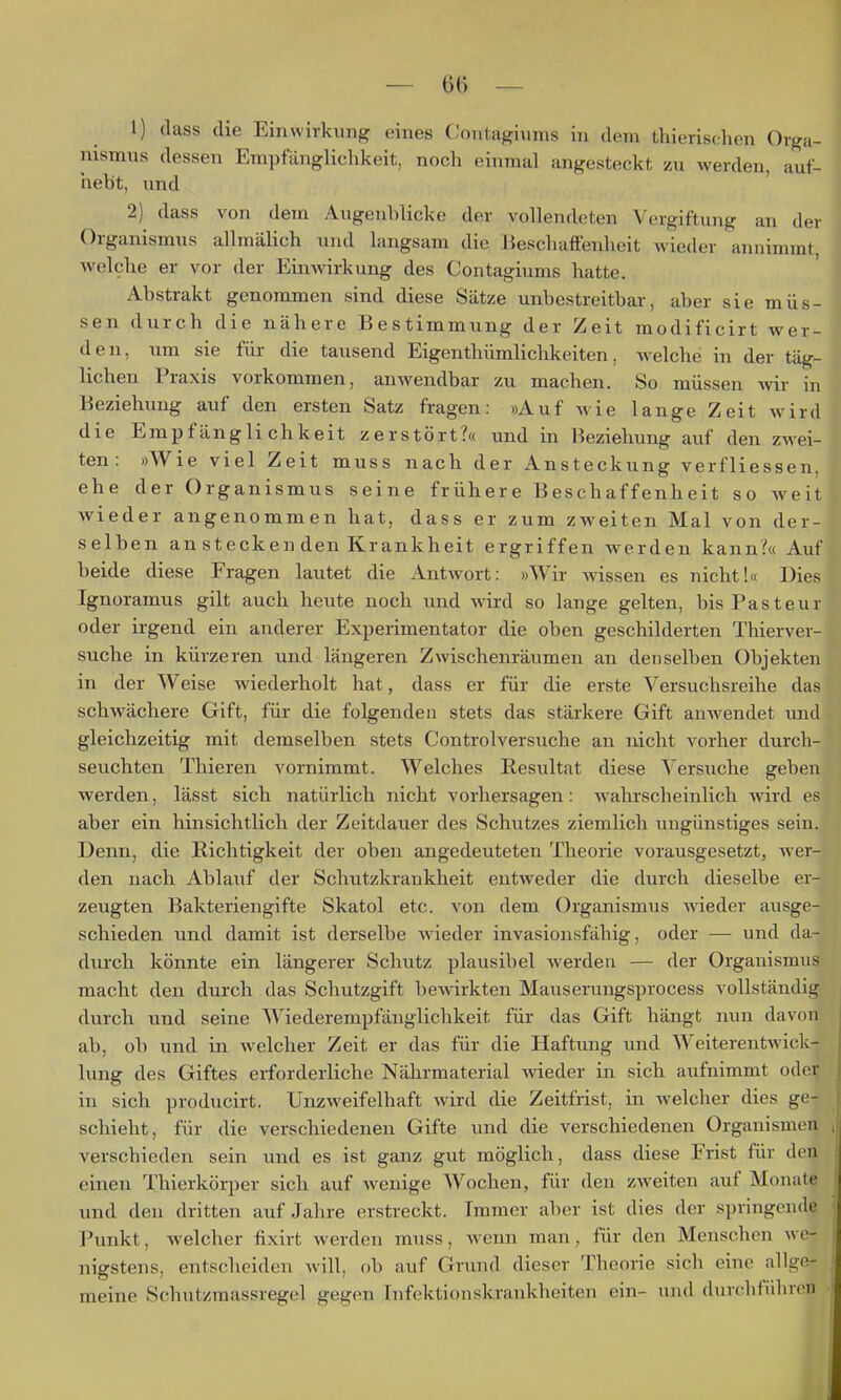 1) dass die Einwirkung eines Oontagiiims in dem tliierischen Orga- nismus dessen Empfänglichkeit, noch einmal angesteckt zu werden, auf- hebt, und 2) dass von dem Augenblicke der vollendeten Vergiftung an der Organismus allmälich und langsam die Heschaffenheit wieder annimmt, welche er vor der Einwirkung des Contagiums hatte. Abstrakt genommen sind diese Sätze unbestreitbar, aber sie müs- sen durch die nähere Bestimmung der Zeit modificirt wer- den, um sie für die tausend Eigenthümlichkeiten, Avelche in der täg- lichen Praxis vorkommen, anwendbar zu machen. So müssen wir in Beziehung auf den ersten Satz fragen: »Auf wie lange Zeit wird die Empfänglichkeit zerstört?« und in Beziehung auf den zwei- ten: »Wie viel Zeit muss nach der Ansteckung verfliessen. ehe der Organismus seine frühere Beschaffenheit so Aveit wieder angenommen hat, dass er zum zweiten Mal von der- selben an stecken den Krankheit ergriffen werden kann?« Auf beide diese Fragen lautet die Antwort: »Wir wissen es nicht!« Dies Ignoramus gilt auch heute noch und wird so lange gelten, bis Pastenr oder irgend ein anderer Experimentator die oben geschilderten Thierver- suche in kürzeren und längeren Zwischenräumen an denselben Objekten in der Weise wiederholt hat, dass er für die erste Versuchsreihe das schwächere Gift, für die folgenden stets das stärkere Gift anwendet mid gleichzeitig mit demselben stets Controlversuche an nicht vorher durch- seuchten Thieren vornimmt. Welches Resultat diese Versuche geben werden, lässt sich natürlich nicht vorhersagen: wahrscheinlich wird es aber ein hinsichtlich der Zeitdauer des Schutzes ziemlich ungünstiges sein. Denn, die Richtigkeit der oben angedeuteten Theorie vorausgesetzt, wer- den nach Ablauf der Schutzkrankheit entweder die durch dieselbe er- zeugten Bakteriengifte Skatol etc. von dem Organismus wieder ausge- schieden und damit ist derselbe wieder invasionsfähig, oder — und da- durch könnte ein längerer Schutz plausibel werden — der Organismus macht den durch das Schutzgift bewirkten Mauserungsprocess vollständig durch und seine Wiederempfänglichkeit für das Gift hängt nun davon ab, ob und in welcher Zeit er das für die Haftung und Weiterentwick- lung des Giftes erforderliche Nährmaterial wieder in sich aufnimmt oder in sich producirt. Unzweifelhaft wird die Zeitfrist, in welcher dies ge- schieht, für die verschiedenen Gifte und die verschiedenen Organismen verschieden sein und es ist ganz gut möglich, dass diese Frist für den einen Thierkörper sich auf wenige Wochen, für den zweiten auf Monate und den dritten auf Jahre erstreckt. Tramer aber ist dies der springende Punkt, welcher fixirt werden muss, wenn man, für den Menschen we- nigstens, entscheiden will, ()b auf Grund dieser Theorie sich eine allge- meine Schutzmassregel gegen Infektionskrankheiten ein- und durchführen