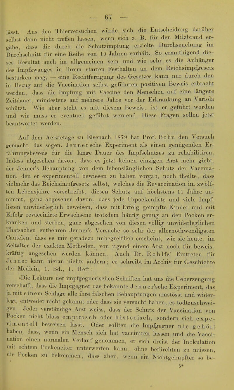 lässt. Aus den Thierversuchen würde sich die Entscheidung darüber selbst dann nicht treffen lassen, wenn sich z. B. für den Milzbrand er- gäbe, dass die durch die Schutzimpfung erzielte Durchseuchung im Durchschnitt für eine lleihe von 10 Jahren vorhält. So ermuthigend die- ses Kesultat auch im allgemeinen sein und wie sehr es die Anhänger des ImpfzAvanges in ihrem starren Festhalten an dem Reichsimpfgesetz bestärken mag, — eine Eechtfertigung des Gesetzes kann nur durch den in Bezug auf die Vaccination selbst geführten positiven Beweis erbracht werden, dass die Impfung mit Vaccine den Menschen auf eine längere Zeitdauer, mindestens auf mehrere Jahre vor der Erkrankung an Variola schützt. Wie aber steht es mit diesem Beweis, ist er geführt worden und wie muss er eventuell geführt werden? Diese Fragen sollen jetzt beantwortet werden. Auf dem Aerztetage zu Eisenach 1879 hat Prof. Bohn den Versuch gemacht, das sogen. Jennersehe Experiment als einen genügenden Er- fahrungsbeweis für die lange Dauer des Impfschutzes zu rehabilitiren. Indess abgesehen davon, dass es jetzt keinen einzigen Arzt mehr giebt, der Jenners Behauptung von dem lebenslänglichen Schutz der Vaccina- tion, den er experimentell bewiesen zu haben vorgab, noch theilte, dass vielmehr das Reichsimpfgesetz selbst, welches die Revaccination im zwölf- ten Lebensjahre vorschreibt, diesen Schutz auf höchstens 11 Jahre an- nimmt, ganz abgesehen davon, dass jede Urpockenliste und viele Impf- listen unwiderleglich beweisen, dass mit Erfolg geimpfte Kinder und mit Erfolg revaccinirte Erwachsene trotzdem häufig genug an den Pocken er- kranken und sterben, ganz abgesehen von diesen völlig unwiderleglichen Thatsachen entbehren Jenner's Versuche so sehr der allernothw^endigsten Cautelen, dass es mir geradezu unbegreiflich erscheint, wie sie heute, im Zeitalter der exakten Methoden, von ii-gend einem Arzt noch für beweis- kräftig angesehen werden können. Auch Dr. Rohlfs' Eintreten für Jenner kann hieran nichts ändern; er schreibt im Archiv für Geschichte der Medicin, 1. Bd., 1. Heft: »Die Lektüre der impfgegnerischen Schriften hat uns die Ueberzeuguug vorschafft, dass die Impfgeg ner das bekannte Jenner'sche Experiment, das ja mit einem Schlage alle ihre falschen Behauptungen umstösst und wider- legt, entweder nicht gekannt oder dass sie versucht haben, es todtzuschwei- gen. Jeder verständige Arzt weiss, dass der Schutz der Vaccination von Pocken nicht bloss empirisch oder historisch, sondern sich expe- vimentell beweisen lässt. Oder sollten die Impfgegner nie gehört haben, dass, wenn ein Mensch sich hat vacciniren lassen und die Vacci- nation einen normalen Verlauf genommen, er sich dreist der Inokulation mit echtem Pockeneiter unterwerfen kann, ohne befürchten zu müssoTi, <lie Pocken zu bekommen, dass aber, wenn ein Nichtgeimpfter so be- 5*