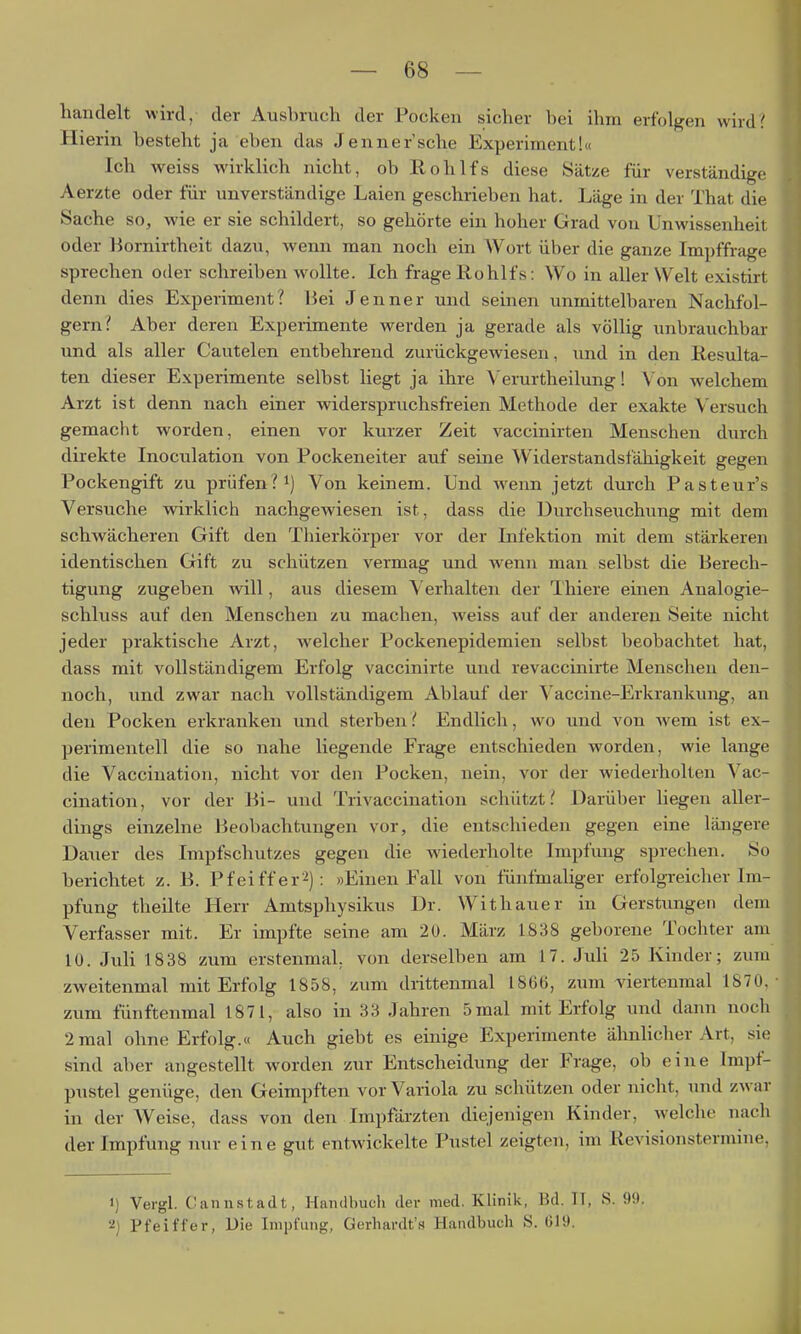 handelt wird, der Ausbruch der Pocken sicher bei ihm erfolgen wird? Hierin besteht ja eben das Jenner'sehe Experiment!« Ich weiss wirklich nicht, ob Rohlfs diese Sätze für verständige Aerzte oder für unverständige Laien geschrieben hat. Läge in der That die Sache so, wie er sie schildert, so gehörte ein hoher Grad von Unwissenheit oder Bornirtheit dazu, wenn man noch ein Wort über die ganze Impffrage sprechen oder schreiben wollte. Ich frage Rohlfs: Wo in aller Welt existirt denn dies Experiment? liei Jenner und seinen unmittelbaren Nachfol- gern? Aber deren Expeiimente werden ja gerade als völlig unbrauchbar und als aller Cautelen entbehrend zurückgewiesen, und in den Resulta- ten dieser Experimente selbst liegt ja ihre Verurtheilung! V on welchem Arzt ist denn nach einer widerspruchsfreien Methode der exakte Versuch gemacht worden, einen vor kurzer Zeit vaccinirten Menschen durch direkte Inoculation von Pockeneiter auf seine Widerstandsfähigkeit gegen Pockengift zu prüfen? Von keinem. Und wenn jetzt durch Pasteur's Versuche wirklich nachgewiesen ist, dass die Durchseuchung mit dem schwächeren Gift den Thierkörper vor der Infektion mit dem stärkeren identischen Gift zu schützen vermag und wenn man selbst die Berech- tigung zugeben will, aus diesem Verhalten der Thiere einen Analogie- schluss auf den Menschen zu machen, weiss auf der anderen Seite nicht jeder praktische Arzt, welcher Pockenepidemien selbst beobachtet hat, dass mit vollständigem Erfolg vaccinirte und revaccinirte Menschen den- noch, und zwar nach vollständigem Ablauf der Vaccine-Erkrankvnig, an den Pocken erkranken und sterben!' Endlich, wo und von wem ist ex- perimentell die so nahe liegende Frage entschieden worden, wie lange die Vacciuation, nicht vor den Pocken, nein, vor der wiederholten Vac- cination, vor der Bi- und Trivaccination schützt.' Darüber liegen aller- dings einzelne Beobachtungen vor, die entschieden gegen eine längere Dauer des Impfschutzes gegen die wiederholte Impfung sprechen. So berichtet z. B. Pfeiffer^): »Einen Fall von fünfmaliger erfolgreicher Im- pfung theilte Herr Amtsphysikus Dr. Withauer in Gerstungen dem Verfasser mit. Er impfte seine am 20. März 1838 geborene Tochter am 10. Juli 1838 zum erstenmal, von derselben am 17. JuU 25 Kinder; zum zweitenmal mit Erfolg 1858, zum drittenmal 1866, zum viertenmal 1870. zum fünftenmal 1871, also in 33 Jahren 5 mal mit Erfolg und dann noch 2 mal ohne Erfolg.« Auch giebt es einige Experimente ähnhcher Art, sie sind aber angestellt worden zur Entscheidung der Frage, ob eine Impf- pustel genüge, den Geimpften vor Variola zu schützen oder nicht, und zwar in der Weise, dass von den Impfärzten diejenigen Kinder, ^reiche nach der Impfung nur eine gut entwickelte Pustel zeigten, im Revisionstermine, 1) Vergl. Cannstadt, Handbuch der med. Klinik, Bd. 11, S. 99. 2) Pfeiffer, Uie Impfung, Gerhardt'« Handbuch S. 619.