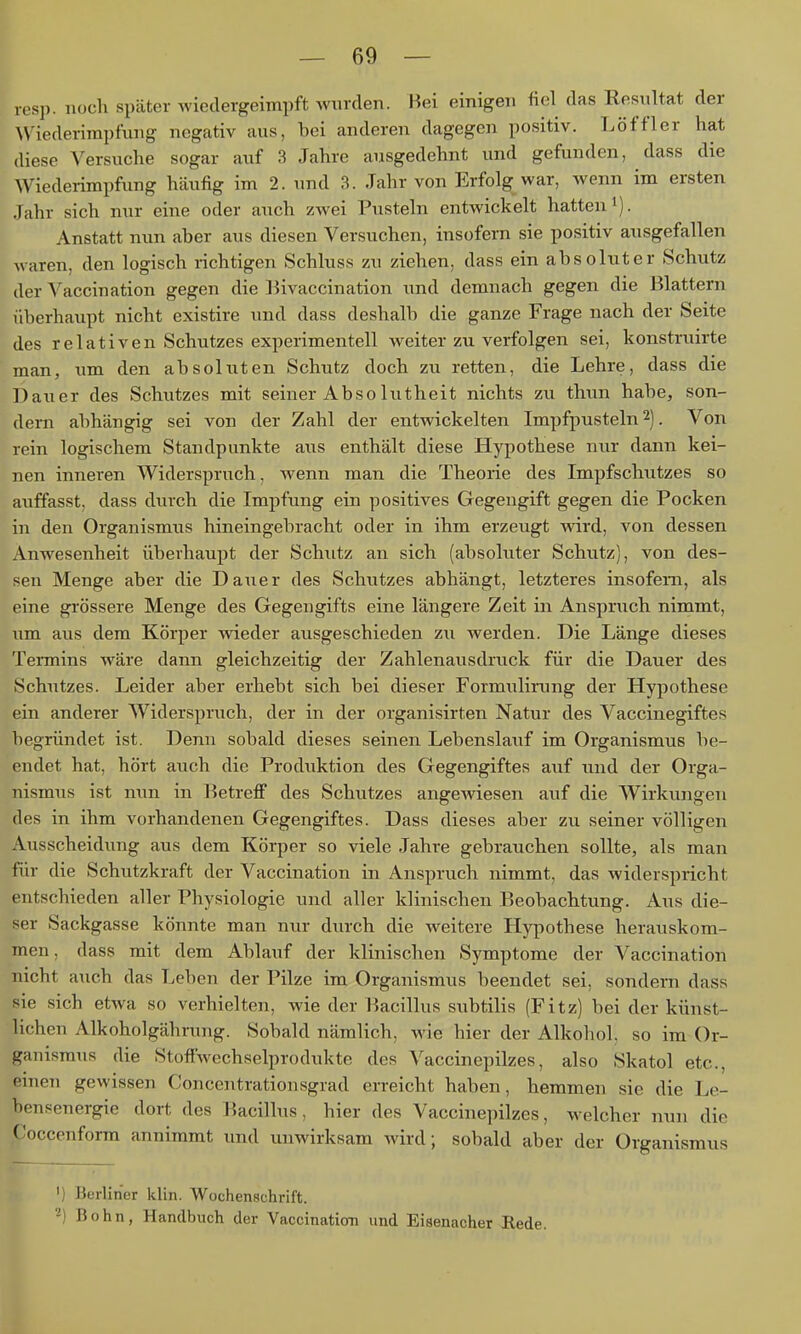 resp. noch später wiedergeimpft Avurden. Hei einigen fiel das Resultat der Wiederimpfung negativ aus, bei anderen dagegen positiv. Löfflcr hat diese A'ersuche sogar auf 3 Jahre ausgedehnt und gefunden, dass die Wiederimpfung häufig im 2. und 3. Jahr von Erfolg war, wenn im ersten Jahr sich nur eine oder auch zwei Pusteln entwickelt hatten i). Anstatt nun aber aus diesen Versuchen, insofern sie positiv ausgefallen waren, den logisch richtigen Schhiss zu ziehen, dass ein absoluter Schutz der Vaccination gegen die Bivaccination und demnach gegen die Blattern überhaupt nicht existire und dass deshalb die ganze Frage nach der Seite des relativen Schutzes experimentell weiter zu verfolgen sei, konstruirte man, um den absoluten Schutz doch zu retten, die Lehre, dass die Dauer des Schutzes mit seiner Ab so lutheit nichts zu thun habe, son- dern abhängig sei von der Zahl der entwickelten Impfpusteln 2). Von rein logischem Standpunkte aus enthält diese Hypothese nur dann kei- nen inneren Widerspruch, wenn man die Theorie des Impfschutzes so auffasst, dass durch die Impfung ein positives Gegengift gegen die Pocken in den Organismus hineingebracht oder in ihm erzeugt wird, von dessen Anwesenheit überhaupt der Schutz an sich (absoluter Schutz), von des- sen Menge aber die Dauer des Schutzes abhängt, letzteres insofern, als eine grössere Menge des Gegengifts eine längere Zeit in Anspruch nimmt, um aus dem Körper wieder ausgeschieden zu werden. Die Länge dieses Termins wäre dann gleichzeitig der Zahlenausdruck für die Dauer des Schutzes. Leider aber erhebt sich bei dieser Formiilirung der Hypothese ein anderer Widerspruch, der in der organisirten Natur des Vaccinegiftes begründet ist. Denn sobald dieses seinen Lebenslauf im Organismus be- endet hat, hört auch die Produktion des Gegengiftes auf und der Orga- nismus ist nun in BetreflF des Schutzes angewiesen auf die Wirkungen des in ihm vorhandenen Gegengiftes. Dass dieses aber zu seiner völligen Ausscheidung aus dem Körper so viele Jahre gebrauchen sollte, als man für die Schutzkraft der Vaccination in Anspruch nimmt, das widerspricht entschieden aller Physiologie und aller klinischen P>eobachtung. Aus die- ser Sackgasse könnte man nur durch die weitere Hypothese herauskom- men, dass mit dem Ablauf der klinischen Symptome der Vaccination nicht auch das Leben der Pilze im Organismus beendet sei, sondern dass sie sich etwa so verhielten, wie der Bacillus subtilis (Fitz) bei der künst- lichen Alkoholgährung. Sobald nämlich, wie hier der Alkohol, so im Or- ganismus die Stoffwechselprodukte des A'accinepilzes, also Skatol etc., erneu gewissen Concentrationsgrad erreicht haben, hemmen sie die Le- bensenergie dort des Bacilhis, hier des Vaccinepilzes, welcher nun die Coccenform annimmt und unwirksam wird; sobald aber der Organismus ') Berliner klin. Wochenschrift. ^) Bohn, Handbuch der Vaccination und Eiaenacher Rede.