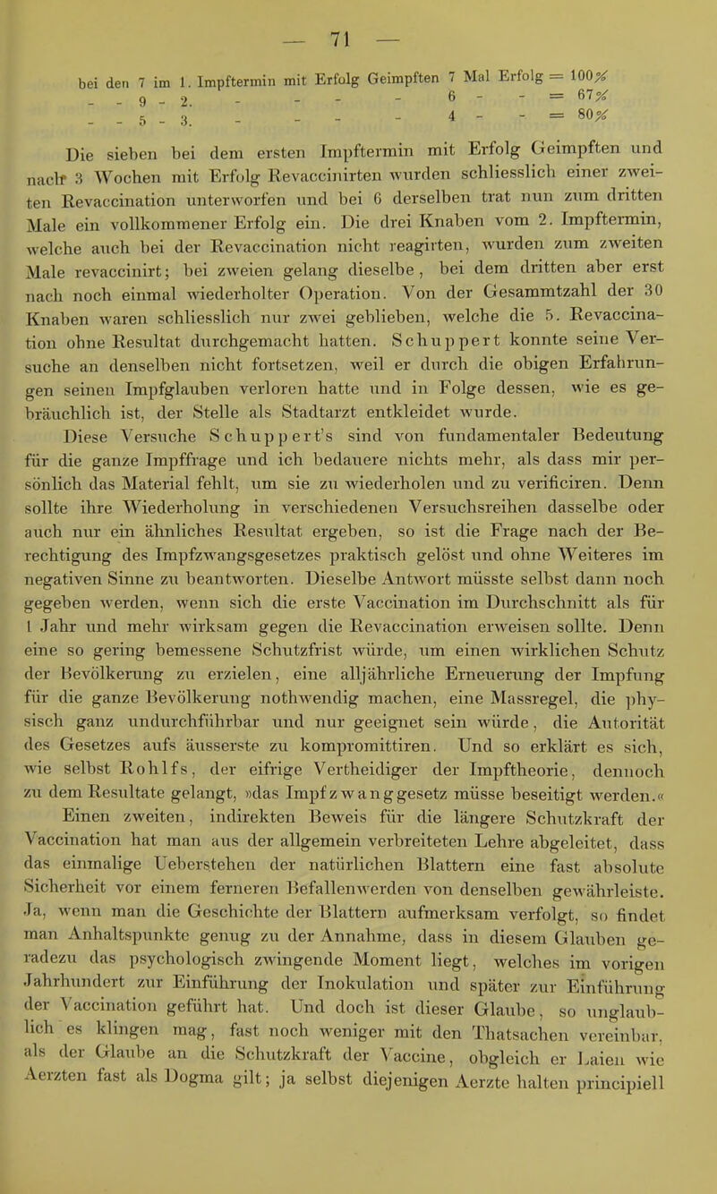 bei den 7 im 1. Impftermin mit Erfolg Geimpften 7 Mal Erfolg = 100^ 9^2 - - - - 6 - - = 67X . . 5 - 3.' - - - - 4 - - = 80X Die sieben bei dem ersten Impftermin mit Erfolg Geimpften und naclf 3 Wochen mit Erfolg Revaccinirten wurden schliesslich einer zwei- ten Revaccination unterworfen und bei 6 derselben trat nun zum dritten Male ein vollkommener Erfolg ein. Die drei Knaben vom 2. Impftennin, welche auch bei der Revaccination nicht reagirten, wurden zum zweiten Male revaccinirt; bei zweien gelang dieselbe, bei dem dritten aber erst nach noch einmal wiederholter Operation. Von der Gesammtzahl der 30 Knaben waren schliesslich nur zw^ei geblieben, welche die 5. Revaccina- tion ohne Restiltat durchgemacht hatten. Schuppert konnte seine Ver- suche an denselben nicht fortsetzen, weil er durch die obigen Erfahrun- gen seinen Impfglaiiben verloren hatte und in Folge dessen, wie es ge- bräuchlich ist, der Stelle als Stadtarzt entkleidet wurde. Diese Versuche Schupp er t's sind von fundamentaler Bedeutung für die ganze Irapffrage und ich bedauere nichts mehr, als dass mir per- sönlich das Material fehlt, um sie zu wiederholen und zu verificiren. Denn sollte ihre Wiederholung in verschiedenen Versuchsreihen dasselbe oder auch nur ein ähnliches Resultat ergeben, so ist die Frage nach der Be- rechtigung des Impfzwangsgesetzes praktisch gelöst und ohne Weiteres im negativen Sinne zu beantworten. Dieselbe Antwort müsste selbst dann noch gegeben werden, wenn sich die erste Vaccination im Durchschnitt als für l Jahr und mehr Avirksam gegen die Revaccination erweisen sollte. Denn eine so gering bemessene Schutzfrist würde, um einen wirklichen Schutz der Bevölkerung zu erzielen, eine alljährliche Erneuerung der Impfung für die ganze Bevölkerung nothwendig machen, eine Massregel, die phy- sisch ganz undurchführbar und nur geeignet sein würde, die Autorität des Gesetzes aufs äusserste zu kompromittiren. Und so erklärt es sich, wie selbst Rohlfs, der eifrige Vertheidiger der Impftheorie, dennoch zu dem Resultate gelangt, »das Impf zwang gesetz müsse beseitigt werden.« Einen zweiten, indirekten Beweis für die längere Schutzkraft der Vaccination hat man aus der allgemein verbreiteten Lehre abgeleitet, dass das einmalige Ueberstehen der natürlichen Blattern eine fast absolute Sicherheit vor einem ferneren Befallenwerden von denselben gewährleiste. Ja, wenn man die Geschichte der Blattern aufmerksam verfolgt, so findet man Anhaltspunkte genug zu der Annahme, dass in diesem Glauben ge- radezu das psychologisch zwingende Moment liegt, welches im vorigen Jahrhundert zur Einführung der Inokulation und später zur Einführung der Vaccination geführt hat. Und doch ist dieser Glaube, so unglaub- lich es klingen mag, fast noch weniger mit den Thatsachen vereinbar, als der Glaube an die Schutzkraft der Vaccine, obgleich er Laien wie Aerzten fast als Dogma gilt; ja selbst diejenigen Aerzte halten principiell