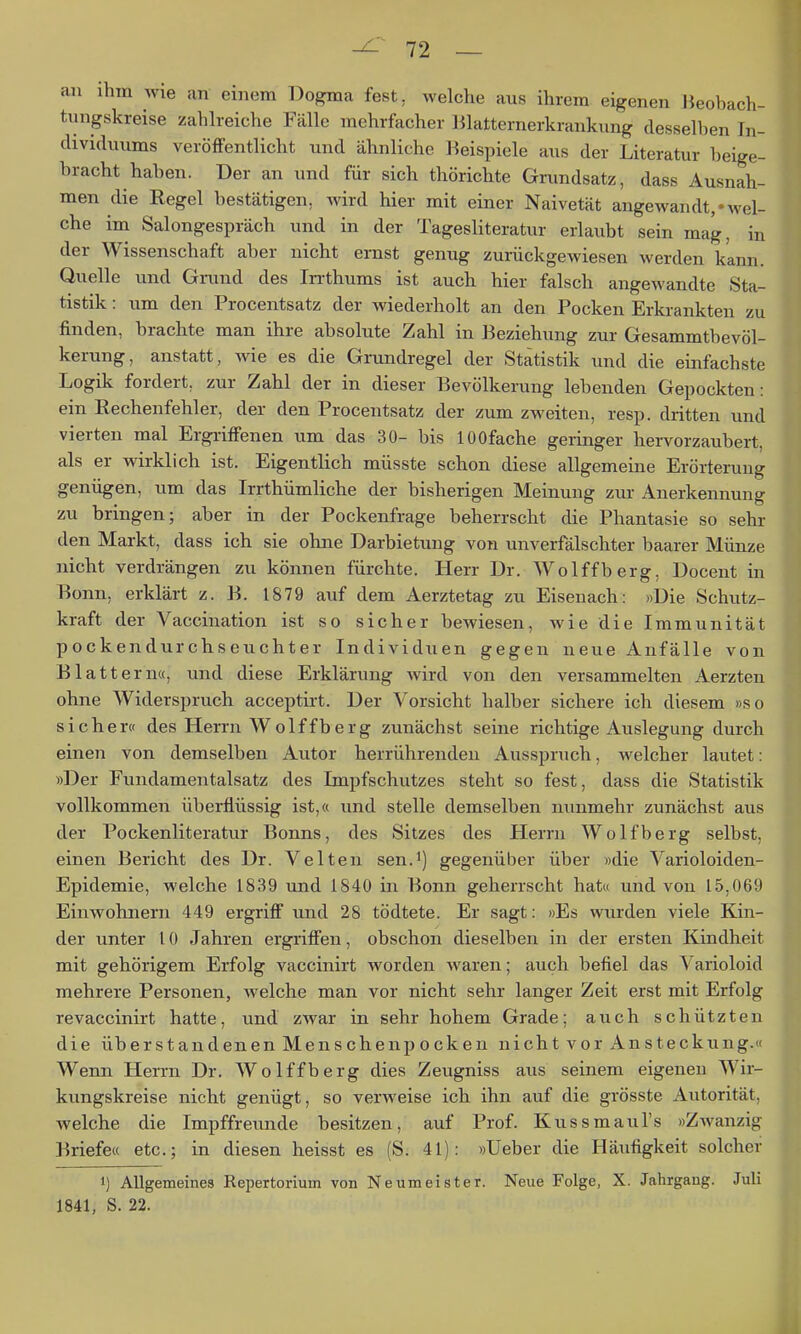au ihm wie an einem Dogma fest, welche aus ihrem eigenen Beobach- tuugskreise zahlreiche Fälle mehrfacher Blatternerkrankung desselben In- dividuums veröffentlicht und ähnliche Beispiele aus der Literatur beige- bracht haben. Der an und für sich thörichte Grundsatz, dass Ausnah- men die Regel bestätigen, Avird hier mit einer Naivetät angewandt,«wel- che im Salongespräch und in der Tagesliteratur erlaubt sein mag, in der Wissenschaft aber nicht ernst genug zurückgewiesen werden kann. Quelle und Grand des In-thums ist auch hier falsch angewandte Sta- tistik : um den Procentsatz der wiederholt an den Pocken Erkrankten zu finden, brachte man ihre absolute Zahl in Beziehung zur Gesammtbevöl- kerung, anstatt, wie es die Grundregel der Statistik und die einfachste Logik fordert, zur Zahl der in dieser Bevölkerung lebenden Gepockten: ein Rechenfehler, der den Procentsatz der zum zweiten, resp. dritten und vierten mal Ergriffenen um das 30- bis lOOfache geringer hervorzaubert, als er wirklich ist. Eigentlich müsste schon diese allgemeine Erörterung genügen, um das Irrthümliche der bisherigen Meinung zm- Anerkennung zu bringen; aber in der Pockenfrage beherrscht die Phantasie so sehr den Markt, dass ich sie ohne Darbietung von unverfälschter baarer Münze nicht verdrängen zu können fürchte. Herr Dr. Wolffberg, Docent in Bonn, erklärt z. B. 1879 auf dem Aerztetag zu Eiseuach: »Die Schutz- kraft der Vaccination ist so sicher bewiesen, wie die Immunität pockendurchseuchter Individuen gegen neue Anfälle von Blattern«, und diese Erklärung wird von den versammelten Aerzten ohne Widerspruch acceptirt. Der Vorsicht halber sichere ich diesem »so sicher« des Herrn Wolffberg zunächst seine richtige Auslegung durch einen von demselben Autor herrührenden Ausspruch, welcher lautet: »Der Fundamentalsatz des Impfschutzes steht so fest, dass die Statistik vollkommen überflüssig ist,« und stelle demselben nunmehr zunächst aus der Pockenliteratur Bonns, des Sitzes des Herrn Wolfberg selbst, einen Bericht des Dr. Velten sen.^) gegenüber über »die Varioloiden- Epidemie, welche 1839 und 1840 in Bonn geherrscht hat« und von 15,069 Einwohnern 449 ergriff und 28 tödtete. Er sagt: »Es wurden viele Kin- der unter 10 Jahren ergriffen, obschon dieselben in der ersten Kindheit mit gehörigem Erfolg vaccinirt worden waren; auch befiel das Varioloid mehrere Personen, welche man vor nicht sehr langer Zeit erst mit Erfolg revaccinirt hatte, und zwar in sehr hohem Grade; aiich schützten die überstandenen Menschenpecken nicht vor Ansteckung.« Wenn Herrn Dr. Wolffberg dies Zeugniss aus seinem eigenen Wir- kungskreise nicht genügt, so verweise ich ihn auf die grösste Autorität, welche die Impffreunde besitzen, auf Prof. Kussmaul's »Zwanzig Briefe« etc.; in diesen heisst es (S. 41): »Ueber die Häufigkeit solcher 1) Allgemeines Repertorium von Neumeister. Neue Folge, X. Jahrgang. Juli 1841, S. 22.