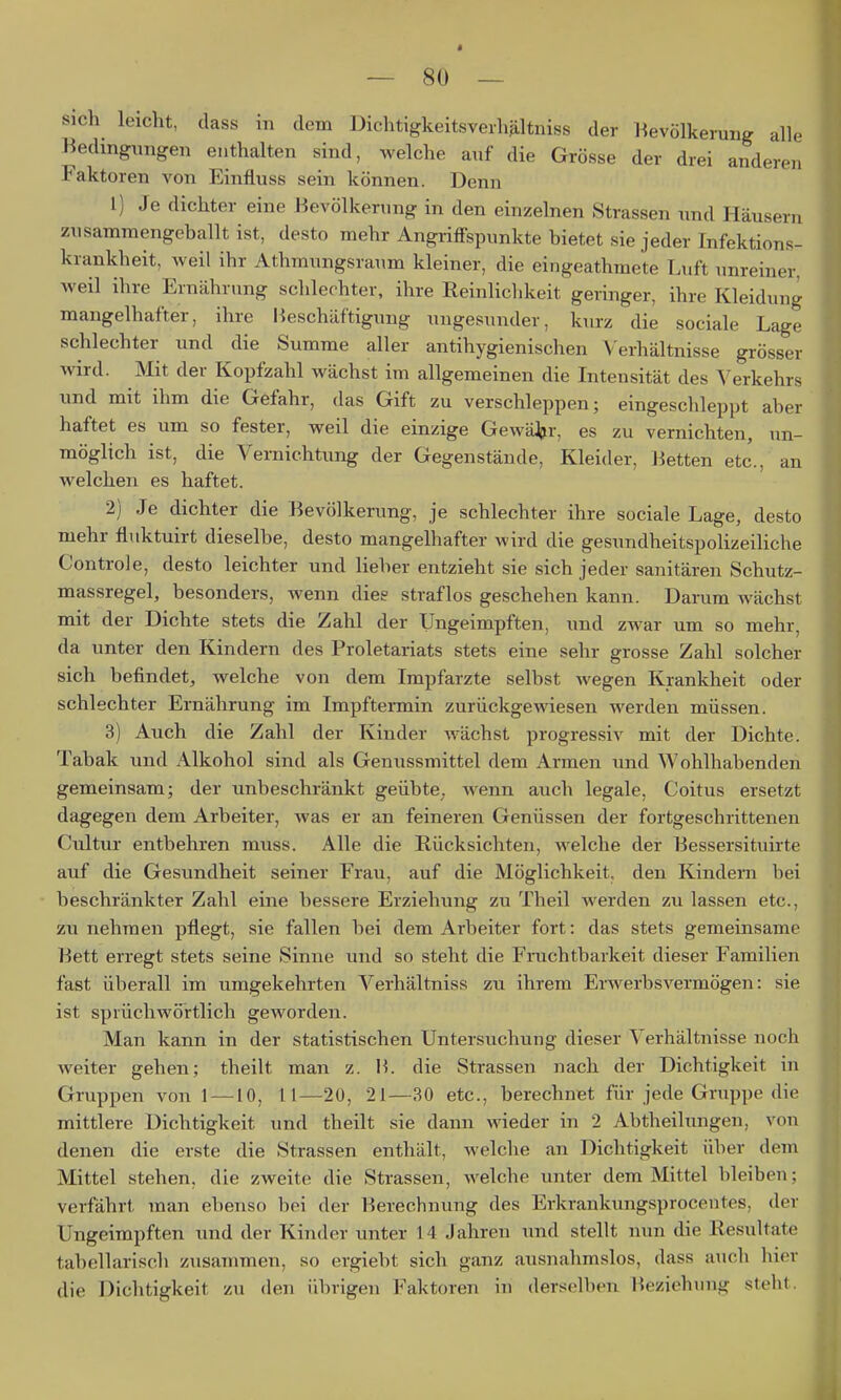 e en sich leicht, dass in dem DichtigkeitsverhHltniss der Bevölkerung all Bedingungen enthalten sind, welche auf die Grösse der drei ander, Faktoren von Einfluss sein können. Denn 1) Je dichter eine Bevölkerung in den einzelnen Strassen und Häusern zusammengeballt ist, desto mehr Angriffspunkte bietet sie jeder Infektions- krankheit, weil ihr Athmungsraum kleiner, die eingeathmete Luft unreiner, weil ihre Ernährung schlechter, ihre Reinlichkeit geringer, ihre Kleidung mangelhafter, ihre Beschäftigung ungesunder, kurz die sociale Lage schlechter und die Summe aller antihygienischen Verhältnisse grösser wird. Mit der Kopfzahl wächst im allgemeinen die Intensität des Verkehrs und mit ihm die Gefahr, das Gift zu verschleppen; eingeschleppt aber haftet es um so fester, weil die einzige Gewäjjr, es zu vernichten, un- möglich ist, die Vernichtung der Gegenstände, Kleider, Betten etc., an welchen es haftet. 2) Je dichter die Bevölkerung, je schlechter ihre sociale Lage, desto mehr fluktuirt dieselbe, desto mangelhafter wird die gesundheitspolizeiliche Controle, desto leichter und lieber entzieht sie sich jeder sanitären Schutz- massregel, besonders, wenn dies straflos geschehen kann. Darum wächst mit der Dichte stets die Zahl der Ungeimpften, und zwar um so mehr, da unter den Kindern des Proletariats stets eine sehr grosse Zahl solcher sich befindet, welche von dem Impfarzte selbst wegen Krankheit oder schlechter Ernährung im Impf tennin zurückgewiesen werden müssen. 3) Auch die Zahl der Kinder wächst progressiv mit der Dichte. Tabak und Alkohol sind als Genussmittel dem Armen und Wohlhabenden gemeinsam; der unbeschränkt geübte, wenn auch legale, Coitus ersetzt dagegen dem Arbeiter, was er an feineren Genüssen der fortgeschrittenen Cultur entbehren muss. Alle die Rücksichten, welche der Bessersituirte auf die Gesundheit seiner Frau, auf die Möglichkeit, den Kindern bei beschränkter Zahl eine bessere Erziehung zu Theil werden zu lassen etc, zunehmen pflegt, sie fallen bei dem Arbeiter fort: das stets gemeinsame Bett erregt stets seine Sinne und so steht die Fruchtbarkeit dieser Familien fast überall im umgekehrten Verhältniss zu ihrem Erwerbsvermögen: sie ist sprüchwörtlich geworden. Man kann in der statistischen Untersuchung dieser Verhältnisse noch weiter gehen; theilt man z. B. die Strassen nach der Dichtigkeit in Gruppen von 1 —10, 11—20, 21—30 etc., berechnet für jede Gruppe die mittlere Dichtigkeit und theilt sie dann wieder in 2 Abtheilungen, von denen die erste die Strassen enthält, welche an Dichtigkeit über dem Mittel stehen, die zweite die Strassen, welche unter dem Mittel bleiben; verfährt man ebenso bei der Berechnung des Erkrankungsproceutes, der Ungeimpften und der Kinder unter 14 Jahren und stellt nun die Resultate tabellarisch ziisammen, so ergiebt sich ganz ausnahmslos, dass auch hier die Dichtigkeit zu den übrigen Faktoren in derselben Beziehung steht