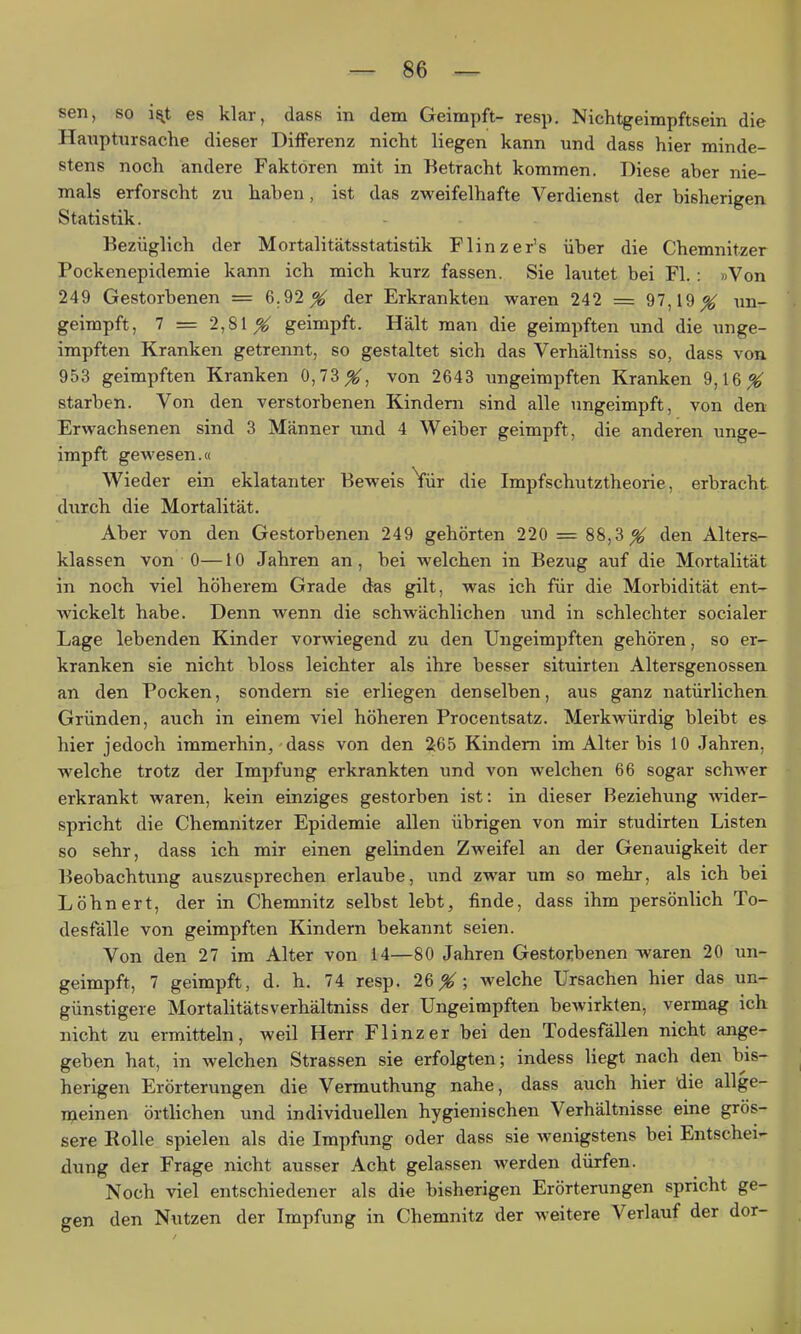 sen, so i^t es klar, dase in dem Geimpft- resp. Nichtgeimpftsein die Haxiptiirsache dieser Differenz nicht liegen kann und dass hier minde- stens noch andere Faktoren mit in Betracht kommen. Diese aber nie- mals erforscht zu haben, ist das zweifelhafte Verdienst der bisherigen Statistik. Bezüglich der Mortalitätsstatistik Flinzer's über die Chemnitzer Pockenepidemie kann ich mich kurz fassen. Sie lautet bei Fl.: »Von 249 Gestorbenen = 6.92^ der Erkrankten waren 242 = 97,19 ^ un- geimpft, 7 = 2,81 X geimpft. Hält man die geimpften und die unge- impften Kranken getrennt, so gestaltet sich das Verhältniss so, dass von 953 geimpften Kranken 0,73_^, von 2643 ungeimpften Kranken 9,16^ starben. Von den verstorbenen Kindern sind alle ungeimpft, von den Erwachsenen sind 3 Männer und 4 Weiber geimpft, die anderen unge- impft gewesen.« Wieder ein eklatanter Beweis Vür die Impfschutztheorie, erbracht durch die Mortalität. Aber von den Gestorbenen 249 gehörten 220 = 88,3^ den Alters- klassen von 0— 10 Jahren an, bei welchen in Bezug auf die Mortalität in noch viel höherem Grade das gilt, was ich für die Morbidität ent- wickelt habe. Denn wenn die schwächlichen und in schlechter socialer Lage lebenden Kinder vorwiegend zu den Ungeimpften gehören, so er- kranken sie nicht bloss leichter als ihre besser situirten Altersgenossen an den Pocken, sondern sie erliegen denselben, aus ganz natürlichen Gründen, auch in einem viel höheren Procentsatz. Merkwürdig bleibt ea hier jedoch immerhin, dass von den 2c65 Kindern im Alter bis 10 Jahren, welche trotz der Impfung erkrankten und von welchen 66 sogar schwer erkrankt waren, kein einziges gestorben ist: in dieser Beziehung wider- spricht die Chemnitzer Epidemie allen übrigen von mir studirteu Listen so sehr, dass ich mir einen gelinden Zweifel an der Genauigkeit der Beobachtung auszusprechen erlaube, und zwar um so mehr, als ich bei Löhn er t, der in Chemnitz selbst lebt, finde, dass ihm persönlich To- desfälle von geimpften Kindern bekannt seien. Von den 27 im Alter von 14—80 Jahren Gestorbenen -waren 20 un- geimpft, 7 geimpft, d. h. 74 resp. 26X; welche Ursachen hier das un- günstigere Mortalitätsverhältniss der Ungeimpften bewirkten, vermag ich nicht zu ermitteln, weil Herr Flinzer bei den Todesfällen nicht ange- geben hat, in welchen Strassen sie erfolgten; indess liegt nach den bis- herigen Erörterungen die Vermuthung nahe, dass auch hier die allge- i^ieinen örtlichen und individuellen hygienischen Verhältnisse eine grös- sere Rolle spielen als die Impfung oder dass sie wenigstens bei Entschei- dung der Frage nicht ausser Acht gelassen werden dürfen. Noch viel entschiedener als die bisherigen Erörterungen spricht ge- gen den Nutzen der Impfung in Chemnitz der weitere Verlauf der dor-