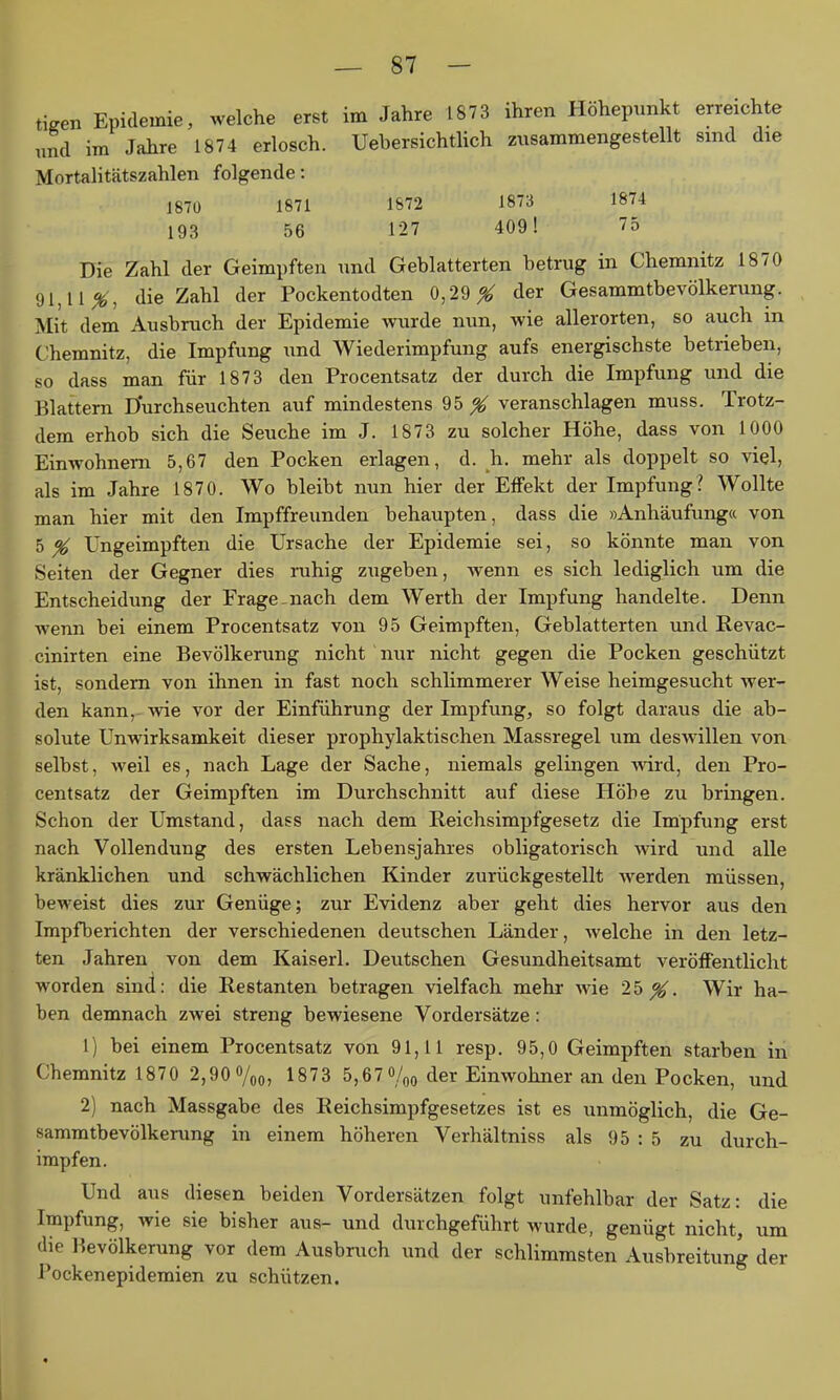 tigen Epidemie, welche erst im Jahre 1873 ihren Höhepunkt erreichte und im Jahre 1874 erlosch. Uebersichtlich zusammengestellt sind die Mortalitätszahlen folgende: 1870 1871 1872 1873 1874 193 56 127 409! 75 Die Zahl der Geimpften und Geblätterten betrug in Chemnitz 1870 91,11^, die Zahl der Pockentodten 0,29 ^ der Gesammtbevölkerung. Mit dem Ausbruch der Epidemie wurde nun, wie allerorten, so auch in Chemnitz, die Impfung und Wiederimpfung aufs energischste betrieben, so dass man für 1873 den Procentsatz der durch die Impfung und die Blattern Durchseuchten auf mindestens 95 ^ veranschlagen muss. Trotz- dem erhob sich die Seuche im J. 1873 zu solcher Höhe, dass von 1000 Einwohnern 5,67 den Pocken erlagen, d. h. mehr als doppelt so viel, als im Jahre 1870. Wo bleibt nun hier der Effekt der Impfung? Wollte man hier mit den Impffreunden behaupten, dass die »Anhäufung« von 5 % Ungeimpften die Ursache der Epidemie sei, so könnte man von Seiten der Gegner dies ruhig zugeben, wenn es sich lediglich um die Entscheidung der Frage-nach dem Werth der Impfung handelte. Denn wenn bei einem Procentsatz von 95 Geimpften, Geblätterten und Revac- cinirten eine Bevölkerung nicht nur nicht gegen die Pocken geschützt ist, sondern von ihnen in fast noch schlimmerer Weise heimgesucht wer- den kann, wie vor der Einführung der Impfung, so folgt daraus die ab- solute Unwirksamkeit dieser prophylaktischen Massregel um deswillen von selbst, weil es, nach Lage der Sache, niemals gelingen wird, den Pro- centsatz der Geimpften im Durchschnitt auf diese Höhe zu bringen. Schon der Umstand, dass nach dem Reichsimpfgesetz die Impfung erst nach Vollendung des ersten Lebensjahres obligatorisch Avird und alle kränklichen und schwächlichen Kinder zurückgestellt werden müssen, beweist dies zur Genüge; zur Evidenz aber geht dies hervor aus den Impfberichten der verschiedenen deutschen Länder, Avelche in den letz- ten Jahren von dem Kaiserl. Deutschen Gesundheitsamt veröffentlicht worden sind: die Restanten betragen vielfach mehr wie 25^. Wir ha- ben demnach zwei streng bewiesene Vordersätze: 1) bei einem Procentsatz von 91,11 resp, 95,0 Geimpften starben in Chemnitz 1870 2,90 o/qo, 1873 5,67%o der Einwohner an den Pocken, und 2) nach Massgabe des Reichsimpfgesetzes ist es unmöglich, die Ge- sammtbevölkerung in einem höheren Verhältniss als 95 : 5 zu durch- impfen. Und aus diesen beiden Vordersätzen folgt unfehlbar der Satz: die Impfung, wie sie bisher aus- und durchgeführt wurde, genügt nicht, um die Bevölkerung vor dem Ausbruch und der schlimmsten Ausbreitung der Pockenepidemien zu schützen.