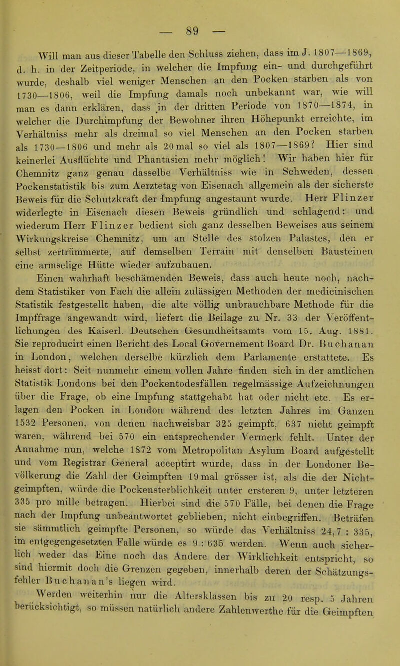 Will man aus dieser Tabelle den Schluss ziehen, dass im J. 1807—1869, d. h. in der Zeitperiode, in welcher die Impfung ein- und durchgeführt wurde, deshalb viel weniger Menschen an den Pocken starben als von 1730—1806, weil die Impfimg damals noch unbekannt war, wie will man es dann erklären, dass m der dritten Periode von 1870—1874, in welcher die Durchimpfung der Bewohner ihren Höhepunkt erreichte, im Verhältniss mehr als dreimal so viel Menschen an den Pocken starben als 1730—1806 und mehr als 20 mal so viel als 1807—1869? Hier sind keinerlei Ausflüchte und Phantasien mehr möglich! Wir haben hier für Chemnitz ganz genau dasselbe Verhältniss wie in Schweden, dessen Pockenstatistik bis zum Aerztetag von Eisenach allgemein als der sicherste Beweis für die Schutzkraft der Impfung angestaunt wurde. Herr Flinzer widerlegte in Eiseiiach diesen Beweis gründlich und schlagend: und wiederum Herr Flinzer bedient sich ganz desselben Beweises aus seinem Wirkungskreise Chemnitz, um an Stelle des stolzen Palastes, den er selbst zertrümmerte, auf demselben Terrain mit denselben Bausteinen eine armselige Hütte wieder aufzubauen. Einen wahrhaft beschämenden Beweis, dass auch heute noch, nach- dem Statistiker von Fach die allein zulässigen Methoden der medicinischen Statistik festgestellt haben, die alte völlig unbrauchbare Methode für die Impffrage angewandt wird, liefert die Beilage zu Nr. 33 der Veröffent- lichungen des Kaiseii. Deutschen Gesundheitsamts vom 15. Aug. 1881. Sie reproducirt einen Bericht des Local Governement Board Dr. Buchanan in London, welchen derselbe kürzlich dem Parlamente erstattete. Es heisst dort: Seit nunmehr einem vollen Jahre finden sich in der amtlichen Statistik Londons bei den Pockentodesfällen regelmässige Aufzeichnungen über die Frage, ob eine Impfung stattgehabt hat oder nicht etc. Es er- lagen den Pocken in London während des letzten Jahres im Ganzen 1532 Personen, von denen nachweisbar 325 geimpft, 637 nicht geimpft waren, während bei 570 ein entsprechender Vermerk fehlt. Unter der Annahme nun, welche 1872 vom Metropolitan Asyliim Board aufgestellt und vom Registrar General acceptirt wurde, dass in der Londoner Be- völkerung die Zahl der Geimpften 19 mal grösser ist, als die der Nicht- geimpften, würde die Pockensterblichkeit unter ersteren 9, unter letzteren 335 pro mille betragen. Hierbei sind die 570 Fälle, bei denen die Frage nach der Impfung unbeantwortet geblieben, nicht einbegriffen. Beträfen sie sämmtlich geimpfte Personen, so würde das Verhältniss 24,7 : 335, im entgegengesetzten Falle würde es 9 : 635 werden. Wenn auch siclier- hch weder das Eine noch das Andere der Wirklichkeit entspricht, so sind hiermit doch die Grenzen gegeben, innerhalb deren der Schätzungs- fehler Buchanan's liegen wird. Werden weiterhin iiur die Altersklassen bis zu 20 resp. 5 Jahren berücksichtigt, so müssen natürlich andere Zahlenwerthe für die Geimpften