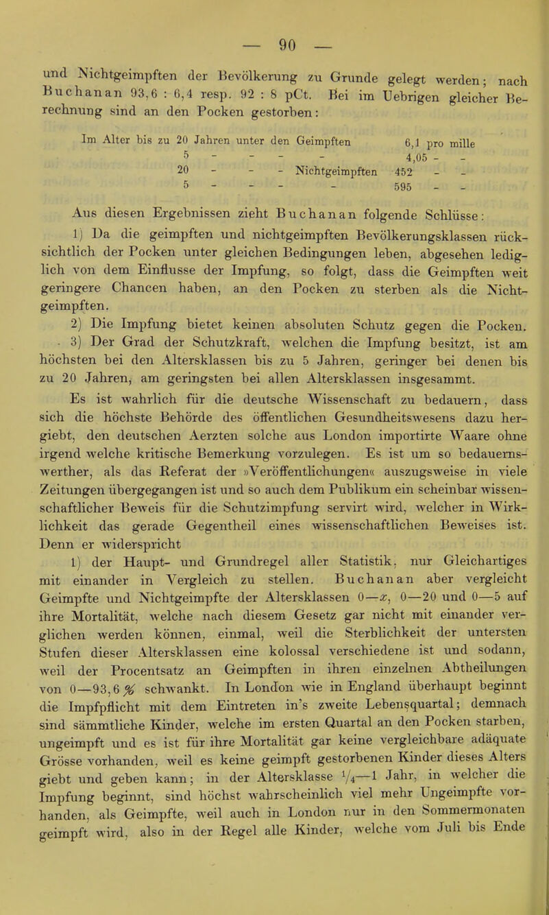 und Nichtgeimpften der Bevölkerung zu Grunde gelegt werden; nach Bu Chan an 93,6 : 6,4 resp. 92 : 8 pCt. Bei im Uebrigen gleicher Be- rechnung sind an den Pocken gestorben: Im Alter bis zu 20 Jahren unter den Geimpften 6,1 pro mille 5 - - - - 4,05 - 20 - - - Nichtgeimpften 452 5 - - - - 595 - - Aus diesen Ergebnissen zieht Buchanan folgende Schlüsse: 1) Ua die geimpften und nichtgeimpften Bevölkerungsklassen rück- sichtlich der Pocken unter gleichen Bedingungen leben, abgesehen ledig- lich von dem Einflüsse der Impfung, so folgt, dass die Geimpften weit geringere Chancen haben, an den Pocken zu sterben als die Nicht- geimpften. 2) Die Impfung bietet keinen absoluten Schutz gegen die Pocken. - 3) Der Grad der Schutzkraft, welchen die Impfung besitzt, ist am höchsten bei den Altersklassen bis zu 5 Jahren, geringer bei denen bis zu 20 Jahren, am geringsten bei allen Altersklassen insgesammt. Es ist wahrlich für die deutsche Wissenschaft zu bedauern, dass sich die höchste Behörde des öffentlichen Gesundheitswesens dazu her- giebt, den deutschen Aerzten solche aus London importirte Waare ohne irgend welche kritische Bemerkung vorzulegen. Es ist um so bedauems- werther, als das Referat der »VeröfFentlichungem auszugsweise in viele Zeitungen übergegangen ist und so auch dem Publikum ein scheinbar wissen- schaftlicher Beweis für die Schutzimpfung servirt wird, welcher in Wirk- lichkeit das gerade Gegentheil eines wissenschaftlichen Beweises ist. Denn er widerspricht 1) der Haupt- und Grundregel aller Statistik, nur Gleichartiges mit einander in Vergleich zu stellen. Buchanan aber vergleicht Geimpfte und Nichtgeimpfte der Altersklassen 0—x, 0—20 und 0—5 auf ihre Mortalität, Avelche nach diesem Gesetz gar nicht mit einander ver- glichen werden können, einmal, weil die Sterblichkeit der untersten Stufen dieser Altersklassen eine kolossal verschiedene ist und sodann, weil der Procentsatz an Geimpften in ihren einzelnen Abtheilungen von 0—93,6^ schwankt. In London yvie in England überhaupt beginnt die Impfpflicht mit dem Eintreten in's zweite Leben^quartal; demnach sind sämmtliche Kinder, welche im ersten Quartal an den Pocken starben, ungeimpft und es ist für ihre Mortalität gar keine vergleichbare adäquate Grösse vorhanden, weil es keine geimpft gestorbenen Kinder dieses Alters giebt und geben kann; in der Altersklasse 1/4—1 Jahr, in welcher die Impfung beginnt, sind höchst wahrscheinlich viel mehr Ungeimpfte vor- handen, als Geimpfte, weil auch in London nur in den Sommermonaten geimpft wird, also in der Regel alle Kinder, welche vom Juli bis Ende